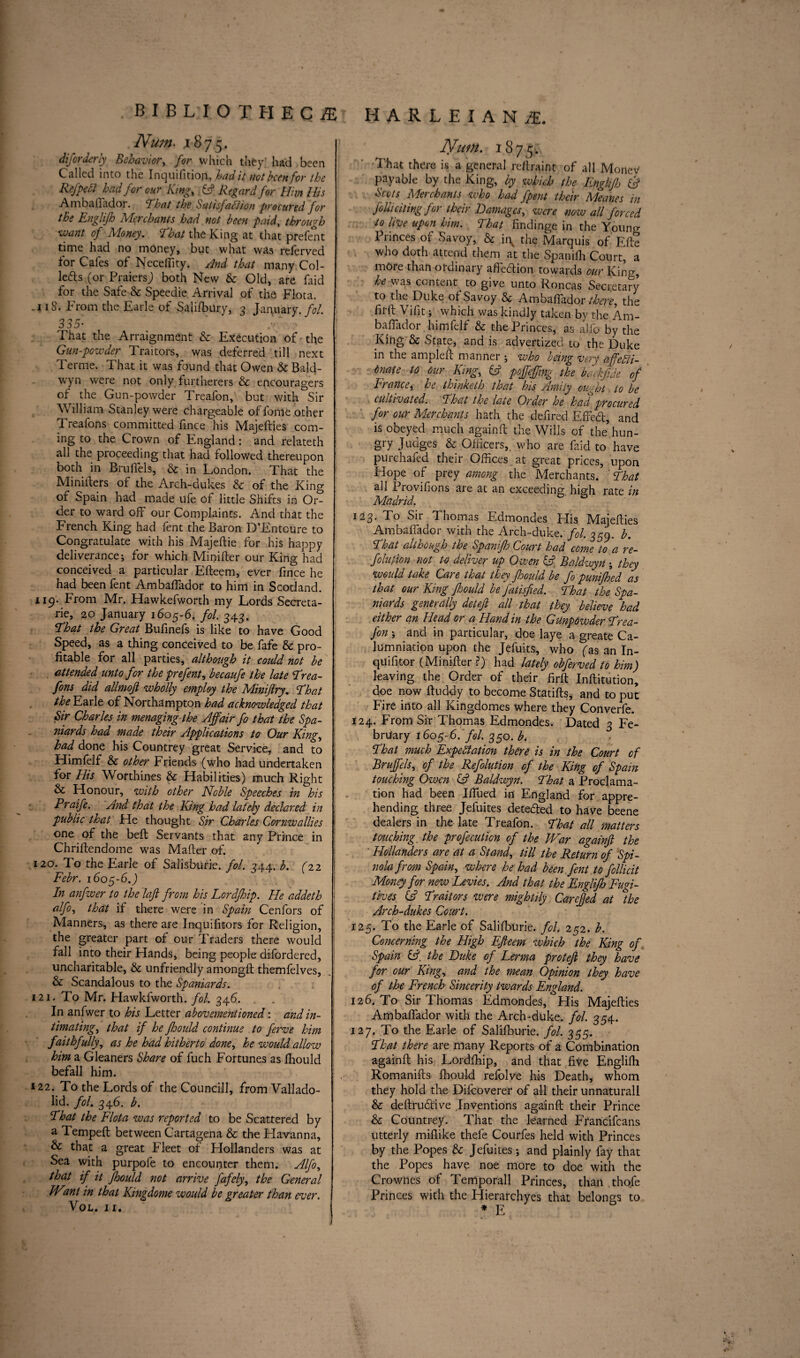 Num> .1875. diforderly Behavior, for which they' had been Called into the Inquifitiop, had it not been for the ReJ'pett had for our King, A Regard for Him His AmbalTador. That the Satisfaction procured for the Englifh Ivlcr chants had not been paid, through want of Money. That the King at that prefent time had no money, but what was relerved for Cafes of Neceility. And that many Col¬ letts (or PraiersJ both New & Old, are faid for the Safe & Speedie Arrival of the Flota. .118. From the Earle of Saffibury, 3 January, fol 335• ' That the Arraignment & Execution of the Gun-powder Traitors, was deferred till next Terme. That it was found that Owen & Bald¬ win were not only furtherers & encouragers of the Gun-powder Treafon, but with Sir William Stanley were chargeable of fome other Treafons committed fince his Majefties com¬ ing to the Crown of England: and relateth all the proceeding that had followed thereupon both in Brulfels, & in London. That the Ministers of the Arch-dukes & of the King or Spain had made ufe of little Shifts in Or¬ der to ward off our Complaints. And that the French King had fent the Baron D’Entoure to Congratulate with his Majeftie for his happy deliverance; for which Minifter our King had conceived a particular Efteem, ever fince he had been fent AmbalTador to him in Scotland. 119. From Mr. Hawkefworth my Lords Secreta¬ ry, 20 January 1605-6. fol. 343. That the Great Bufinefs is like to have Good Speed, as a thing conceived to be fafe & pro¬ fitable for all parties, although it could, not be attended unto for the prefent, becaufe the late Trea¬ fons did allmofi wholly employ the Minijlry. That the Earle of Northampton had acknowledged that Sir Charles in menaging the Affair fo that the Spa¬ niards had made their Applications to Our King, had done his Countrey great Service, and to Himfelf & other Friends (who had undertaken for His Worthines & Habilities) much Right & Honour, with other Noble Speeches in his Praife. And that the King had lately declared in public that He thought Sir Charles Cornwallies one of the belt Servants that any Prince in Chriftendome was Maker of. 120. To the Earle of Salisbury, fol. 344. b. (22 Febr. 1605-6.) In anfwer to the lafi from his Lordfhip. He addeth alfo, that if there were in Spain Cenfors of Manners, as there are Inquifitors for Religion, the greater part of our Traders there would fall into their Hands, being people difordered, uncharitable, & unfriendly amongft themfelves, & Scandalous to the Spaniards. 121. To Mr. Hawkfworth. fol. 346. In anfwer to his Letter abovementioned: and in¬ timating, that if he fhould continue to ferve him faithfully, as he had hitherto done, he would allow him a Gleaners Share of fuch Fortunes as fhould befall him. 122. To the Lords of the Councill, from Vallado¬ lid. fol. 346. b. That the Flota was reported to be Scattered by a Tempeft between Cartagena & the Havanna, & that a great Fleet of Flollanders was at Sea with purpofe to encounter them. Alfo, that if it fhould not arrive fafely, the General Want in that Kingdome would be greater than ever. VOL. II. Nutn. 18 75. That there is a general refiraint of all Money payable by the King, by which the Englifh if Scots Merchants who had fpent their Meanes in folliciting for their Damages, were now all forced to live upon him. That findinge in the Young Princes of Savoy, & in, the Marquis of' Eke who doth attend them at the Spanifh Court, a more than ordinary affettion towards our Kin^, he was content to give unto Roncas Secretary to the Duke of Savoy & AmbalTador there, the frit Vifit; which was kindly taken by the Am- baftador himfelf & the Princes, as alio by the King & State, and is advertized to the Duke in the ampleft manner ; who being very affecti¬ onate to our King, A poffeffmg the backfide of France, he thinketh that his Amity ought to be cultivated. That the late Order he had procured for our Merchants hath the defired EfTett, and is obeyed much again ft the Wills of the hun¬ gry Judges & Officers,, who are faid to have purchafed their Offices at great prices, upon Hope of prey among the Merchants. ' That all Provifions are at an exceeding high rate in Madrid. 0 123. To Sir Thomas Edmondes Elis IVIajefties AmbalTador with the Arch-duke. fol. 359. b. That although the Spanifh Court had come to a re¬ flation not to deliver up O wen A Baldwyn ; they would take Care that they fhould be fo punifhed as that our King fhould be fatisfied. That the Spa¬ niards generally deteft all that they believe had either an Head or a Hand in the Gunpowder Trea¬ fon ; and in particular, doe laye a greate Ca¬ lumniation upon the Jefuits, who fas an In- qiiffitor (Minifter ?) had lately obferved to him) leaving the Order of their firft Inftitution, doe now ftuddy to become Statifts, and to put Fire into all Kingdomes where they Converfe. 124. From Sir Thomas Edmondes. Dated 3 Fe¬ bruary 1605-6. fol. 350. b. That much Expectation there is in the Court of Bruffels, of the Refolution of the King of Spain touching Ozvcn (A Baldwyn. That a Proclama¬ tion had been Iftiied in England for appre¬ hending three Jefuites detetted to have beene dealers in the late Treafon. That all matters touching, the profecution of the War againft the ' Hollanders are at a Stand, till the Return of Spi- nola from Spain, where he had been fent to follicit Money for new Levies. And that the Englifh Fugi¬ tives A Traitors were mightily Carefjed at the Arch-dukes Court. 125. To the Earle of Salilburie. fol. 252. b. Concerning the High Efteem which the King of Spain A. the Duke of Lerma protejl they have for our King, and the mean Opinion they have of the French Sincerity twards England. 126. To Sir Thomas Edmondes, His Majefties AmbalTador with the Arch-duke. fol. 354. 127. To the Earle of Salilburie. fol. 355. That there are many Reports of a Combination againft his Lordfhip, and that five Englilh Romanifts fhould refolve his Death, whom they hold the Difcoverer of all their unnaturall & deftruttive Inventions againft their Prince & Countrey. That the learned Francifcans utterly mifiike thefe Courfes held with Princes by the Popes & Jefuites; and plainly fay that the Popes have noe more to doe with the Crownes of Temporall Princes, than thofe Princes with the Plierarchyes that belongs to