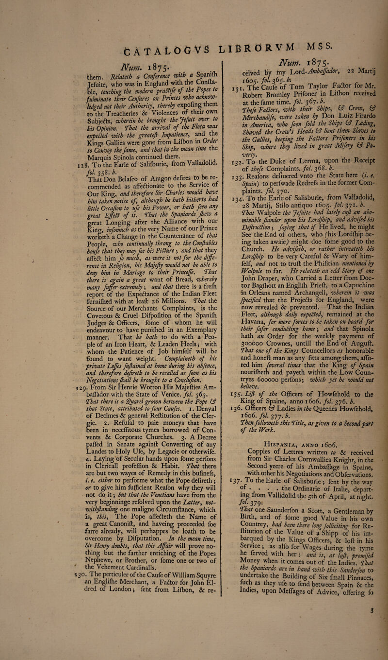 Num. 1875. them. Relateth a Conference with a Spanilh Jefuite, who was in England with the Confta- ble, touching the modern praftife of the Popes to fulminate their Cenfures on Princes who acknow¬ ledged not their Authority, thereby expofing them to the Treacheries & Violences of their own Subjects, wherein he brought the Jefuit over to his Opinion. That the arrival of the Flota was expected with the greatefi Impatience, and the Kings Gallies were gone from Lifbon in Order to Convoy the fame, and that in the mean time the Marquis Spinola continued there. 128. To the Earle of Salilburie, from Valladolid. fol. 358. b. That Don Belafco of Aragon, defires to be re¬ commended as affectionate to the Service of Our King, and therefore Sir Charles would have him taken notice of, although he hath hitherto had little Occafion to ufe his Power, or hath feen any great Effett of it. That the Spaniards pew a great Longing after the Alliance with our King, infomuch as the very Name of our Prince worketh a Change in the Countenance of that People, who continually throng to the Conftables houfe that they may fee his Picture ; and that they affed him fo much, as were it not for the diffe¬ rence in Religion, his Majejty would not be able to deny him in Manage to their Princeffe. That there is again a great want of Bread, whereby many fiffer extremely ; and that there is a frefh report of the Expectance of the Indian Fleet furnifhed with at leaft 26 Millions. That the Source of our Merchants Complaints, is the Covetous & Cruel Difpofition of the Spanifh Judges & Officers, fome of whom he will endeavour to have puniffied in an Exemplary manner. That he hath to do with a Peo¬ ple of an Iron Heart, & Leaden Heels; with whom the Patience of Job himfelf will be found to want weight. Complainelh of his private Loffes fuftained at home during his abfence, and therefore defireth to be recalled as foon as his Negotiations pall be brought to a Conclufion. - 129. From Sir Henrie Wotton His Majefties Am- baffador with the State of Venice, fol, 363. That there is a Quarel grown between the Pope & that State, attributed to four Caufes. 1. Denyal of Decimes & general Reftitution of the Cler- gie. 2. Refufal to paie moneys that have been in neceffitous tymes borrowed of Con¬ vents & Corporate Churches. 3. A Decree paffed in Senate againft Converting of any Landes to Holy Ufe, by Legacie or otherwife. 4. Laying of Secular hands upon fome perfons in Clericall profeffion & Habit. That there are but two wayes of Remedy in this bufinefs, i. e. either to performe what the Pope defireth; or to give him fufficient Reafon why they will not do it; but that the Venetians have from the very beginninge refolved upon the Latter, not- withftanding one maligne Circumftance, which is, this. The Pope affe&eth the Name of a great Canonift, and haveing proceeded foe farre already, will perhappes be loath to be overcome by Deputation. In the mean time. Sir Henry doubts, that this Affair will prove no¬ thing but the farther enriching of the Popes Nephewe, or Brother, or fome one or two of the Vehement Cardinalls. 130. The perticuler of the Caufe of William Squyre an Englilhe Merchant, a FaCtor for John El- dred of London ; fent from Lilbon, & re- Num. 1875. ceiVed By my Lord -Ambaffador, 22 Martij 1605. /<?/• 365. 131. The Caufe of Tom Taylor FaClor for Mr. Robert Bromley Prifoner in Lilbon received at the fame time. fol. 367. b. Thefe Fablors, with their Ships, L? Crew, & Merchandife, were taken by Don Luiz Pirardo in America, who foon fold the Ships & Lading, Shaved the Crew's Heads & Sent them Slaves to the Gallies, keeping the Factors Prifoners in Us Ship, where they lived in great Mifery & Po- verty. 132. To the Duke of Lerma, upon the Receipt of thefe Complaints, fol. 368. b. 133. Reafons deliuered vnto the State here (/'. e. Spain) to perfwade Redrefs in the former Com¬ plaints. fol. 3 70. 134. To the Earle of Salisburie, from Valladolid, 28 Martij, Stilo antiquo 1605. fol. 371. b. That Walpole the Jefuite had lately cap an abo¬ minable flander upon his Lordpip, and advifed his Drjlruttion; faying that if He lived, he might See the End of others, who f his Lordlhip be¬ ing taken awaie) might doe fome good to the Church. He advifeth, or rather intreateth his Lordpip to be very Careful & Wary of him¬ felf, and not to trull: the Philitian mentioned by Walpole to far. He relateth an odd Story of one John Draper, who Carried a Letter from Doc¬ tor Bagfhott an Englilh Prielt, to a Capuchine in Orleans named Archangell, wherein it was fpecified that the Projects for England, were now revealed & prevented. That the Indian Fleet, although daily expended, remained at the Havana, for more forces to be taken on board for their fafer conducing home ; and that Spinola hath an Order for the weekly payment of 300000 Crownes, untill the End of Auguft. That one of the Kings Councellors as honorable and honeft man as any fitts among them, affu- red him feveral times that the King of Spain nouriffieth and payeth within the Low Coun- tryes 600000 perfons ; which yet he would not believe. 135- Lift of the Officers of Howfehold to the King of Spaine, anno 1606. fol. 376. b. 136. Officers C? Ladies in the Queenes Howfehold, 1606. fol. 377. b. Then followeth this Title, as given to a Second part of the Work. Hispania, anno 1606. Coppies of Lettres written to & received from Sir Charles Cornwallies Knight, in the Second yeere of his Ambalfage in Spaine, with other his Negotiations and Obfervations. I37* To t^ie Earle of Salisburie ; fent by the way • • • • the Ordinarie of Italie, depart¬ ing from Vallidolid the 5th of April, at night. fol. 379; That one Saunderfon a Scott, a Gentleman by Birth, and of fome good Value in his own Countrey, had been there long folliciting for Re¬ ftitution of the Value of § Shipp of his im- barqued by the Kings Officers, & loft in his Service; as alfo for Wages during the tyme he ferved with her : and is, at laft, promifed Money when it comes out of the Indies. That the Spaniards are in hand with this Sanderfon to undertake the Building of Six fmall Pinnaces, luch as they ufe to fend between Spain & the Indies, upon Meffages of Advice, offering fo 3