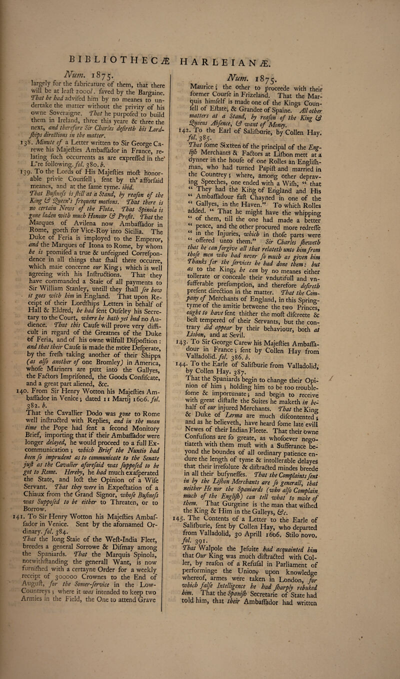 / BIBLIOTHECAE Num. 1875. largely for the fabricature of them, that there will be at leaf: 2000/. faved by the Bargaine. 'That he had advifed him by no meanes to un¬ dertake the matter without the privity of his owne Soveraigne. That he purpofed to build them in Ireland, three this yeare & three the next, and therefore Sir Charles defireth his Lord- Jhips directions in the matter. 138. Minute cf a Letter written to Sir George Ca- rewe his Majefties Ambafiador in France, re¬ lating^ fuch occurrents as are exprefied in the* L~re following./?/. 380. h. 139. To the Lords of His Majefties nioft honor¬ able privie Counfell; fent by th* afforfaid meanes, and at the fame tyme. ibid. That Bufinefs is fill at a Stand, by reafon of the King (ft Queen's frequent motions. That there is no certain News of the Flota. That Spinola is gone laden with much Honour (ft Profit. That the Marques of Avi.lena now Ambafiador in Rome, goeth for Vice-Roy into Sicilia. The Duke of Feria is imployed to the Emperor, and the Marques of Itona to Rome, by whom he is promifed a true & unfeigned Correfpon- dence in all things that fhall there occurre, which maie concerne our King ; which is well agreeing with his Inftru&ions. That they have commanded a Staie of all payments to Sir William Stanley, untill they fhall fee how ■ it goes with him in England. That upon Re¬ ceipt of their Lordfhips Letters in behalf of Hall & Eldred, he had fent Otifetey his Secre¬ tary to the Court, where he hath yet had no Au¬ dience. That this Caufe will prove very diffi¬ cult in regard of the Greatnes of the Duke bf Feria, and of his owne Wilfull Difpofition : and that their Caufe is made the mbre Defperate, by the frefh taking another -of their Shipps (as alfo another of one Bromley,) in America, whofe Mariners are putt into the Gallyes, the Fadlors Imprifoned, the Goods Confifcate, and a great part aliened, &c. 140. From Sir Henry Wotton his Majefties Am- baflador in Venice; dated 11 Martii 1606. fol. 382. b. That the Cavallier Dodo was gone to Rome well inftru&ed with Replies, and in the mean time the Pope had fent a fecond Monitory Brief, importing that if their Ambafiador were longer delayed, he would proceed to a full Ex- communication ; which Brief the Nuntio had been fo imprudent as to communicate to the Senate juft as the Cavalier aforefaid was fuppofed to be got to Rome. Hereby, he had much exafperated the State, and loft the Opinion of a Wife Servant. That they were in Expectation of a Chiaux from the Grand Signor, whofe Bufinefs was Suppofed to be either to Threaten, or to Borrow. 141. To Sir Henry Wotton his Majefties Ambaf¬ fador in Venice. Sent by the afornamed Or¬ dinary./?/. 384. That the long Staie of the Weft-India Fleet, breedes a general Sorrowe & Difmay among the Spaniards. That the Marquis Spinola, notwithftanding the generall Want, is now furnifhed with a certayne Order for a weekly receipt of 300000 Crownes to the End of Auguft, for the Somer-fervice in the Low- Countreys ; where it was intended to keep two Armies in the Field, the One to attend Grave HARLEIAN2E. I . / Num. 1875. Maurice; the other to proceede with their former Courfe in Frizeland. That the Mar¬ quis himfelf is made one of the Kings Coiin- lell of Eftatej & Grandee of Spaine. All other matters at a Stands by reafon of the King (ft Queens Abfence, (ft want cf Money. i42. To the Earl of Salifburie, by Collen Hay. fit* 385* That fome Sixteen bf the principal of the Eng- lifh Merchants & Factors at Lifbon mett at a dynner in the houfe of one Rolles an Englifh- man, who had turned Papift and married in the Countrey $ where, among Other deprav¬ ing Speeches, one ended with a Wifh, “ that “ They had the Kiflg of England and His “ Ambafiadour fall Chaytted in one of the “ Gallyes, in the Haven.” To which Rolles added. c< That he might have the whipping of them, till the one had made a better peace, and the other procured more redrefie in the Injuries, which in thofe parts were offered unto them.” Sir Charles fheweth that he can forgive all that relateth unto him from ibofe men who had never fo much as given him Thanks for the fervices he had done them: but as to the King, he can by no meanes either tollerate or conceale their vndutifull and vn- fufferable prefumption, and therefore defireth prefent direction in the matter. That the Com¬ pany of Merchants of England, In this Spring- tyme of the amitie betweene the two Princes, ought to have fent thither the moft difcreete & beft tempered of their Servants, but the con¬ trary did appear by their behaviour, both at Lisbon, and at Sevil. 143. To Sir George Carew his Majefties Ambafla- dour in France; fent by Collen Hay from Valladolid./?/. 386. b. 144. To the Earle of Salifburie from Valladolid- by Collen Hay. 387. That the Spaniards begin to change their Opi- ^ nion of him ; holding him to be too trouble- fome & importunate; and begin to receive with great diftafte the Suites he maketh in be- half of our injured Merchants. That the King & Duke of Lerma are much difcontented; and as he believeth, have heard fome late evill Newes of their Indian Fleete. That their owne Confufions are fo greate, as whofoever nego- tiateth with them muft with a Sufferance be¬ yond the boundes of all ordinary patience en¬ dure the length of tyme & intolerable delayes that their irrefolute & diftra&ed mindes breede in all their bufyneffes. That the Complaints fent in by the Lifbon Merchants are fo generall, that neither He nor the Spaniards (who alfo Complain much of the Englifh) can tell what to make of them. That Gurgeine is the man that wifbed the King & Him in the Galleys, (ftc. *45* The Contents of a Letter to the Earle of Salifburie, fent by Collen Hay, who departed from Valladolid, 30 Aprill 1606. Stilo novo* fol. 391. ' _ That Walpole the Jefuite had acquainted him that Our King was much diftra&ed with Col- ler, by reafon of a Refufal in Parliament of peiforminge the Unions upon knowledge whereof, armes were taken in London, for which falfe Intelligence he had Jharply rebuked him. That the Spanifh Secretarie of State had told him, that their Ambafiador had written