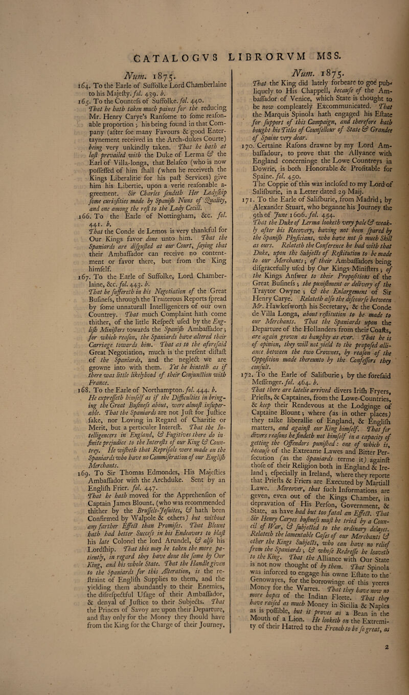♦ CATAL0GV8 LIBRORVM MSS. Num. 1875. 1(34. To the Earle of Suffolke Lord Chamberlaine to his Majefty.fol. 439. b. 165. To the Countefs of Suffolke. fol. 440. ‘That he hath taken much paines for the reducing Mr. Henry Carye’s Ranfome to fome reafon- able proportion ; his being found in that Com¬ pany (after foe many Favours & good Enter- taynement received in the Arch-dukes Courte) being very unkindly taken. That he hath at tajl prevailed with the Duke of Lerma the Earl of Villa-longa, that Belafco (who is now poffelfed of him fhall (when he receiveth the Kings Liberalitie for his paft Services) give him his Libertie, upon a verie reafonable a- greement. Sir Charles fendeth Her Ladyfhip feme curiofities made by Spanifh Nuns of Quality, and one among the reft to the Lady Cecill. 166. To the Earle of Nottingham, &c. fol. 441. b. That the Conde de Lemos is very thankful for Our Kings favor done unto him. That the Spaniards are difgujted at our Court, faying that their Ambaffador can receive no content¬ ment or favor there, but from the King himfelf. 167. To the Earle of Suffolke, Lord Chamber¬ laine, &c. fol. 443. b. That he fuffereth in his Negotiation of the Great Bufinefs, through the Traiterous Reports lpread by fome unnaturall Intelligencers of our own Countrey. That much Complaint hath come thither, of the little Refped ufed by the Eng- lifh Miniflers towards the Spanifh Ambaffador ; for which reafon, the Spaniards have altered their Carriage towards him. That as to the aforefaid Great Negotiation, much is the prefent diftaft of the Spaniards, and the neglecft we are growne into with them. Tet he hinteth as if there was little likelyhood of their Conjunction with France. 168. To the Earle of Northampton, fol 444. b. He expreffeth himfelf as if the Difficulties in bring¬ ing the Great Bufinefs about, were almofi infuper- able. That the Spaniards are not Juft for Juftice fake, nor Loving in Regard of Charitie or Merit, but a perticuler Intereft. That the In¬ telligencers in England, & Fugitives there do in - finite prejudice to the Inter efts of our King Cl Coun¬ trey. He wifheth that Reprifals were made on the Spaniards who have no Commiferation of our Englifh Merchants. 169. To Sir Thomas Edmondes, His Majefties Ambaffador with the Archduke. Sent by an Englifh Frier, fol. 447. That he hath moved for the Apprehenfion of Captain James Blount, (who was recommended thither by the Bruffels-Jefuites, hath been Confirmed by Walpole & others; but without any farther Effect than Promifes. That Blount hath had better Succefs in his Endeavors to blafi his late Colonel the lord Arundel, fc? alfo his Lordfhip. That this may be taken the more pa¬ tiently, in regard they have done the fame by Our King, and his whole State. That the Handle given to the Spaniards for this Alteration> is the re- ftraint of Englifh Supplies to them, and the yielding them abundantly to their Enemies, the difrefpedtful Ufage of their Ambaffador, Sc denyal of Juftice to their Subjects. That the Princes of Savoy are upon their Departure, and ftay only for the Money they fhould have from the King for the Charge of their Journey. Num. 1875. That the King did lately forbeare to goe pub-* liquely to His Chappell, becaufe of the Am¬ baffador of Venice, which State is thought to be now compleately Excommunicated. That the Marquis Spinola hath engaged his Eftate for fupport of this Campaign, and therefore hath bought his Titles of Counfellour of State & Grandee of Spaine very dear. 170. Certaine Rafons drawne by my Lord Am- baffadour, to prove that the Allvance with England concerninge the Lowe Countreys in Dowrie, is both Honorable & Profitable for Spaint. fol. 450. The Coppie of this was inclofed to my Lord of Salifburie, in a Letter dated 29 Maij. 171. To the Earle of Salifburie, from Madrid; by Alexander Stuart, who beganne his Journey the 9th of June 1606. fol. 454. That the Duke of Lerma looketh very pale & weak¬ ly after his Recovery, having not been fpared by the Spanifh Phyficians, who have not fo much Skill as ours. Relateth the Conference he had with that Duke, upon the Subjects of Reftitution to be made to our Merchants', of their Ambaffadors being difgracefully ufed by Our Kings-Minifters; of the Kings Anfwer to their Propofitions of the Great Bufinefs ; the punifhment or delivery of the Traytor Owyne ; & the Enlargement of Sir Henry Carye. Relateth alfo the difeourfe between Mr. Hawkefworth his Secretary, & the Conde de Villa Longa, about reftitution to be made to our Merchants. That the Spaniards upon the Departure of the Hollanders from their Coafts, are again grown as haughty as ever. That he is of opinion, they will not yield to the propofed alli¬ ance between the two Crownes, by reafon of the Oppofition made thereunto by the Confeffors they confult. 172. To the Earle of Salifburie; by the forefaid MefTenger./i?/. 464. b. That there are latelie arrived divers Irifh Fryers, Priefts, & Captaines, from the Lowe-Countries, & keep, their Rendevous at the Lodginge of Captaine Blount; where (as in other places; they talke liberallie of England, & Englifh matters, and againft our King himfelf. That for divers reafons hefindeth not himfelf in a capacity of getting the Offendors punifoed: one of which is, becaufe of the Extreame Lawes and Bitter Per- fccution (as the Spaniards terme it; a°ainft thofe of their Religion both in England & Ire¬ land ; efpecially in Ireland, where they reporte that Priefts & Friers are Executed by Martiall Lawe. Moreover, that fuch Informations are geven, even out of the Kings Chamber, in depravation of His Perfon, Government, & State, as have had but too fatal an EffeCl. That Sir Henry Caryes bufinefs mufi be tried by a Coun- al of IV2r, Cf fubjeCied to the ordinary delayes. Relateth the lamentable Cafes of our Merchants if other the Kings Subjects, who can have no relief from the Spaniards; fc? whofe Redreffe he leaveth to the King. That the Alliance with Our State is not now thought of by them. That Spinola was inforced to engage his owne Eftate to the' Genowayes, for the borrovvinge of this yeeres Money for the Warres. That they have now no more hopes of the Indian Fleete. That they have raijed as much Money in Sicilia & Naples as is poflible but it proves as a Bean in the Mouth of a Lion. He looketh on the Extremi¬ ty of their Hatred to the French to be fo great, as 2