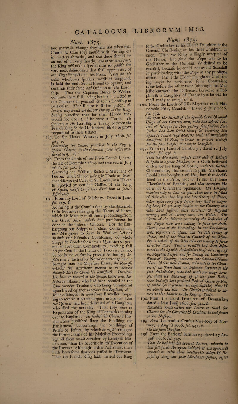 Num. 1875- noe marvaile though they had dot taken that Courfe & Care they fhould with Forraigners in matters abroade ; and that there fhould be an end of all very fhortly, and in the mean time, the King will take a fpecial care to punilh the very next delinquents that fhall opprefs any of cur Kings Subjects in his Ports. 'That all this while whofoever fpeakes worft of England, is held the moft Sound Friend to Spaine, and continue their fame bad Opinion of His Lord¬ fhip. That the Captains Burke & Wefton continue there ftill, being both ill affeCted to our Countrey in generall & to his Lordfhip in particular. That Blount is ftill in prifon, al¬ though they would not deliver him up to Our King, having protefted that for their Honor they would not doe it, if he were a Turke. He fendeth to His Lordfhip a Treaty between the French King & the Hollanders, likely to prove prejudicial to thele Eftates. i 89. To Sir Henry Wotton, in July 1606. fol. 525. b. ' Concerning the Sermon preached in the King of Spaines Chap ell, & the Venetians (both before men¬ tioned in §. 178.) 190. From the Lords of our PrivieCoUnfell, dated thelaft of December 1605. and received in July 1606. fol. 526. b. Concerning one William Ballett a Merchant of Devon, whole Shippe going in Trade of Mer- chandife toward Cales or St. Lucar, was Taken & Spoyled by certaine Gallies of the King of Spain, whofe Caufe they dir eft him to follicit Effectually. 191. From my Lord of Salisbury, Dated in June. fol. 527. b. Admiring at the Courfe taken by the Spaniards in fo frequent infringing the Treaty of Peace, which his Majefty muft think proceeding from the Great Ones, unlefs due punifhment be done on the Inferior Officers. For the Em¬ bargoing our Shipps at Lisbon, Conftrayning our Marryners to ferve in Warlike Actions againft our Friends •, Conftfcating of whole Shipps & Goodes for a fmale Quantitie of pre¬ tended forbidden Commodities; exacting ftill 30 per Cent, in the Iftands of Terceras, cannot be conftrued as done by private Authority •, be- fides many fuch other Notorious wrongs daielie brought unto his Majefties Eares, the Redreffe whereof the Merchants pretend to be delayed through his (Sir Charles's) Remiffnefs. DireReth him how to proceed at the Spanifh Court with Re¬ lation to Blount, who had been accufed of the Gun-powder Treafon •, who being Summoned upon his Allegiance torepaire into England, will- fullie difobeyed, & went from Bruxelles, hope- ing to receive a better fupport in Spaine. That our Queene had been delivered of a Daughter, who died the next day. That they were in Expectation of the King of Denmarks coming over to England. He fendeth Sir Charles a Pro¬ clamation publifhed fince the Finifhing the Parliament, concerninge the baniffiinge of Priefts & Jefuits, by which he might Ymagine the future Courfe of his Majefties Proceedings againft them would be rather by Lenity & Mo¬ deration, than by Seueritie in th’Execution of the Lawes : Although in this Parliament there hath been fome fharpnes paffied in Terrorem. That the French King hath invited our King Num. 1875. to be Godfather to his Eldeft Daughter at the- Generall Chriftening of his three Children, at once. That our King willingly accepted ©f the Honor, but fince the Pope was to be Godfather to the Dolphin, he deftred to be excufed, becaufe he could not avoid Scandall in participating with the Pope in any publique aftion. But if the Eldeft' Daughters Chriften¬ ing might be performed fome Convenient tyme before the other twoe (although his Ma* jeftie knoweth the Difference betweene a Dol¬ phin & a Daughter of France,) yet he will be moft ready to accept of it. 292. From the Lords of Elis Majefties moft Ho¬ norable Privy Counfell. Dated 9 July 1606. fol. 532. All upon the SubjeR of the Spanifh Cruel & unjuft Ufage of our Countrey-men, who had defined Let¬ ters of Marque for their getting fatisfaction, fince Juflice had been denied them *, (A requiring him again to Scllicit thefe Matters with all imaginable earncflnefs & Zeafl, in Order to procure Redrefs for the poor People, if it might be poffible. 193. From my Lord of Salisbury ; dated 12 July 1606. fol. 536. b. That the Merchants impute their lack of Redrefs in Spain in a great Meafure, to a Guift bellowed on him by the King of Spain, with this further Circumftance, that certain Engliffi Merchants fhould have bought it of him, but that he dif¬ fered in the Price, not a Trifle, but fome Thoufands of Pounds ; and that therefore He dare not Offend the Spaniards. His Lordfhip wonders why he doth not putt them more in Mind of their often breaking the late Treaty of Peace, when upon every petty Injury they ft all be whyn- ing here, & yet deny Juflice to our Countrey men who have fuffered more notorious & flagrant wrongs, and of twenty times the Value. The Truth of the Matter concerning the Refiraint of our People who were willing to ferve the Arch- Luke \ and of the Proceedings in our Parliament with Reference to Spain, and the late Treaty of Peace, and of the Neutral ConduR of the Mini- fry in refpeR of the Men who are willing to ferve on either Side. That a PraRife had been difeo- vered in the Spanifh Ambaffadors houfe here, againft his Majefiies Perfon, and for Seizing his Cautionary Town of Flufting, betweene one Captain William Nuce, & Thomafo Franco, who mett in the Cham¬ ber of one John Balle an Irifhman Servant to the faid Ambaf 'ador ; who had made too many Scru¬ ples about the delivering up of this fame Balle; who had alfo kept poyfoned Pafi of Genoa by him, of which {as it feemeth, through mifake) Nuce (A his Family did Eat. Sir Charles is defired to ad¬ vertize this Matter to the King of Spain. 194. From the Lord-Treafurer of Denmarke* dated 4 Idus Junij 1606. fol. 544. b. Envaldus Krufe writes this Letter to thank Sir Charles for the Courtefies Civilities he hadfhewn to his Nephew. 195. From Laurentius Crufius Vice-Roy of Nor- wey, 4 Auguft 1606. fol. 545. b. On the fame Occafion. 196. From the Earle of Salisburie ; dated 27 Au¬ guft 1606. fol. 547. That he had laid his Several Letters, wherein he had fett forth the great Coldnefs of the Spaniards towards us, with their intollerable delays & Re- fufal of doing our poor Merchants Juflice, before