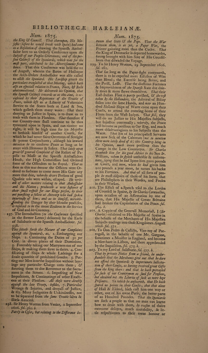 Num. 1875. the King & Councill. That thereupon. His Ma~ jejlie (before he would break with Spain) had come to a Refolution of drawing the Spanifh Ambaf- fador here to an Orderly Conference upon the Subject of our Peoples Grievances, and of the pre- fent Coldnefs of the Spaniards, which was for the tncjl part, attributed to his Advert ifements from hence. That this Conference was held the 22 of Auguft, wherein the Baron of Holloque the Arch-Dukes Ambafiador was alfo called to a III ft the Spaniard. His Lordfhip giveth the particulars tranfatted at that Meeting, which hath alfo an efpeciall relation to Franco, Nuce, iA Balle abavementioned. He delivereth his Opinion, that the Spanifh Cold?iefs towards us at this time, is oc- cafioned by their Repentance of the Treatie of Peace, which left us a Liberty of Voluntaire Service to the States both at Land & Sea, which galleth them many waies : That their denying us Juftice in Spain, is to draw us to trade with them in Flanders. Phat therefore if our Country-men fhall continue to be thus tyranized upon in Spain, and can receive no right, it will be high time for his Majeftie to bethink himfelf of another Courfe, for which he had never fairer Overtures of Streight & potent Conjunctures ; although his inward intention be to conferve Peace as long as he maye with Honnour & Safety. That lately upon great (A generall Complaint of the Refort of Pa- pills to Malfe at the Spanifh Ambaffadors Houfe, the H’gh Commiflion had Ordered fome of the Offendors to be flayed. 1That as foon as this was knowne the Officers were Or¬ dered to forbeare to come neere His Gate any more that daie, whereby divers Perfons of good Qualitie who were within, efcaped. He writ- eth of other matters relating to that Ambaffador and his Nation ; produceth a new Infiance of their fmall refpedi for our Kings perfon, by their \ not punifhing a fellow at Antwerp who had fpoken injurioujly of him •, and as to himfelf, notwith¬ standing his Danger by their bloudie praCtifes, is refolved to be the more Zealous in the Service of God and his Countrey. 197. The Introduction (to the Conference fpecified in the former Letter) deliuered by the Earle of Salisburie to the Spanifh Ambaffadour. fol. 55S. Phis fetteth forth the Nature of cur Complaints againjl the Spaniards, as, 1. Embargeing our Ships. 2. Continuing the Duties of 30 per Cent, in divers places of their Dominions. 3. Forceably taking our Marrynersout of our Ships, & making them ferve in theirs. 4. Con- fifeating of Ships & whole Ladeings for a fmale quantitie of prohibited Goodes. 5. Put¬ ting our Men into the Inquifition without laye- inge any particuler Charge unto them ; & forceing them to doe Reverence to the Sacra¬ ment in the Streete. 6. Impofeing of New Impofitions, & Continueinge of other ExaCti- ons at their Pleafure. All thefe were direblly againjl the late Preaty, befides, 7. Particular Wrongs & Injuries, and denyall of Juftice, & Sly. Many Indignities & Unkindneftes, not to be feparated from the fame Preatie falva & illaefa Amicitia. 198. Sir Henry Wotton from Venice, 2 September 1606. fol. 560. b. Partly in Cyfer, but relating to the Difference be- Num. 1875. tween that State iA the Pope. Phat the War between them, is as yet, a Paper War, the Printer gaineing more than the Cutler. Phat the King of Denmarke is departed homewardes, having brought with him Sixe of His Counfel- lours that difwaded the Voyage. 199. i 0 Sir Henry Wotton, 29 September 1606. fol. 162. Phat foe long as the Paper-fight contynueth, there is to be expeded more Effufion of Witt than Blood ; the Exercife being Better, and the Perill, LefTe. Phat the diaflrous Fortunes & Improvidences of the Spanifo State doe daie- ly more & more fhewe themfelves. Phat their Eaft-Indian Fleet is partly periffied, (A the reft taken by the Hollanders, the Admiral of Bifcay fallen into the fame Hands, and now an Hun¬ dred Hollands Ships of Warre come upon their Coafts, to attend the comeing home of their Fleets from the Weft-Indyes. Phat fill, they will do no Juftice to His Majefties SubjeCts, but Injuftice continually ; whereby, the Peace will become as perillous to Our King, and much more difadvantagious to his SubjeCts than the Wane. Phat Six of his principalleft Servants are now Sick of the Calenture (not to mention three more lately dead of it J this Countrey being in his Opinion, much more perillous than the Campe in the Low Countreyes. Sir Charles thanketh him for his good Advice to his Son Sr. William, whom he Jlyleth unthriftie & unfortu- nate, faying that he had Spent him 5000 pounds at Court, and now, when he had given him 200 pounds a year more, he turnes his backe to his Fortunes. And that of all forts of peo¬ ple he moft difpairs of thofe of his Sorte, that are Philolophers in their Wordes, and Fooles in their Workes. 200. The EfFeCt of a-Speech vfed to .the Lordes of Counfell in Spaine, by Sir Charles Cornwallies, upon occafion of an Affirmation by one of them, that His Majeftie of Greate Brittaine had broken the Capitulation of the Peace, fol. 564. b. 201. A Coppieof the Generall Memoriall, I (Sir Charles) exhibited to His Majeftie of Spaine in the behalfe of the Merchants of His Majefties SubjeCts tradinge into thofe Kingdomes. Auguft 1606. fol. 571. 202. To Don Pedro de Caftillo, Vice-roy of Por- tugall, in the behalfe of one Mr. Gargane, fometimes a Minifter in England, and become a Merchant in Lifbon, and there apprehended by the Inquifition./^/. 575. b. 203. To my Lord of Salifburie. fol 577. b. Phat by private Notice from a friend, he under¬ funded that the Merchants give out that he dare not offend the Spaniards by importunate Sollicita- tion of their Caufes, as having received great Gifts from the King there: and that he hath prevayled for fuch of our Countrymen as fued for Penfonsx but obtained not the Fiber tie of fuch as were kept Prifoners. Po which he anfwcreth, that He hath Jpared no paines in their Caufes \ that that alone of Hall & Eldred, hath colt him one way or other, out of his owne Purfe, the better parte of an Hundred Poundes. Phat the Spaniards are fuch a people as that no man can learne how to deale with them, by reafon of theire extreame delayes, much mutability, & lit¬ tle refpeCtivenes to their owne honour or 2