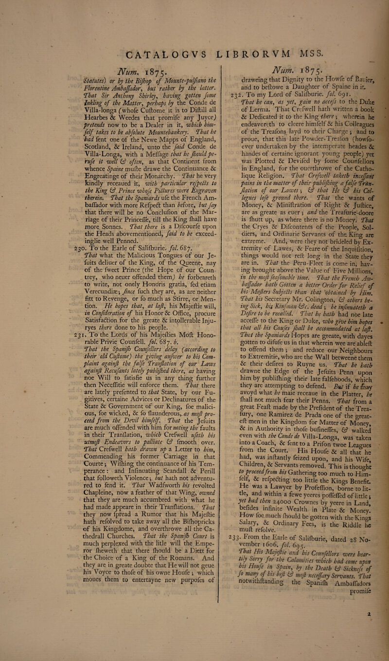 Num. 1875. Statutes) or by the Bijhop of Mounte-pulfiano the Florentine Ambaffador, but rather by the latter. That Sir Anthony Shirley, having gotten feme \Inkling of the Matter, perhaps by the Conde de Villa-longa (whofe Cuftome it is to Diftili all Hearbes & Weedes that promife any Juycej pretends now to be a Dealer in it, which him- felf takes to be abfolute Mountebankery. That he had fent one of the Newe Mapps of England, Scotland, & Ireland, unto the faid Conde de Villa-Longa, with a Meffage that he Jhould pe- rufe it well (A often, as that Continent from whence Spaine mufte drawe the Continuance & Engreatinge of their Monarchy. That he very kindly receaued it, with particular refpedis to the King & Prince whofe Pictures'were Engraven therein'. That the Spaniards ufe the French Am¬ baffador with more Refpeft than before, but fay that there will be no Conclufion of the Mar¬ riage of their Princeffe, till the King fhall have more Sonnes. . That there is a Difcourfe upon the Heads abovementioned, faid to be exceed¬ ingly well Penned. 230. To the Earle of Salifburie. fol. 687. That what the Malicious Tongues of our Je- fuits deliuer of the King, of the Queene, nay of the fweet Prince (the Hope of our Coun¬ trey, who neuer offended them) he forbeareth to write, not onely Honoris gratia, fed etiam Verecundise*, fince fuch they are, as are neither fitt to Revenge, or fo much as Stirre, or Men¬ tion. He hopes that, at laft, his Majeftie will, in Confideration of his Honor & Office, procure Satisfaction for the greate & intollerable Inju- ryes there done to his people. 231. To the Lords of his Majefties Moil Hono¬ rable Privie Co unfell. fol. 687. b. That the Spanijh CounJ'ellors delay (according to their old Cuftome) the giving anfuoer to his Com¬ plaint againft the falfe Tranflation of our Laws againjl Recufants lately publifhed there, as having noe Will to fatisfie us in any thing further then Neceffitie will enforce them. That there are lately prefented to that State, by our Fu¬ gitives, certaine Advices or Declinatures of the State & Government of our King, foe malici¬ ous, foe wicked, & fo flaunderous^j mufi pro¬ ceed from the Devil himfelf. That the Jefuits are much offended with him for noting the faults in their Tranflation, which Crefwell ufeth his utmoft Endeavors to palliate & fmooth over. That Crefwell hath drazvn up a Letter to him, Commending his former Carriage in that Courte; Wiffiing the continuance of his Tem¬ perance : and Infinuating Scandall & Perill that followeth Violence; but hath not adventu¬ red to fend it. That Wadfworth his revolted Chapleine, now a feather of that Wing, owned that they are much accumbred with what he had made appeare in their Tranflations. That they now fpread a Rumor that his Majeftie hath refolved to take away all the Biffiopricks of his Kingdome, and overthrowe all the Ca- thedrall Churches. That the Spanifh Court is much perplexed with the litle will the Empe¬ ror ffieweth that there ffiould be a Diett for the Choice of a King of the Romans. And they are in greate doubte that He will not geue his Voyce to thofe of his owne Houfe •, which moues them to entertayne new purpofes of Num. 1875. draweing that Dignity to the Llowfe of Baifler, and to beftowe a Daughter of Spaine in it. 232. To my Lord of Salifburie. fol. 691. That he can, as yet, gain no accefs to the Duke of Lerma. That Crefwell hath written a book & Dedicated it to the King there; wherein he endeavereth to cleere himfelf & his Colleagues of the Treafons layd to their Charge ; and to proue, that this late Powder-Treaion (howfo- ever undertaken by the intemperate heades & handes of certaine ignorant young people) yet was Plotted & Devifed by fome Counfellors in England, for the ouerthrowe of the Catho- lique Religion. That Crefwell taketh incejfant pains in the matter of their publifhing a falfe Trtm- Jlation of our Lawes ; & that He & his Col¬ leges lofe ground there. That the wants of Money, & Miniftration of Right & Juftice, are as greate as euer ; and the Treafurie-doore is fhutt up, as where there is no Money; That the Cryes & Difcontents of the People, Sol¬ diers, and Ordinarie Servants of the. King are extreme. And, were they not brideled by Ex¬ tremity of Lawes, & Feare of the Inquifltion, things would not reft Jong in the State they are in. That the Peru-Fleet is come in, hav¬ ing brought above the Value of Five Millions, in the moft feafenable time. That the French Am¬ baffador hath Gotten a better Order for Relief of his Majlers Subjects than that obtained by Him. That his Secretary Mr. Colington, (A others be¬ ing Sick, hi* Kinfman &c. dead •, he infinuateth a Defire to be recalled. That he hath had noe late acceffe to the King or Duke, who give him hopes * that all his Caufes fhall be accommodated at laft. That the Spaniards Hopes are greate, with dayes gotten to difufe us in that wherein wee are ableft to offend them \ and reduce our Neighbours to Extremitie, who are the Wall betweene them & their defires to Ruyne us. That he hath drawne the Edge of the Jefuits Penn upon him by publifhing their late falfehoods, which they are attempting to defend. But if he may avoyd what he maie receaue in the Platter, he fhall not much fear their Penns. That from a great Feaft made by the Prefident of the Trea- lury, one Ramirez de Prada one of the oreat- eft men in the Kingdom for Matter of Money, & in Authority in thofe bufineffes, & walked even with the Conde de Villa-Longa, was taken into a Coach, & lent to a Prifon twoe Leagues from the Court. His Houfe & all thaThe had, was inftantly feized upon, and his Wife, Children, & Servants removed. This is thought to proceed from his Gathering too much to Him¬ felf, & receding too little the Kings Beneffi. He was a Lawyer by Profeffion, borne to lit¬ tle, and within a fewe yeeres poffeffed of little *, yet had then 24000 Crownes by yeere in Land, belides infinite Wealth in Plate & Money. How foe. much ffiould be gotten with the Kings Salary, & Ordinary Fees, is the Riddle he mult refolve. 233. From the Earle of Salifburie, dated 28 No¬ vember 1606. fol. 6<yr, That His Majeftie and his Counfellors were hear- tiy Sony jo) toe Calamities which had come upon his Houfe in Spain, by the Death & Sicknefs of Jo many of his heft & moft neceffary Servants. That notwithftanding the Spanilh Ambaffadors promife 2