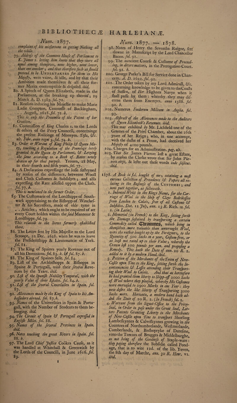 Num. 1877. complains of his misfortune in getting Nothing all the while. 79. Addrefs of the Commons Houfe of Parliament to K. James i. letting him know that they were all equal among themfeves, none higher, none lower, one another ; that therefore fuch as Jhould pretend to be Undertakers for them to His Majefly, were vaine, & idle, and by that their Ambition made themfelves & all their for¬ mer Merits contemptible & defpifed. ibid. 80. A Speech of Queen Elizabeth, made in the Parliament, at the breaking up thereof; 29 March A. D. 1585./0/. 72. Si. Reafons inducing his Majeftie to make Marie Ladie Compton, Counteffe of Buckingham, . . Auguft, \6\3.fol. j2.b. ’Phis is only the Preamble of the Patent of her Creation. 82. Commiflion of King Charles 1. to the Lords & others of the Privy Councell, concerninge the prefent Raifeinge of Moneyes. Pefte, (ftc. ult. Febr. anno regni 3.fol. 74. b. 83. Order or Wwant of King Philip (ft Queen Ma¬ rys touching a Regulation of the Poundage lately granted to the Queen by Parliament, (ft Levying the fame according to a Book of Rates newly drawn up for that purpofe. Yeouen, 28 May, in their fourth and fifth years, fol. 77. 84. A Declaration expreffinge the Ioffe fufteyned by reafon of the difference, betweene Wooll and Cloth Cuftomes & Subfidyes ; and alfo expreffing the Rate affeffed uppon the Cloth. ., fol. 77. b. Phis is mentioned in the former Order. 85- The Cuftumarie of the Lordfhippeof South¬ wark appertaining to the Bifhopp of Winchef- ter & his Succeffors, made of olde tyme in . . Articles ; which ought to be enquired of att every Court holden within the faid Mannour & Lordfhippe./tf/. 79. Phis relateth to the Stews formerly eftablifhed there. 86. The Lettre fent by His Majeftie to the Lord Scroope, 22 Dec. 1628. when he was to leave the Prefideritfhipp & Lieutenancie of York. fol. 8i. 87. The King of Spaines yearly Revenue out of all his Dominions .fol. 83. b. (ft fol. 87. b. 88. The King of Spaines Stile, fol. 84. 89. Lift of the Archbifhopps & Bifhopps in Spaine & Portugall, with their feveral Reve¬ nues by the Yeare. ibid. 90. Lift of the Spanifh Nobility Pemporaf with the yearly Value of their Eftates. fol. 84. b. 91. Lift of the feveral Counfailes in Spain, fol. 87. 92. Allowances made by the King of Spain to his Am- bajfadors abroad, fol. 8 7. b. 93. Names of the Univerfities in Spain &: Portu¬ gall, with the Number of Students to them be- 5 longing, ibid. 94. Phe Circuit of Spain (ft Portugall expreffed in Englifh Miles, fol. 88. 95. Names of the feveral Provinces in Spain, j ibid. 96. Notes touching the great Rivers in Spain, fol. 88. b. 97. The Lord Chief Juftice Cookes Caufe, as it was handled at Whitehall & Greenwich by the Lords of the Councill* in June 1616. fol. 89. Num. 1877. — 1878. 98. Notes of Henry the Sevenths Raigne, fett downe in Manufcript by the Lord Chancellor Bacon, fol. 91. 99. The auncient Courfe & Cuftome of Proceed¬ ings in divers matters, in the Prerogative-Court. fol. 91. b. 100. George Parke’s Bill for Service done in Chan¬ cery. A. D. 1622. fol. 92. 101. The Order taken by my Lord Admirall, (ftc. concerning knowledge to be given to theCoafts of Sulfex, of Her Highnes Navye when it fhall palfe by them : whereby they may dif- cerne them from Enemyes. anno 1588. fol. 92. b. 102. Numerus Feodorum Militum in Anglia, fol. 93• 103. Abftratt of the Allowances made to the Auditors of Queen Elizabeth's Revenues, ibid. Phis was exhibited by Mr. Lichfield one of the Gromes of the Privi Chamber, about the 26th yeare of her Reign ; who, in one accompt, with the dafhe of a Penne, had deceaved her Majefty of 4000 pounds. 104. Charges for an Adminiftration. pag. ult. 105. Pbat Sir James Parrott loft a great Eftate, by reafon the Clerke wrote that Sir John Par¬ rott obijt, & lefte out thefe words inde fei/itus. ibid. J 1878. A Book in fol. bought of me % cotaining a moft curious Colleftion of Precedents (ft Papers all re¬ lating to the Bufinefs of the Customes ; and now putt together, as followeth. 1. Indented Wtritt in the Kings Name, for the Car¬ riage of Wool in the Ship of Clays Bedrikeffon ft om London to Calais, free of all Cuftoms (ft Subjidies. Hat. 12 July, ann. 13 R. Rich. 11. fol. 1. (in Latin) 2* Memorial (in French) to the Kings fitting forth the Damage fuftained by tranfporting a certain Commodity called CfjVOmme^, which being in themfelves more valuable than unwrought Wboly were the rather bought up by the Foreigners, to the Quantity of 500 Sacks in a years Cuftom-frees or at leaft not rated up to their Value ; whereby the Crown loft 100 pounds per; ann. and propofing a Remedy. Phis hath the Hate of ann. 20 R. 2. added to it by a modern Hand. ibid. 3. Petition of the Merchants of thePown of New- Caftle upon Pine to the Kings fetting forth the In- conveniencies (ft Lojftes attending their Pranfport- ing their Wool to Calais. And that as heretofore he had granted them liberty to Shipp-off 2000 Sacks of Wool where they pleafeds whereby His Cuftomes were encreafed to 2900 Marks in one Tear: they now dejire the like liberty of Pranfporting 3000 Sacks more. Hereunto, a modern hand hath ad¬ ded the Hate of 20 R. 2. {In French) fol. 2. 4. Warrant from the Signet-Office to the Privy- Seaf in Order to pafs under the Great Seal, Let¬ ters Patents Granting Liberty to the Merchants of New-Caftle upon Pine to tranfport Shorling Lambefkynnes & Calvefkynnes growing in the Countees of Northumbrelande, Weftmerlande, Cumberlande, & Bisfhopryke of Durefme, vnto the Townes of Brugges & Middelburghe^ as not being of the Goodnefs of Staple-ware: they paying therefore the Subfidie called Pond¬ age, that is to wite i2d. of the lib. Yeven, the 8th day of Marche, ann. 30 R. Henr. vi! ibid. 9 1