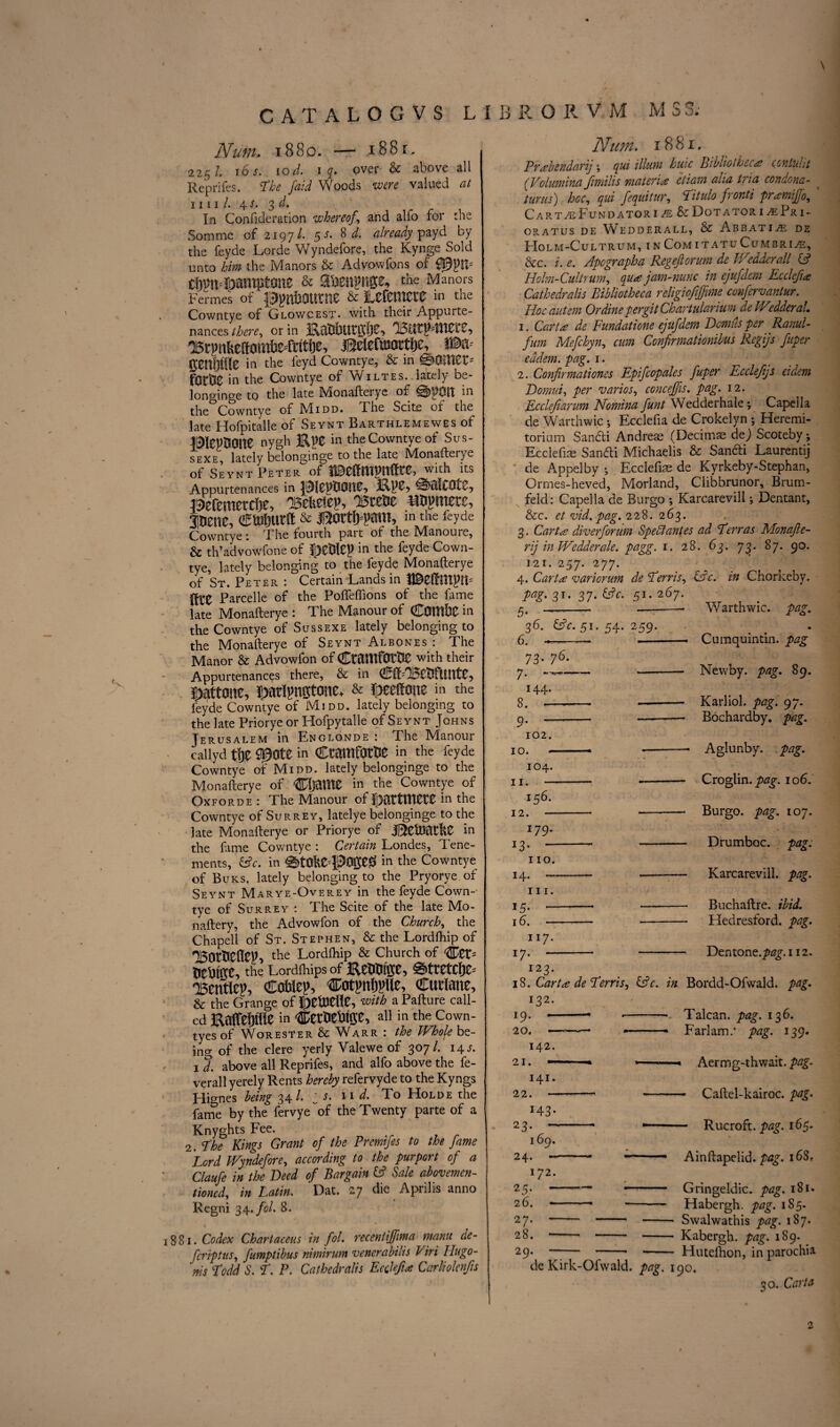 \ CATALOGVS L1BRORV M M S3. Num. 1880. — 1881. 225/. 16 s. 1 od. I q. over- & above all Reprifes. The faid Woods were valued at mil. 4s. 3d. In Confederation whereof, and alfo for die Somme of 2197/. 5 s. 8 d. already payd by the feyde Lords Wyndefore, the Kynge Sold unto him the Manors & Advowfons of cljmi^amptone & a&ettpnge, the Manors Fermes of pgnfrOtttne & MMXZXZ m the Cowntye of Glowcest. with their Appurte¬ nances there, or in BlitJMttOtC} OB rpnUeft0 mtse-frttije, Belefioortlje, in the feyd Cowntye, & in %QlVlZVi fOtk in the Cowntye of Wiltes. lately be- longinge to the late Monafterye of 0pOlt in the Cowntye of Midd. The Scite of the late Hofpitalle of Seynt Barthlemewes of BleptJOtte nygh Kpe in the Cowntye of Sus- sexe, lately belonginge to the late Monafterye of Seynt Peter of with its Appurtenances in 0)tl!C0tv? aefemetcfje, 'Bekeiep, BteOe HOgmete, anene, ewmtft & iBortfrpmn, m the feyde Cowntye 1 The fourth part of the IVXanoure, & th’advowfone of fpCOICP in the feyde Cown¬ tye, lately belonging to the feyde Monafterye of St. Peter : Certain Lands in (fre Parcelle of the Pofleffions of the fame late Monafterye : The Manour of COlltbC in the Cowntye of Sussexe lately belonging to the Monafterye of Seynt Albones : The Manor & Advowfon of CtOttlfOtOO with their Appurtenances there, & in (STfEBCOfttUtC* 5>attone, JDartyngtone* & lE>eeftone in the feyde Cowntye of Midd. lately belonging to the late Priorye or Hofpytalle of Seynt Johns Jerusalem in Englonde : The Manour callyd t!je Spate in CtmitfOtOe in the feyde Cowntye of Midd. lately belonginge to the Monafterye of CljaUie in the Cowntye of Oxforde : The Manour of pWetmtZ in the Cowntye of Surrey, latelye belonginge to the late Monafterye or Priorye of in the fame Cowntye : Certain Londes, Tene¬ ments, &c. in ^)tahC4S5On;e0 in the Cowntye of Buks. lately belonging to the Pryorye of Seynt Marye-Overey in the feyde Cown¬ tye of Surrey : The Scite of the late Mo- naftery, the Advowfon of the Church, the Chapell of St. Stephen, & the Lordfhip of BorOcflep, the L°rdfliiP & Church °f Cer* tJtOlftC, the Lordlhips of 0ttCtCf)Z- 'Bentley Coblep, Cotpn&jflle, Ctttlmte, & the Grange of ^etOellC, with aPafture call¬ ed Enflfeljiiie in Cet'oeUfee, all in the Cown- tyes of Worester & Warr : the Whole be¬ ing of the clere yerly Valewe of 307/. 14 s. 1 d. above all Reprifes, and alfo above the fe- verall yerely Rents hereby refervyde to the Kyngs Hio-nes being 34^* N' ^ To Holde the fame by the fervye“of the Twenty parte of a Knyghts Fee. 2. The Kings Grant of the Premifes to the fame Lord Wyndefore, according to the purport of a Claufe in the Deed of Bargain & hale abovemen- tioned, in Latin. Dat. 27 die Aprilis anno Regni 34. fol. 8. 881. Codex Chartaceus in fol. receniiffima mam de- fcriptus, fumptibus nimirum venerabilis Viri Ilugo- ms Todd S. T. P. Cathedralis Ecolefia Carliolenfis Num. 1881. Prabendarij \ qui ilium huic BibholhtCA? conluht (Volumina Jimilis materia etiam aha tria condona- turus) hoc, qui fequitur, Titulo fronti pramiffo, CartzeFundatori/e&Dotatori^Pri- ORATUS DE WEDDERALL, & ABBATI2E DE PIOLM-CuLTRUM, I N COM I TATuCuMBRI/E, &c. i. e. Apograph a Regeftorum de Wedderall (A Holm-Cultrum, qua jam-nunc in ejufdem Ecclefi# Cathedralis Bibliotheca religiofijjme confervantur. Hoc autem Or dine per git Chartularium deWedderaL 1. Carta de Fundatione ejufdem Dcmus per Ranul- fum Mefchyn, cum Confirmationibus Regijs fuper eddem. pag. 1. 2. Confirmationes Epifcopales fuper Ecdejijs eidem Domui, per varies, concejfis. pag. 12. Ecclejiarum Nomina funt Wedderhale; Capella de Warthwic; Ecclefia de Crokelyn ; Heremi- torium Sandi Andreas (Decimas dej Scoteby; Ecclefias Sandi Michaelis & Sandi Laurentij de Appelby ; Ecclefias de Kyrkeby-Stephan, Ormes-heved, Morland, Clibbrunor, Brum- feld: Capella de Burgo ; Karcarevill; Dentant, &c. etvid.pag. 228. 263. 3. Carta diver forum Sped antes ad Terras Monafle- rij in Wedderale. pagg. 1. 28. 63. 73. 87. 90. i2i. 257. 277. 4. Cart# variorum de Terris, &c. in Chorkeby. Warthwic. pag. • Cumquintin. pag Newby, pag. 89. Karliol. pag. 97. Bochardby. pag. Aglunby. pag. Croglin. pag. 10 6. Burgo. pag. 107. Drumboc. pag. Karcarevill. pag. Buchaftre. ibid. Hedresford. pag. Dentone.^g\i 12. i23. 1$. Cart# de Terris, &c. in Bordd-Ofwald. pag. 132. ! 9• • ■— ■- Talcan. pag. 136. 20. ——— *-- * Farlam.* pag. 139. 142. 21. ~ ■ - -- — Aermg-thwait. pag. 141. 22. --- - — Caftel-kairoc. pag. M3- 23- — Rucroft. pag. 165. 169. 24. - - ■— — Ainftapelid. pag. 168. 172. 25;--- Gringeldic. pag. 181. 26. - -■■■■— -- Habergh. pag. 185. 27. - - - Swalwathis pag. 187. 28. -* - - - Kabergh. tag. 189. 29. - - -- Hutelhon, in parochia de Kirk-Ofwald, pag. 190. 30. Carta 3T* 37* 51- 2f57- 5- -- —-- 36. &c. 51. 54. 259. 6. --— - 73. 76. 7. -—■—• —-- 144. 8. ,—-- -- 9. - - 102. 10. -- -- 104. 11. *- 156. 12. - --- 179. 13 • - - 110. 14.---- hi. j5. -• -- 16. - -- 117- 17. - - <y