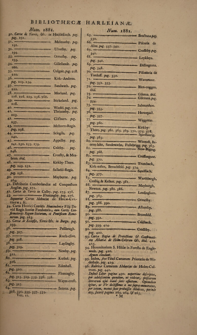 192. 32- 194. 33' 3 4- J95* 202. 35- 210. 36- P*g> 209. 254. 37- 211. 38. 216. 226. 229. 256. 266. BIBLIOTHECA Num. 1881. 30. Car/** Terris, &c. in Huddefcoch. pag. pag. 191. 31*-Melmorby. pag. Ulvefby. pag. Ormefby. pag. Gilleflande. Culgait./wg-. 208. Kirk-Andreas. Sandwath. pag. Morlund. pag. Stirkeland. pag. Winfel.p^g. 222. Thrinneby. pag. Cl if burn. pag. Melburn-Regis. Sclegile. pag. Appel by. pag. Coleby. pag. Crosfby, & Mea- Kirkby-Thore. Salkeld-Regis. Mayburne. pag. 3T t 40. 41. 218. ■!Wi ■ mmmn ■ . 223. 42. —- 237* 43. pag. 238. 44. 240. 45*- 241. 250. 253. 279. 46. —■ 248. 47- brun. ibid. 48. pag. 249. 252- 49. pag. 258. 50. 264; 51. Diftributio Cumberlandias ad Conqueftum Anglias. pag. 271. 52. Ttfr/f in Colby, pag. 275. 278. 53’ ~--Flemingby. pag. 276. Sequuntur Carte Abbaeiae de Holm-Cul- TRUM ; fc. 54. Carta Henrici Cpmitis Huntendonia Filij Da¬ vid Regis Scoriae Fundatoris; cum Cart is Con- jirmatorijs Regum Scotorum, et Pontijicum Roma- norum. pag. 283. 55. CirA* de Ecclejijs, Terris &c, in Burgo. pag. 293- 56. -- —————— pag. 307. 57’- pag. 308. 58.- pag. 309. 1 ■ . 59’ —' ’■ ■ '-•--- 60. 311- 3l6* ——— 61. pag. 320. 62. - . 323- 329* 333- 336* 338. 63. - W- 327- 64. 328. 330. 335. 337. 339. VoL. II. Pollbrugh. Roch-clive. Layfingby. Newby, pag. Karliol. pag. Edenhall. Flemingby. Wayte-croft, Setona. pag. harleian^e. Num. 1881. 65. — 330- 66. — 67. Aine.pag. 337. 340. — 34i 68. pag. 342. 69. - pag. 348. 70. 71- Torduff. pag. 350. 72< Pag’ 352. 353- —• Bro&ona./^ -— Pifcaria de — Crofleby.p^. - Leykleya. —- Dillingtona. -Pifcatoria de - Wavertone. — Blen-coggen. - Gilerna. ibid. - Gilcruce.pag. — Salmurthoo. — Herterpoll. — Wiggeton. -— Kirkby- Thore.pag. 361. 365. 369. 371. 37378, 79- '---- Sperftaurig. 363- 80.- 73- 7 4- 354- 75- » 355- 76. AS?- 357- 77’- pag. 260. 78. ——-■ Witetoft, Be- orns-lake, Sandewathe, Fullebrigg. 365. 81. ---— -- New-Biging. pag. 368. * 82.. -—— — 1 1 — pag. 370 83* — — CrofTnegane. Trutebeck, Kirk-toftes, Bernchfeld. pag. 274. 84. ---—-Sandflach. P*Z- 377 85. Crofrig & Kelkes. pag. 381, 8 6. —1 . i— 1 Newton, pag. 382. 386. 87. --- pag- 385- 88. -- Warthbergh. Mayburgh, Lenfingham. .. .*—— Ormefby; pag. 386. 390. 89. ■' '■ • • : Allaneby. pag. 388. 90. --- --*-?—Brumfeld. pag. 391. 9i--4-*-—-—— Caldbeck. pag. 399. 414. 92. -- ■ Crofleby. pag. 400. 93. Carta Regia de Protettione 6? Confirmati one Abbatia de Holm-Cultrum &c. ibid. 412 4*5- 94. Fleremitorium S. Hildae in Forefta de Engle- wode. pag. 410. Agmen claudunt. 95. Index, five Tituli Cartarum Prioratus de We derhale.y>^. 419. 96. Rubrica Cartarum Abbaeiae de Holm-Cul¬ trum. pag. 441. Defnit Liber pagina 450. nuperrime deferiptus. per adolefcentem quendam, ut videtur, prifearun literarum ufui baud fatis ajfuetum. Optandun igitur, ut Vir dobHJJmus a me fupra-memoratus. per totum, manus fuas prebuijfet Medic as, perindi atq\ fecerit paginis 263. 264. & 265. * M \