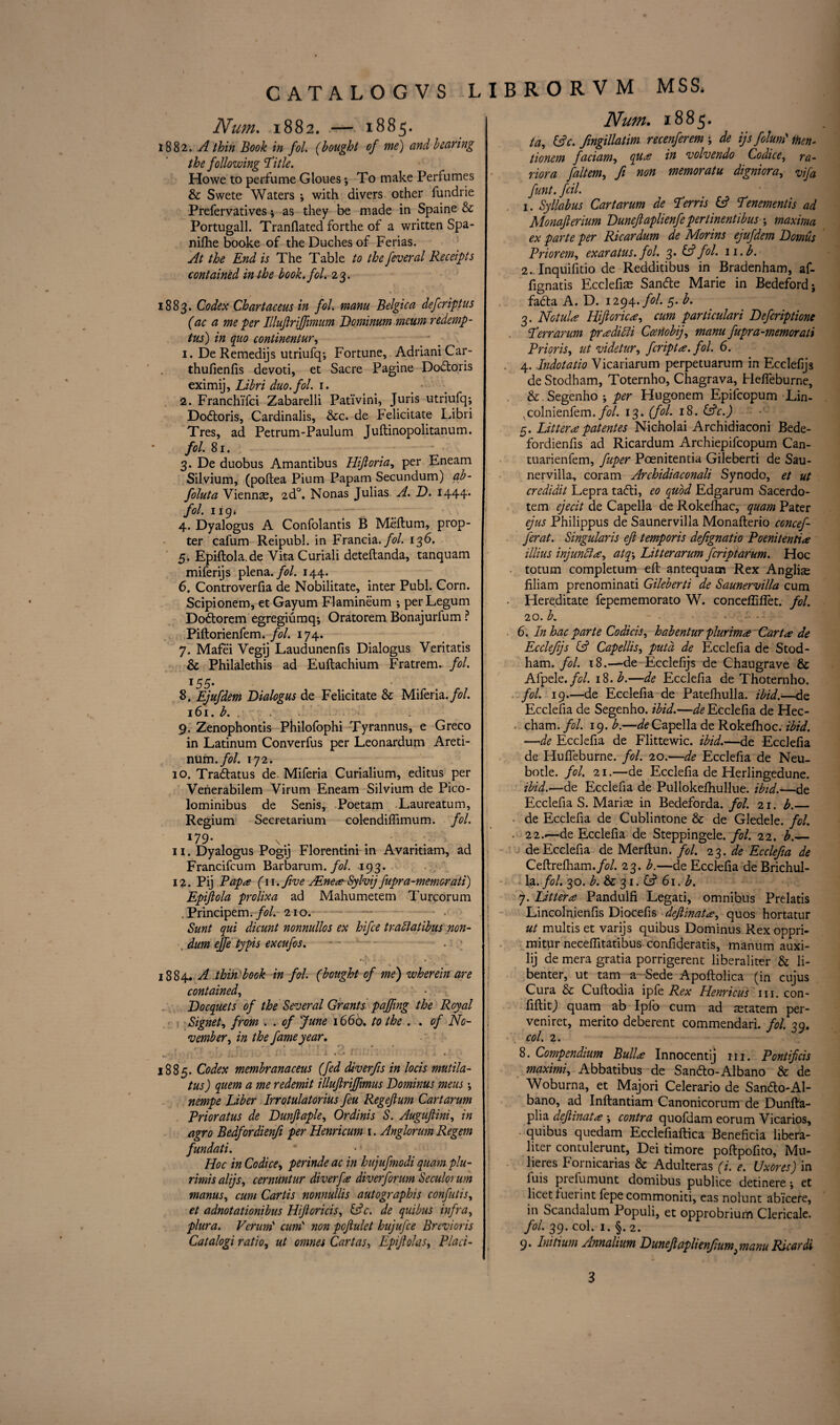 Num. 1882. — 1885. 1882. A thin Book in fol. (bought of me) and hearing the following 'Title. Howe to perfume Gloues; To make Perfumes & Swete Waters ; with divers other fundrie Prefervatives * as they be made in Spaine & Portugall. Tranfiated forthe of a written Spa- nifhe booke of the Duches of Ferias. At the End is The Table to the feveral Receipts contained in the book. fol. 23. 1883. Codex Chartaceus in fol. mam Belgica defcriptus (ac a me per Illuflrijfmum Dominum mcum redemp- tus) in quo continentur, 1. De Remedijs utriufq; Fortune, Adriani Car- thufienfis devoti, et Sacre Pagine Dodtoris eximij, Libri duo. fol. 1. • 2. FranchiTci Zabarelli Pat'ivini, Juris utriufq; Dodloris, Cardinalis, &c. de Felicitate Libri Tres, ad Petrum-Paulum Juftinopolitanum. fol. 81. 3. De duobus Amantibus Hifioria, per Eneam Silvium, (poltea Pium Papam Secundum) ab- foluta Vienns, 2d0. Nonas Julias A. D. 1444* fol. 119* 4. Dyalogus A Confolantis B Meftum, prop¬ ter cafum Reipubl. in Francia. fol. 136. 5. Epiftola.de Vita Curiali deteftanda, tanquam miferijs plena, fol. 144. 6. Controverfia de Nobilitate, inter Publ. Corn. Scipionem, et Gayum Flamineum •, per Legum Dodtorem egregiumq*, Oratorem Bonajurfum ? Piftorienfem. fol. 174. 7. Mafei Vegij Laudunenfis Dialogus Veritatis & Philalethis ad Euftachium Fratrem. fol. 145• 8. Ejufdem Dialogus de Felicitate & Miferia.fol. 161. b. 9. Zenophontis Philofophi Tyrannus, e Greco in Latinum Converfus per Leonardum Areti- xwxm.fol. 172. 10. Tradlatus de. Miferia Curialium, editus per Verierabilem Virum Eneam Silvium de Pico- lominibus de Senis, Poetam Laureatum, Regium Secretarium colendiftimum. fol. *79- \ 11. Dyalogus Pogij Florentini in Avaritiam, ad Francifcum Barbarum. fol. 193. 12. Pij Papa (11. five PEneaSylvijpipra-memorati) Epifiola prolixa ad Mahumetem Turcorum . Principem. fol. 210. Sunt qui dicunt nonnullos ex hifce trailatihus non- dim ejfe typis excufos. - - - . > 1884. A thin book in fol. (bought of me) wherein are contained, Docquets of the Several Grants paffing the Royal Signet, from . . of June 1660. to the . . of No¬ vember, in the fame year. 1885. Codex membranaceus (fed diverfis in locis mutila- tus) quern a me redemit illufirijfimus Dominus meus; nempe Liber Irrotulatorius feu Regefium Cartarum Prioratus de Dunftaple, Ordinis S. Auguftini, in agro Bedfordienfi per Henricum 1. Anglorum Regem fundati. Hoc in Codice, perinde ac in hujufmodi quam plu- rimisalijs, cernuntur diver fa diver for urn Seculorum manus, cum Cartis nonnullis autographis confutis, et adnotationibus Ilifioricis, (Ac. de qui bus infra, plura. Veruni' cum' non pojiulet hujufce Brevioris Catalogi ratio, ut omnes Cartas, ILpifiolas, Placi- Num. 1885. ta, (Ac. fingillatim recenferem ; de ijs folunl men- tionem faciam, qua in volvendo Codice, ra- riora faltem, ft non memoratu digniora, vifa funt. fcil. 1. Syllabus Cartarum de Terris (A Tenements ad Monafterium Duneftaplienfe pertinentibus ; maxima ex parte per Ricardum de Morins ejufdem Domus Priorem, exaratus. fol. 3. (A fol. 11. b. 2. Inquifitio de Redditibus in Bradenham, af- fignatis Ecclefias Sandte Marie in Bedeford; fadta A. D. 1294. fol. 5. b. 3. Notula Hifiorica, cum particulari Defcriptione Terr arum pradilli Cosnobij, manufupra-memorati Prior is, ut videtur, fcripta. fol. 6. 4. Indotatio Vicariarum perpetuarum in Ecclefijs deStodham, Toternho, Chagrava, Flefleburne, & Segenho ; per Hugonem Epifcopum Lin- ^colnienfem. fol. 13. (fol. 18. (Ac.) 5. Lit ter a patentes Nicholai Archidiaconi Bede- fordienfis ad Ricardum Archiepifcopum Can- tuarienfem, fuper Poenitentia Gileberti de Sau- nervilla, coram Archidiaconali Synodo, et ut credidit Lepra tadli, eo quod Edgarum Sacerdo- tem ejecit de Capella de Rokefhac, quam Pater ejus Philippus de Saunervilla Monafterio concef- ferat. Singularis ejl temporis defignatio Poenitentia illius injunlia, atq\ Litterarum fcriptarum. Hoc totum completum eft antequam Rex Anglic filiam prenominati Gileberti de Saunervilla cum Hereditate fepememorato W. concefliflet. fol. 20. b. 6. In hac parte Codicis, habentur plurima Carta de Ecclefijs (A Capellis, put a de Ecclefia de Stod- ham. fol. t8.—de Ecclefijs de Chaugrave & Afpelt.fol. 18.b.—de Ecclefia de Thoternho. fol. 19.—de Ecclefia de Patelhulla. ibid.—de Ecclefia de Segenho. ibid.—de Ecclefia de Hec- cham. fol. 19. b.—de Capella de Rokelhoc. ibid. —de Ecclefia de Flittewic. ibid.—de Ecclefia de Hufieburne. fol. 20.—de Ecclefia de Neu- botle. fol. 21.—de Ecclefia de Herlingedune. ibid.—de Ecclefia de Pullokeftiullue. ibid.—de Ecclefia S. Maris in Bedeforda. fol. 21. b._ de Ecclefia de Cublintone & de Gledele. fol. . 22.<—de Ecclefia de Steppingele. fol. 22. b._ de Ecclefia de Merftun. fol. 23. de Ecclefia de Ceftrefham./fl/. 23. b.—de Ecclefia de Brichul- l;a. fol. 30. b. & 31. (A 61. b. 7. Littera Pandulfi Legati, omnibus Prelatis Lincolnienfis Diocefis defiinata, quos hortatur ut multis et varijs quibus Dominus Rex oppri- mitur neceflltatibus confideratis, manum auxi- lij de mera gratia porrigerent liberaliter & li- benter, ut tarn a Sede Apoftolica (in cujus Cura & Cuftodia ipfe Rex Henricus in. con- fiftitj quam ab Ipfo cum ad statem per- veniret, merito deberent commendari. fol. 39. col. 2. 8. Compendium Bulla Innocentij 111. Pontificis maximi, Abbatibus de San6to-Albano & de Woburna, et Majori Celerario de Sando-Al- bano, ad Inftantiam Canonicorum de Dunfta- plia defiinata ; contra quofdam eorum Vicarios, quibus quedam Ecclefiaftica Beneficia libera¬ liter contulerunt, Dei timore poftpofito, Mu- lieres Fornicarias & Adulteras (i. e. Uxores) in luis prefumunt domibus publice detinere *, et licet fuerint fepecommoniti, eas nolunt abicere, in Scandalum Populi, et opprobrium Clericale. fol. 39. col. I. §. 2. 9. Initmn Annalium Dunefiaplienfiumpnanu Ricardi