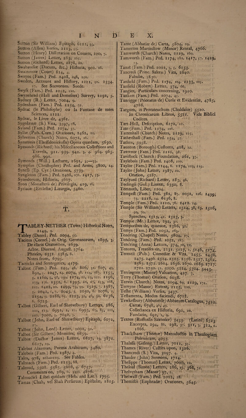 Sutton (Sir William) Epitaph’ 612 17 35. Sutton (Allen) Verfes, 2113, 77. Sutton (Henry) Diflfcrtation on Comets, 220, 7. Sutton (James) Letter, 283, 167. Sutton (Richard) Letter, 1878, 80. Swabaudis (Ducum, See.) Hiftoiia, 902. 16. Swainmote (Court) 814, 4. Swayne (Fam.) Fed. 1408, 148, 170. Sweden, Account and Hiftory, 1221, 72. 2334. 27. See Suevorum. Suede. Swyft (Fam.) Fed. 1052, no. Swynehead (Flail and Demefhes) Survey, 2192, 5. Sydney (R.) Letter, 7004, 9. Sydenham (Fam.) Ped. 1154, 72. Sydrac (le Fhilofophe) ou la Funtane de totes Sciences, 1121. Sydrac, le Livre de, 4361. Sygolsns (S.) Vita, 3597, 28. Syland (Fam.) Fed. 1074, 37. Sylls (Pub. Corn.) Orationes, 2462, n. Sylverton (Church) Notes, 6072, 16. Symeonis (ThefFalonicenfis) Opera qusdam, 5630. Symonds (Richard) his Mifcellaneous Collections and Travels, 911. 939. 942. 3. 4. 964. 965. 986. 991. Symonds (Will.) LeCtufs, 1691, 37—39. Symplon (Chriftopher) Ped. and Arms, 5800, 24. Synefii (Ep. Cyr.) Orationes, 5739. Syngleton (Fam.) Ped. 1408, 176. 1417, 53. Synodorum, Hiftoria, 5607. Syon (Monafterii de) Frivilegia, 419, 16. Syriacs (Ecclefis) Liturgia, 5460. TABLEY-NETHER (Toton) Hiftorical Notes, 2149, 9- Tabley (Daniel./ Ped. 2094, 77. Tacitus (Cornel.) de Orig. Germanorum, 1895, 3. De Claris Oratoribus, 2639. ACtor. Diurnal Auguft. 2764. Phrafes, 2331. 5385, 6. Notes from, 6795. Tacticks and Strategetics, 4179. Talbot (Fam.) Ped. 245, 48. 806, 30 807, 49. 891,7- 1047,14. 1074,38. 114, 187. 1155, 5. 1160, 7, 98, 139. 11745 22> 2h 122- 1 i73j G6- 135G 6- 1393’ 2°’ *53> l68> 212. 1412,10. 1499,77,99. 1529, 7. 1987, 5. 2042, 6, 7. 2043, 3. 2050, 6. 2076, 2. 2154,9. 2188,67. 2223, 32, 46, 91. 6136, 6. 6723. Talbot (Gilbert, Earl of Shrewfbury) Letters, 286, 112, 113. 6991, 1, 12. 6995, 67, 87, hi, 117. 7002, 9. 7042, 3. Talbot (John, Earl of Shrewsbury) Epitaph, 6072, 2 7 • . , Talbot (John, Lord) Letter, 2091, 92. Talbot (Sir Gilbert) Memoirs, 6859. • * Talbot (Dodor James) Letter, 6827, *9• 3871. 68277 19. Talebat Alzeman, Poema Arabicum, 5480. Talebeis (Fam.) Ped. 1987,- 4. Tales, 978, io3—119. See Fables. Talmach (Fam.) Ped. 1233, 88. Talmud, 5508. 5585. 5686, 4. 6757.- Comments on, 269, 6. 340. 4876. Talmudici Libri quidam (Heb. and Lat.) 1795. Tamas (Chah, vel Shah Perfarum) Epiftols, 1815. Tame (Abbatis de) Carta, 5804, 29. Tamerton Martinftow (Manor) Rental, 4766: Tamworth (Church) Notes, 2129, 160. Tamworth (Fam.) Fed. 1174, 281. 1417, 57. 1429, “3* Tanat (Fam.) Ped. 2012, 3, 7. 6153. Tancredi (Princ. Salem.) Vita, 2640. Fabuls, 3830. Tanfield (Fam.) Ped. 1174, 104. 1233, 107. Tanfield (Robert) Letter, 374, 66. Tangier, Particulars concerning, 1910. Tankert (Fam.) Ped. 1074, 47. Tanrigge (Prioratus de) Curia et Evidentis, 4785, 4786. • Targum, in Pehtateuchum (Chaldaice) 5520. In Chronicarum Libros, 5521. Vide Biblici Codices. Tart-Hall, Defcription, 6272, 12. Tate (Fam.) Ped. 1174, 106. Tattenhall (Church) Notes, 2129, 227. Tatherfhall (Fam.) Ped. 154, 72. Tatlers, 5958. Taunton (Borough) Cuftoms, 408, 12. Tavernor (Fam.) Ped. 1110, 98. Taviftock (Church) Foundation, 261, 37. Taylebois (Fam.) Ped. 1408, 210. Taylor (Fam.) Ped. 1144, 6. 1174, 213, 215. Taylor (John) Letter, 19877 10. Oration, 5287. Taylyard (Richard) Letter, 283, 96. Teelingii (Gul.j Liters, 6350, 8. Temnoth, Liber, 1204. Tempeft (Fam.) Ped. 381, 87. 1052, 126; 1499J 73. 2218, 14. 6136, 8. Temple (Fam.) Ped. 1110,76. 1412.24. Temple (Sir William) Letters, 1514, 38, 63. 15163 5°j 7°‘ Speeches, 1515* 41. 1523, 3. Temple (Mr.) Letter, 292, 30. Temporibus de, quatuor, 2386, 32. Temys (Fam.) Ped. 1052, 263. Tendring (Chapel) Notes, 5804, 17.’ Tendring (Fam.) Ped. 1052, 187. Tendring (Anna) Letters, 374, 20, 21. Tenures, Treatifes on, 2231. 5127, 2. 5146, 5174. Terentii (Pub.) Comedis & Vita, 2455. 2456. 2475- 2496- 2524. 2525. 2526.. 2527. 2562. 2563- 25‘72- 2614. 2656. 2670. 2689. 27170 2721. 2750. 71. 5000. 5224. 5304. 5443. Terrington (Manor) Valuation, 427. 7. Terry (Thomas) Oration, 6058. Tervin (Church) Notes, 2094, 60. 2129, G2- Tervyne (Manor) Extent, 2115, IIO« Telhe (William) Verfes, 3437. Teftamenta, Modus faciendi, 6718. Tewkefbury (Abbatisde) AbbatumCatalogus, 7520. Carts, 6748, 46, 49. Collectanea ex Hiftoria, 692, 20. Fundatio, 692, 1, 9. Textus (Roffenfis Saxonice) 3435. (Latine) 6523 Excerpta, 294, 86. 298, 37. 311,3. 312,2. 1866.- Thackfham (Thoms) ManuduCtio in TheoloHam Polemicanl, 4055. Thalafii (Gilleng.) Letter, 7011, 37. Thames (River) Cattles upon, 1326. Thancredi (S.) Vita, 3097. 4. Thauler (John) Sermons, 1714. Thelippe (Thomas) Letter, 7606, n. Theloal (Simon) Letters, 286, 1-5. 368, 71. Thelvetham (Manor) 97, 2. Thelwall (Fam.) Ped. 2012, 28. Themiftii (Euphrads) Orationes, 5645. \