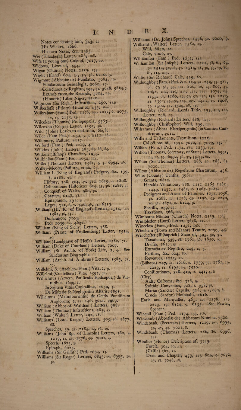 Notes concerning him, §43* His Wicket, 1666. His own Notes, &c. 2385. Wie (Elizabeth) Letter, 286, 10S. Wife (a young one) Cafe of, 7017? I0 Widows, Lives of, 554. Wigan (Church) Notes., 2129* 154. Wight (Ifland) 604, 34, 355 36» 6210, 3. Wigmore.(Abbatiae de) Fundatio, 5084, 19. Fundatorum Genealogia, 2060, 57- Colle&anea ex Regiftro, 294, 71. 3648. 5855,7. Extract from the Records, 5804, 19. (Honoris) Liber Niger, 1240. Wigmore (Sir Rich.) Inftru6lions, 290, 114. WilberfofTe (Priory) Grant to, 433? l6°- Wilbraham (Fam.) Ped. 1178,144*2012,6. 2075, io, 17. 2135, 14- Wi) cokes (Thomas) Profopopaeia, 5363. Wilcoxon (Roger) Letter, 1195) 38- Wild (John) Leafes to and from, 6698. Wilde (Fam Ped.) 1052, 313. 2112, 26. Wild more* Pafture, 4127. Wilford (Fam.) Ped. 2289, 4. Wilkins (John) Letters, 283, 87, 88, 89. 'Wilkins (Bifhop) Character, 1955. Wilkinfon (Fam.) Ped. 1052, 114. Wilks (Thomas) Letters, 1582, 4, 5- 6994, 26- Willey^Moore, Pafture, 2090, 63. William X. (King of England) Pedgree, &c. T39^ 8. 2188, 93. Hiftory, 298. 304, 47. 310. 1619,4. 1808. Delineationes Hiftoricte. 624, 35, 36. 1088, 5. Conqueft of Wales, 980, 30. > Charters, 6148, 48. Epitaphium, 49 r, 3* Leges, 311,6,7. 596, 46, 72. 6319. WiUiam (III. K. of England) Letters, 1514, 11* 1582, 36, 65. Declaration, 7103. Ped. 1039, 24. 4637- William (King of Sicily) Letters, 788. William (Prince of Fruftemberg) Letter, 1514, 40. William (Landgrave of He®)' Letter, 1582, 91. William (Duke of Courland) Letters, 7007. William (St. Archb. of York) Life, 2,9. See San&orum Biographia. William (Archb. of Ambrun) Letters, 1583, 73, Willelmh S. (Archiep. Ebor.) Vita, 2, 9. Willelmi (Confefforis) Vita, 3597, n. Willielmus (Arvern. Parifienfis Epifcopus,) de Vir- tutibus, 1659, 2. In Septem Vitiis Capitalibus, 1659, 3. De Mifterio & Negligentiis Altaris, 2891. Willelmus (Malmlburienfis) de Geftis Pontificum Anglorum, 2, 12. 156. 3641. 3969. William (Abbot of Waltham) Letters, 788. William (Thomas) Inftruaions, 283, 5. William (Walter) Letter, 292, 28. Williams (Lord Keeper) Letters, 305, 16. 1877, 68. Speeches, 39^ 35. 2185, 14, 16, 19. Williams (John Bp. of Lincoln) Letters, 160, 4, 1219,12,41. 1576* 99- 7001’ 4- Speech, 1673, 3. Epitaph, 6025. Williams (Sir Griffith) Ped. 2094, 13. Williams (Sir Roger) Letters, 6845, 20. 6995, 30 50. Williams (Dr. John) Speeches, 1576, 30. 7000, 9* Williams ^Walter) Letter, 1582, 29.. Will, 6840, 20. Cafe, 7006, 27. Williamfon (Fam.) Ped. 1052, 142. Williamfon (Sir Jofeph) Letters, 15H, $8, 6i* 69* 70.1514,30,46,47. 1515, 18, 39, S3, 79» Soi 81, 114, 2lj. Willis (Sir IGchard) Cafe, 419, 60. Willoughby (Fam.) Ped. &c. 154, 41. 245, 33. 381, 96, 97^ 98, 99, 101. 800, 10, 43. 8O/, 33. 10^2, 214, 2l6, 217, 221, 222. IO74, 64. 11554 57. U60, 25, 51, 97, I5O, I3I. 1233, 44. 13944 49, 50, 103, 197. 1411, 17. 1408, 77. 1500, 51. 1529* 28, 51. Willoughby (Richard, Lord) Title, 293, 121, 122. Letter, 296, 27. Willoughby (Richard) Letters, 288, 123. Willoughby (Chriftopher) Will, 299, 21. Wilramus (Abbas Eberfpergenlis) dn Cantica Can- ticorum, 3014. Wills and Teftaments, Treatifeon, 1225. Colle&ions of, 1991. 7030, 5. 7033* 13. Wilfon .(Fam.) Ped. 1174? 287. 1233, 192. Wilfon (Thomas, Secretary, of State) Letters, 699 if 24, 27, 59. 6992, 36, 37, 53, $9, 62. Wilfon (Sir Thomas) Letters, 286, 26. 288, 83. 7000, 12. Wilton (Abbatias de) Regeftrum Chartarum, 436. Wilts (County) Tenths, 3961. Grants, 6822. Heralds Vifitations, 888. mi. 1165. 1181 * 1443, 1437) 2. 1482, s. 1565. 5184. Pedigrees and Arms of Families, 1054. 1056, 32. 1068, 35. 1178, 93. 1192, 53. 2230, 30, 31. 5871, 2. 6124, 9. Sheriffs, 259, 27. Taxations, 366, 22: Wimborne Minfter (Church) Notes, 2129, 176.; Wimbledon (Lord) Letter, 3638, 12. Wincelow (Fam.) Ped. 1052, 196. Wincham (Town and Manor) Tenure, 2090, 44C 1 Winchefter (Bilhoprick) State of, 595, 30, 31. Taxationes, 539, 28. 1761, 36. 1850, 30. ! Divifio, 261, 24. | Extra&a ex Regiftro, 249, 2, 3. Pariffies, &c. 604, 80. Revenues, 2223, 11. (Biffiops) 247,42. 1616, 2. 17595 37- ij6i9 29* j 2223, 11. 6195, 29. 7520. j Conftitutiones, 328.419, 2. 441,4,6 j (City) Aids, Cuftoms, &c. 328, 9. Swithini Conventus, 328, 1. 358, 36. | Mariae (San&ae) Capella, 328, 4, 5, 6, 7, 8. Crucis (San&se) Hofpitalis, 1616. j Earls and Marquiffes, 465, 40. 1178, 123. 2223, 19. 6124, 9. 6135. See Pawlet* Spencer. Wincoll (Fam.) Ped. 1174, 133* ^6- Wincomb (Abbatiae de) Abbatum Nomina, 7520. Windebank (Secretary) Letters, 1219, 107. 6995* S 395 47) 49- 7OOI5 8< , , - I Windebank (Thomas) Letters, 286, 86. 6996, j 123. Windfor (Honor) Defcription of, 3749* j Foreft% 304, 20, 21. (Caftle) 367, 11. Dean and Chapter, 433, 223. 604., 9. 7°32’