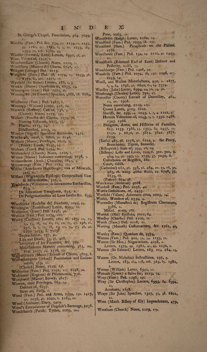 St. George’s Chapel, Foundation, 564. 7O49, iS- Windfor (Fam.) Ped. &c, 154,37. 1154, 27. 1155, 49. 1160, 4c. 1195, 6, 7, 10. 1233, 183. 1393,30,128. 1529,43. Windfor (Kdward, Lord) Letters, 6990, 38, 41. Wine, Virtues of, 22/32, 6. W inebotefham (Church) Notes, 2110, 7. ! Winelthorp (Manerii dc) Charta, 6748, 27. Wingate (George) Ped. 6113. W ingfield (Fam.) Ped. of, 1074, 15. 1233-, 56- • -- 1393, 84, 202. 1411, 13. Wynfield (Sir Rober) Letters, 286, 2, 9. j Winkle (Manor) Copyholds in, 6853, 24- Winnington (Earn.) Ped. 2075, 18. Winnington (Sir Francis) Speeches, 4888, 28. 6284, 11. - Winftanley (Fam.) Ped. 1987, 6. Wintropp (William) Letter, 416, 60. Winwick (Rtfftory) Cafe of, 738, 3. (Church) Notes, 2129, 148. Wirhale (Foreftts de) Clamia, 2079, 56. Nomina Villarum, 2115, 19. • 0 Placita, 2 r r 55 24: ‘ Difaffo retted, 2115, 2;. Wirekef (Nigelli) Speculum Stultorum, 2422. Witchcraft, 1026, 6. 6866, 30. 6246. Witham (Manor) Privileges, 7022, 2. * (Priory) Lands, 6195, 23. Witham (Fam:) Ped. 1074, 86. ! Withresheld (Church) Notes, 2110, 7. Witten (Manor) Indenture concerning, 2038, 7. Withterfheim (Anth.) Character, 6845, 4* Wittewronge (Fam.) Ped. 1174, 166. Wlfrici (Anacharete Hafelbergie) vita et Miracula,: 322V 12. • ' *A ' Wlftani (Wigcrfienfis Epifoopi) Compendium Vitse & Mirlculorum,' 322, 9. ' . ' ^odeforde (Willielmus) de Sacramento Euchariftiae, 63 5, 7. De Adoratione Ymaginum, 635, 8. De Perigrinationibus ad Loca SanCta &c. 635, v- Woodkirke (Ecclefim de) Fundatio, 2044, 23. Wolfangus (Zurrdehnus) Letter, 6993,' rr. Wollmore, (Fam.) Ped. 6148, 36. < Wolrich (Fam.) Ped. 1174,'2S6; Wolfey (Cardinal) Letters, 282, 86. 283^ 12, 13, 14, 15, 16, *9) zl-> 22> 47): 296) l6* ' „ ' 29/, G 7, n,_ 43, 27j 34)v 37? 3^, 4°- 6260. 7035, 8k 7185k ‘Impeachment, 297, 42. JAfe and Death', 35, 32. 428- r r-'** inventory of his Furniture, &C. 599. Mifcellaneons Matters concerning, 381, 102. ’ •' “ 620. 1197, 24. 137^) 59- Wolvardintcn (Manor) Releafe of Claims, 5805, 8. Wolverhampton (School) Foundation and Endow¬ ments, 589* ir* (Chiirch) Notes, 2129, 246. WoTverton (Fam.) Ped. 1052, 177- 6148, 2ok Wofverton (Rogerus) de Phlebotomra, 7924 Wombwell (Manor) Survey, 4^I7- Women, their Privileges, 665, 23. Defence of, 6257. Satyr on, 6209, 2. Wood (Fam.) Ped. and Arms, 1394, 13* I4I7) 91. 2038, 46. 2040, 6. 2165, 10. Wood (Anthony) Diary, 5409. Wood’s Emendations of Dugdale s Baronage, 1050. Woodchurch (Parilh) Tythes, 2009, 102. Poor, 2063, 11. Wooddefon (Ralph) Letter, 2262, 13. Woodford (Fam.) Ped. 1233, 68. 137- Woodford (Sam.) Paraphrafe on the Pfalms, 1768. Woodhoufe (Fam.) Ped. 154,29. mo, 31. H49> 11. Woodftock (Edmund Earl of Kent) Defcent an4 Pofterity, 2188, 79. Woodthorpe (Fam.) Ped. 1408, 97. Woodvile (Fam.) Ped. 1074, 78, 137. 1196, 127. 1233, 64.. Wooll, and Wollen Manufactures, 450, 2. 1877, 6, 9, 84. 1898, 41. 6842, 61, 64. 7574. Woolley (John) Letter, 6994, 44, 50, 54, 90. Woolnoagh (Charles) Letter, 79r» 37- Worcefter (County) ExtraCt of Domefday, 464, 21, 22. 1908. Notes concerning, 2129, 215. Crown Lands, 5103. 6822. Sheriffs, &c. 259, 24. 1043, I» 2) 4- 2121, 9. Heralds Vifitations of, 1043, 7- I352, x48^* 1543. 1566. Pedigrees, Arms, and Hiftories of Families, 615. 1133. 1386, 53. 1393, 84. 1457, 1U 2152, 3. 2230, 32. 5814. 5841. 5871. 6139. (Earls) 465, 38. 1178,96. 6124,3. See Percy, Beauchamp, Tiptot, Somerfet. (Bilhoprick) State of, 595, 28, 29. (Bifhops) Lifts and Lives, 229, 6. 311. 322, 9. 464, 29, 30. 595) *3- 1759) 37- 7°3°> ColleCtanea ex Regiftris, 862. Courr, 6668. (Cathedral) 261, 26. 358, 26. 464, 20. 23, 28, 30. 965, 16. 2205. 4660. 6121, 25. 6748, 55, 6839, 68. (Priory) 604$ 48. Worckman (Sermons) 5068. Wordull (Fam.) Ped. 2038, 41; Words Definitions, of, 243$■. Worfield (Viliam) Adnotatio circa, 2223, 14^ Wormefley (Monafterii de) Regiftrum Chartarunr, 3586, 2. • Mifcel. 2129, 288. Wofmii (Olai) Epiftola, 7011,64: Worfley (Charles) Ped. 2100, 12. Worth (Fam.) Ped. 2218, 23. Worting (Manerii) Cuftumarium, &c. 1761, 40* 41 * Wortley (Fam.) Qutedam de, 3374. Wotton (Fam.) Ped. 902, 52, 54. 1155, 72. Wotton (Sir Hen.) Negotiations, 4298, 2. Letters, 1579, 49- 1581, 41* 43- 2232,1. Wotton (Sir Edward) Letters, 283, 203, 284, 13, 17- Wotton (Dr. Nicholas) InftruCtions, 297, 9. Letters, 283, 164, 178* 208. 523, 65. 1582, 3* Wounds (Green) a Salve for, 2113, 73. Wray (Fam.) Ped. 1196, 197. Wray (Sir Chriftopher) Letters, 6993, 64. 69943 12. •' ‘ Accounts,. 1658. Wraye (Sir John) Speeches, 1327* 37, 38. 6801, 22. Wren (Matth. Bifhop of Ely) Impeachment, 479, 4- Wrexham (Church) Notes, 2129, 179, %