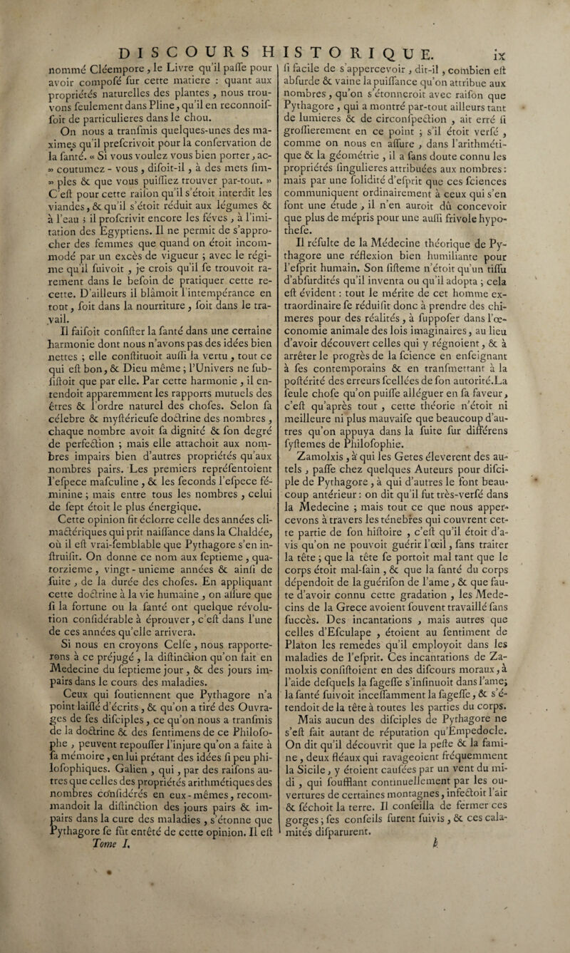 nommé Cléeinpore , le Livre qu’il paffe pour avoir compofé fur cette matière : quant aux propriétés naturelles des plantes , nous trou¬ vons feulement dans Pline, qu’il en reconnoif- foit de particulières dans le chou. On nous a tranfmis quelques-unes des ma¬ ximes qu’il prefcrivoit pour la confervation de la fanté. « Si vous voulez vous bien porter, ac- *> coutumez - vous , difoit-il, à des mets fim- « pies ôc que vous puifliez trouver par-tout. » C eft pour cette raifon qu’il s’étoit interdit les viandes, & qu’il s’étoit réduit aux légumes ôc à l’eau ; il profcrivit encore les fèves , à l’imi¬ tation des Egyptiens. Il ne permit de s’appro¬ cher des femmes que quand on étoit incom¬ modé par un excès de vigueur ; avec le régi¬ me qu’il fuivoit , je crois qu’il fe trouvoit ra¬ rement dans le befoin de pratiquer cette re¬ cette. D’ailleurs il blâmoit l'intempérance en tout, foit dans la nourriture , foit dans le tra¬ vail. Il faifoit confifter la fanté dans une certaine harmonie dont nous n’avons pas des idées bien nettes ; elle conftituoit aufli la vertu , tout ce qui eft bon, ôc Dieu même ; l’Univers ne fub- fiftoit que par elle. Par cette harmonie , il en- tendoit apparemment les rapports mutuels des êtres ôc Tordre naturel des chofes. Selon fa célébré ôc myftérieufe doêtrine des nombres , chaque nombre avoit fa dignité ôc fon degré de perfection ; mais elle attachoit aux nom¬ bres impairs bien d’autres propriétés qu’aux nombres pairs. Les premiers repréfentoient l’efpece mafculine , ôc les féconds l’efpece fé¬ minine ; mais entre tous les nombres , celui de fept étoit le plus énergique. Cette opinion fit éclorre celle des années cli¬ mactériques qui prit naiflance dans la Chaldée, où il eft vrai-femblable que Pythagore s’en in- ftruifit. On donne ce nom aux feptieme , qua¬ torzième , vingt - unième années ôc ainfi de fuite , de la durée des chofes. En appliquant cette doêtrine à la vie humaine , on allure que fi la fortune ou la fanté ont quelque révolu¬ tion confidérable à éprouver, c’eft dans Tune de ces années qu’elle arrivera. Si nous en croyons Celfe , nous rapporte¬ rons à ce préjugé , la diftinCtion qu’on fait en Medecine du feptieme jour , ôc des jours im¬ pairs dans le cours des maladies. Ceux qui foutiennent que Pythagore n’a point laiflé d’écrits , ôc qu’on a tiré des Ouvra¬ ges de les difciples , ce qu’on nous a tranfmis de la doCtrine ôc des fentimens de ce Philofo- phe , peuvent repoulfer l’injure qu’on a faite à fa mémoire, en lui prêtant des idées fi peu phi- lofophiques. Galien , qui, par des raifons au¬ tres que celles des propriétés arithmétiques des nombres conlidérés en eux - mêmes, recom- mandoit la diftinCtion des jours pairs ôc im¬ pairs dans la cure des maladies , s’étonne que Pythagore fe fut entêté de cette opinion. Il eft Tome I, li facile de s’appercevoir , dit-il, combien elt abfurde ôc vaine lapuilfance qu’on attribue aux nombres, qu’on s’étonneroit avec raifon que Pythagore , qui a montré par-tout ailleurs tant de lumières ôc de circonfpeCtion , ait erré II groffierement en ce point ; s’il étoit verfé , comme on nous en alfure , dans l’arithméti¬ que ôc la géométrie , il a fans doute connu les propriétés lingulieres attribuées aux nombres: mais par une folidité d’efprit que ces fciences communiquent ordinairement à ceux qui s’en font une étude , il n’en auroit dû concevoir que plus de mépris pour une aufli frivole hypo- thefe. Il réfulte de la Médecine théorique de Py¬ thagore une réflexion bien humiliante pour l’efprit humain. Son fifteme n’étoit qu’un tiflu d’abfurdités qu’il inventa ou qu’il adopta ; cela eft évident : tout le mérite de cet homme ex¬ traordinaire fe réduiflt donc à prendre des chi¬ mères pour des réalités , à fuppofer dans l’œ- conomie animale des lois imaginaires, au lieu d’avoir découvert celles qui y régnoient, ôc à arrêter le progrès de la fcience en enfeignant à fes contemporains ôc en tranfmetrant à la poftérité des erreurs fcellées de fon autorité.La feule chofe qu’on puifle alléguer en fa faveur, c’eft qu’après tout , cette théorie n’étoit ni meilleure ni plus mauvaife que beaucoup d’au¬ tres qu’on appuya dans la fuite fur différens fyftemes de Philofophie. Zamolxis , à qui les Getes éleverent des au¬ tels , pafle chez quelques Auteurs pour difei- ple de Pythagore, à qui d’autres le font beau- coup antérieur : on dit qu’il fut très-verfé dans la Medecine ; mais tout ce que nous apper- cevons à travers les ténèbres qui couvrent cet¬ te partie de fon hiftoire , c’eft qu’il étoit d’a¬ vis qu’on ne pouvoit guérir l’œil, fans traiter la tête ; que la tête fe portoit mal tant que le corps étoit mal-fain , ôc que la fanté du corps dépendoit de laguérifon de l’ame , ôc que fau¬ te d’avoir connu cette gradation , les Méde¬ cins de la Grece avoient fouvent travaillé fans fuccès. Des incantations , mais autres que celles d’Efculape , étoient au fentiment de Platon les remedes qu’il employoit dans les maladies de l’efprit. Ces incantations de Za¬ molxis confiftoient en des difeours moraux, à l’aide defquels la fagefîe s’infinuoit dans famé; la fanté fuivoit inceflamment la fagefle, ôc s é- tendoit de la tête à toutes les parties du corps. Mais aucun des difciples de Pythagore ne s’eft fait autant de réputation qu’Empedocle. On dit qu’il découvrit que la pefte ôc la fami¬ ne , deux fléaux qui ravageoient fréquemment la Sicile , y étoient caufées par un vent du mi¬ di , qui foufflant continuellement par les ou¬ vertures de certaines montagnes, infeCtoit 1 air ôc féchoit la terre. Il confeilla de fermer ces gorges ; fes confeils lurent fuivis , ôc ces cala¬ mités difparurent.