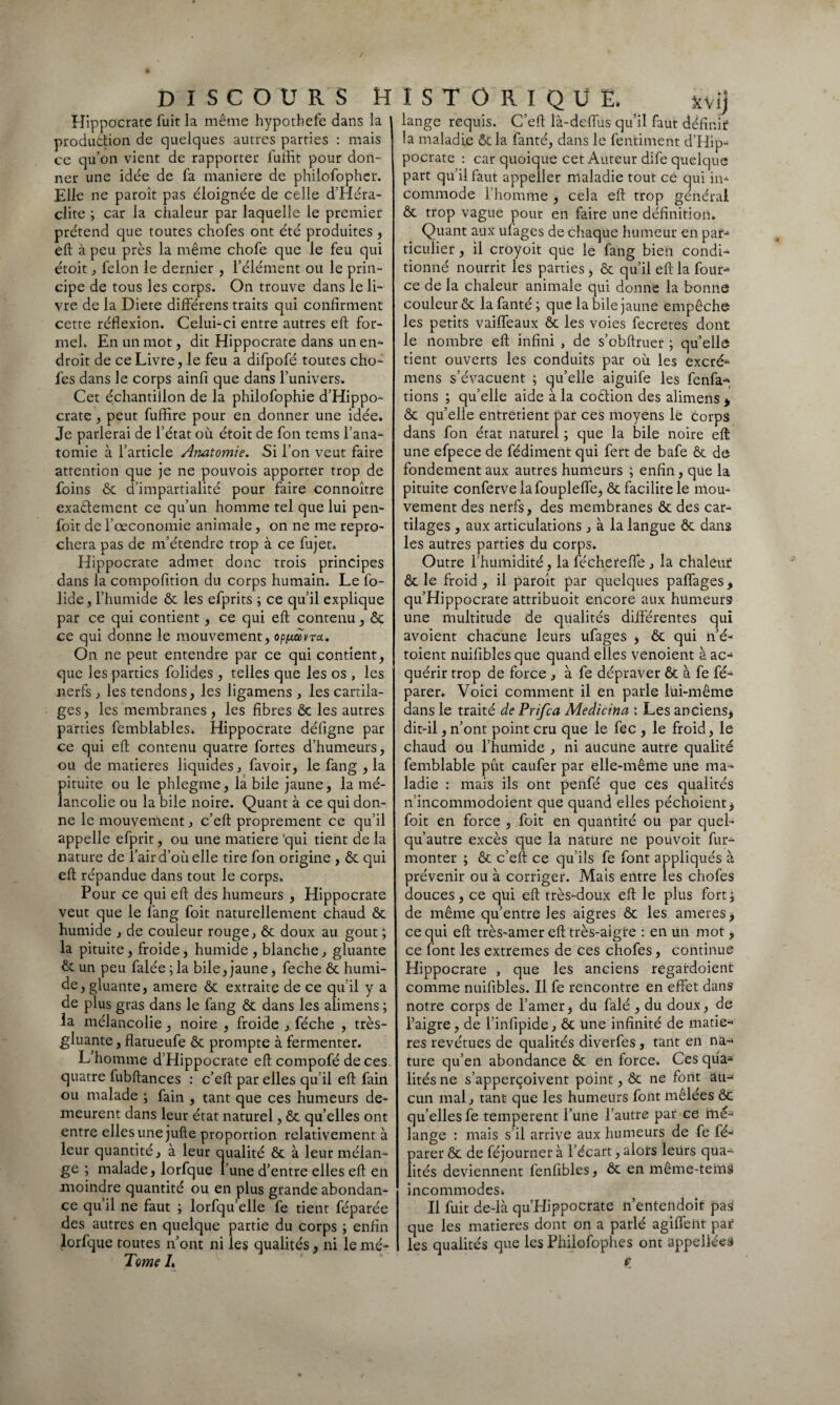 Hippocrate fuit la même hypothefe dans la production de quelques autres parties : mais ce qu’on vient de rapporter fuffit pour don¬ ner une idée de fa maniéré de philofophcr. Elle ne paroît pas éloignée de celle d’Héra- cüte ; car la chaleur par laquelle le premier prétend que toutes chofes ont été produites , eft à peu près la même chofe que le feu qui étoit , félon le dernier , l’élément ou le prin¬ cipe de tous les corps. On trouve dans le li¬ vre de la Diete différens traits qui confirment cette réflexion. Celui-ci entre autres eft for¬ mel. En un mot, dit Hippocrate dans un en¬ droit de ce Livre, le feu a difpofé toutes cho¬ fes dans le corps ainfl que dans l’univers. Cet échantillon de la philofophie d’Hippo¬ crate , peut fuffire pour en donner une idée. Je parlerai de l’état où étoit de fon tems l’ana¬ tomie à l’article Anatomie. Si l’on veut faire attention que je ne pouvois apporter trop de foins ôc d’impartialité pour faire connoître exa&ement ce qu’un homme tel que lui pen- foit de l’œconomie animale, on ne me repro¬ chera pas de nfétendre trop à ce fiqet. Hippocrate admet donc trois principes dans la compofition du corps humain. Le fo- lide, l’humide ôc les efprits ; ce qu’il explique par ce qui contient, ce qui eft contenu, ôc ce qui donne le mouvement, op^avra. On ne peut entendre par ce qui contient, que les parties folides , telles que les os , les nerfs , les tendons, les ligamens , les cartila¬ ges , les membranes , les fibres Ôc les autres parties femblables. Hippocrate défigne par ce qui eft contenu quatre fortes d’humeurs, ou de matières liquides., favoir, le fang , la pituite ou le phlegme, la bile jaune, la mé¬ lancolie ou la bile noire. Quant à ce qui don¬ ne le mouvement, c’eft proprement ce qu’il appelle efprit, ou une matière qui tient de la nature de l’air d’où elle tire fon origine , ôc qui eft répandue dans tout le corps. Pour ce qui eft des humeurs , Hippocrate veut que le fang foit naturellement chaud Ôc humide , de couleur rouge, ôc doux au goût ; la pituite, froide, humide , blanche, gluante ôc un peu falée ; la bile, jaune, feche ôc humi¬ de, gluante, amere ôc extraite de ce qu’il y a de plus gras dans le fang ôc dans les alimens ; la mélancolie, noire , froide , féche , très- gluante, flatueufe ôc prompte à fermenter. L’homme d’Hippocrate eft compofé de ces. quatre fubftances : c’eft par elles qu’il eft fain ou malade ; fain , tant que ces humeurs de¬ meurent dans leur état naturel, ôc qu’elles ont entre elles une jufte proportion relativement à leur quantité, à leur aualité ôc à leur mélan¬ ge ; malade, lorfque l’une d’entre elles eft en moindre quantité ou en plus grande abondan¬ ce qu’il ne faut ; lorfqu’elle fe tient féparée des autres en quelque partie du corps ; enfin lorfque toutes n’ont ni les qualités, ni le mé- Tome L lange requis. C’eft là-deffus qu’il faut définir la maladie ôcla fanté, dans le fentiment d’Hip¬ pocrate : car quoique cet Auteur dife quelque part qu’il faut appeller maladie tout ce qui in¬ commode l’homme , cela eft trop général ôc trop vague pour en faire une définition. Quant aux ulages de chaque humeur en par¬ ticulier , il croyoit que le fang bien condi¬ tionné nourrit les parties, ôc qu’il eft la four- ce de la chaleur animale qui donne la bonne couleur Ôc la fanté; que labile jaune empêche les petits vailfeaux ôc les voies fecretes dont le nombre eft infini , de s’obftruer ; quelle tient ouverts les conduits par où les excré- mens s’évacuent ; qu’elle aiguife les fenfa- tions ; qu’elle aide à la coôlion des alimens * ôc qu’elle entretient par ces moyens le corps dans fon état naturel ; que la bile noire eft une efpece de fédiment qui fert de bafe ôc de fondement aux autres humeurs ; enfin, que la pituite conferve la foupleffe, ôc facilite le mou¬ vement des nerfs, des membranes ôc des car¬ tilages , aux articulations, à la langue ôc dans les autres parties du corps. Outre l’humidité, la féchereffe , la chaleur ôc le froid, il paroît par quelques paflages> qu’Hippocrate attribuoit encore aux humeurs une multitude de qualités différentes qui avoient chacune leurs ufages , ôc qui n’é- toient nuifiblesque quand elles venoient à ac¬ quérir trop de force , à fe dépraver ôc à fe fé- parer. Voici comment il en parle lui-même dans le traité de Prifca Medicina : Les anciens* dit-il, n’ont point cru que le fec , le froid, le chaud ou l’humide , ni aucune autre qualité femblable pût caufer par elle-même une ma¬ ladie : mais ils ont penfé que ces qualités n’incommodoient que quand elles péchoient* foit en force , foit en quantité ou par quel- qu’autre excès que la nature ne pouvoit fur- monter ; ôc c’eft ce qu’ils fe font appliqués à prévenir ou à corriger. Mais entre les chofes douces, ce qui eft très-doux eft le plus fort; de même qu’entre les aigres ôc les ameres * ce qui eft très-amer eft très-aigte : en un mot, ce font les extremes de ces chofes, continue Hippocrate , que les anciens regardoient comme nuifibles. Il fe rencontre en effet dans notre corps de l’amer, du falé , du doux, de l’aigre, de l’infipide, & une infinité de matiè¬ res revêtues de qualités diverfes , tant en na-* ture qu’en abondance ôc en force. Ces qùa* lités ne s’apperçoivent point, ôc ne font au-» cun mal, tant que les humeurs font mêlées ôc qu’elles fe temperent l’une l’autre par ce mé¬ lange : mais s’il arrive aux humeurs de fe fé- parer ôc de féjourner à l’écart, alors leürs qua¬ lités deviennent fenfibles, ôc en même-tems incommodeSi Il fuit de-là qu’Hippocrate n’entendoit pas que les matières dont on a parlé agiffent par les qualités que les Philofophes ont appellées *