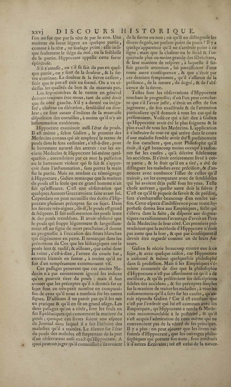 l’on ne lue que par la tête ôc par le cou. Une moiteur ou lueur légère en quelque partie, comme à la tête , ne foulage point : elle indi¬ que feulement le fiége du mal , ou la foiblelfe de la partie. Hippocrate appelle cette fueur éphidrofe. S il s’amalfe , ou s’il fe fait du pus en quel¬ que partie , on y fent de la douleur , Ôc la fiè¬ vre continue. La douleur ôc la fievre ceffent, fitôt que le pus eft cuit ou formé. On a vu ci- deffus les qualités du bon ôc du mauvais pus. Les hypocondres ôc le ventre en général doivent toujours être mous, tant du côté droit que du côté gauche. S’il y a dureté ou inéga¬ lité , chaleur ou élévation, fenfibilité ou dou¬ leur ; ce font autant d’indices de la mauvaife difpofition des entrailles, à moins qu’il n’y ait inflammation extérieure. Hippocrate examinoit auiïi l’état du pouls. Il eft même , félon Galien , le premier des Médecins connus qui ait employé le terme de pouls dans le fens ordinaire, c’eft-à-dire , pour le battement naturel des arteres : car les an¬ ciens Médecins ôc Hippocrate lui-même quel¬ quefois , entendoient par ce mot la pulfation ou le battement violent qui fe fait ôc s’apper- çoit dans l’inflammation, fans porter la main fur la partie. Mais en rendant ce témoignage à Hippocrate , Galien remarque que la matière du pouls eft la feule que ce grand homme n’ait fait qu’effleurer. C eft une obfervation que quelques Auteurs Grecs avoient faite avant lui. Cependant on peut recueillir des écrits d’Hip¬ pocrate plufleurs préceptes fur ce fujet. Dans les fievres très-aigues, dit-il, le pouls eftgrand & fréquent. Il fait auffl mention des pouls lents ôc des pouls tremblans. Il avoit obfervé que le pouls qui frappe légèrement ôc languiffam- mei}t eft un figne de mort prochaine; il donne ce prognoftic à l’occafion des fleurs blanches qui dégénèrent en perte. Il remarque dans les prénotions de Cos que les léthargiques ont le pouls lent ôc tardif; ôc ailleurs, que celui dont la veine , c’eft-à-dire , l’artere du coude bat, entrera bientôt en fureur , à moins qu’il ne foit d’un tempérament extrêmement vif. Ces paffages prouvent que cet ancien Mé¬ decin n’a pas entièrement ignoré les indices qu’on pouvoit tirer du pouls : mais il faut avouer que les préceptes qu’il a donnés fur ce fujet font en très-petit nombre en comparai- fon de ceux qu’il nous a tranfmis fur les autres Agnes. D’ailleurs il ne paroît pas qu’il les mît en pratique ôc qu’il en fit un grand ufage. Les deux paffages qu’on a cités, font les feuls en fes Epidémiques qui concernent la matière du pouls ; quoique ces livres foient une efpece de Journal dans lequel il a fait l’hiftoire des maladies qu’il a traitées. Le fiience fur l’état du pouls des malades eft furprenant de la part d’un obfervateur auffl exact qu’EIippocrate. A quoi peut-on juger qu’il connoiffoit s ils avoient de la fievre ou non ; ou qu’il en diftinguoit les divers degrés, 11e parlant point du pouls ? Il y a quelqu’apparence qu’il ne s’arrêtoit point à ce figne ; mais que la chaleur ou le froid ôc fin- quiétude plus ou moins grande des fébricitans, ôc leur maniéré de refpirer , à laquelle il fai- foit grande attention , lui paroiffoient d’une toute autre conféquence , ôc que c’étoit par ces derniers fymptomes , qu’il s’affuroit de la préfence , de la nature , du degré, ôc de l’abf- cence de la fievre. Telles font les obfervations d’Hippocrate touchant le prognoftic; d’où l’on peut conclur- re que s’il Y avoit jufte , c’étoit un effet de fon jugement, de fon exactitude ôc de l’attention particulière qu’il donnoit à tous les cas qui fe préfentoient. Voilà ce qui a fait dire à Galien qu’Hippocrate avoit été le plus foigneux ôc le plus exaêt de tous les Médecins. L’application à s’inftruirede tout ce qui arrive dans le cours d’une maladie femble avoir été fi parfaitemeht de fon caraCtere , que, tout Philofophe qu’il étoit,il s’^ft beaucoup moins occupé à railon- ner fur les caufes , qu’à décrire fidèlement les accidens. Il s’étoit entièrement livré à cet¬ te partie , ôc le fruit qu’il en a tiré, a été de diftinguer les maladies avec précifion , ôc d’an¬ noncer avec confiance l’iffue de celles qu’il traitoit, en les comparant avec de femblables qui lui avoient déjà paffé fous les yeux. Telle chofe arrivant , quelle autre doit la fuivre ? C’eft ce qu’il fe piquoit de favoir ôc de prédire, fans s’embarraffer beaucoup d’en rendre rai- fon. Cette efpece d’indifférence pour toute hy- pothefe donna lieu aux Empiriques, feêle qui s’éleva dans la fuite , de difputer aux dogma¬ tiques ou raifonneurs l’avantage d’avoir ce Pere de la Medecine de leur côté. Ces premiers pré- tendoientque la méthode d’Hippocrate n’étoit pas autre que la leur, ôc que par conféquentil devoit être regardé comme un de leurs Au¬ teurs. Galien fe récrie beaucoup contre eux à ce fujet,ôc avec quelque raifon, car Hippocrate a raifonné ôc même quelquefois philofophé dans fa profeffion. Mais fi les Empiriques s’é- toient contentés de dire que la philofophie d’Hippocrate n’eft pas affurément ce qu’il a de meilleur, ôc qu’ils préféroient fes defcriptions fideles des accidens , ôc fes préceptes fimples fur la maniéré de traiter les maladies, à tous les raifonnemens qu’il a faits fur les caufes, qu’au- roit répondu Galien ? Car il eft confiant que c’eft par l’endroit qui lui eft commun avec les Empiriques, qu’Hippocrate a rendu fa Mede¬ cine recommandable à la poftérité , ôc qu’il s’eft acquis l’admiration de ceux même qui ne convenoient pas de la vérité de fes principes. Il y a plus : on peut ajouter que les livres rai- fonnés d’Hippocrate , que les ouvrages philo- fophiques qui portent fon nom, font attribués à d’autres Ecrivains ; tel eft celui de la nature-