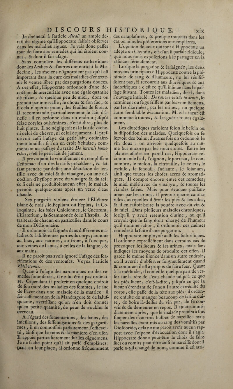 Je donnerai à l’article Alcali un ample dé¬ tail du régime qu’Hippocrate faifoit obferver dans les maladies aigues. Je vais donc paffer tout de fuite aux remedes qui lui étoient con¬ nus , & dont il fait ufage. Sans connoître les différens cathartiques dont les Arabes ôc d’autres ont enrichi la Mé¬ decine , les aticiens n’ignoroient pas qu’il eft important dans la cure des maladies d’entrete¬ nir le ventre libre par des purgations douces. A cet effet, Hippocrate ordonnoit d’une dé¬ coction de mercuriale avec une égale quantité de tifane, ôc quelque peu de miel, dont on prenoit par intervalle ; le choux ôc fon fuc ; ôc fi cela n’opéroit point, des feuilles de fureau. Il recommande particulièrement le lait d’â- neffe : il en ordonne dans un endroit jufqu’à feize cotyles ouhémines , c’eft-à-dire, plus de huit pintes. Il ne négligeoit ni le lait de Vache, ni celui de chevre,ni celui de jument. Il pref crivoit aufli l’ufage du petit lait, ordinaire¬ ment bouilli : fi l’on en croit Schulze, com¬ mentant un paffage du traité De internis humo- ribus, c’eft le petit lait de jument. Il provoquoit le vomiffement en rempliffant l’eftomac d’un des laxatifs précédons , ôc fai- fant prendre par deffus une décoCtion de len¬ tille avec du miel ôc du vinaigre, ou une dé- coétion d’hyffope avec du vinaigre ôc du fel : ôc fi cela ne produifoit aucun effet, le malade prenoit quelque-tems après un verre d’eau chaude. Ses purgatifs violens étoient l’Ellébore blanc ôc noir , le Peplium ou Peplus, la Co¬ loquinte , les baies Cnidiennes, le Cneorum, l’Elaterium, la Scammonée ôc le Thapfia. Je traiterai de chacun en particulier dans le cours de mon Dictionnaire. Il ordonnoit la faignée dans différentes ma¬ ladies ôc à différentes parties du corps ; comme au bras, aux narines , au front, à l’occiput, aux veines de l’anus, à celles de la langue, ôc aux mains. Il ne paroît pas avoir ignoré l’ufage des fca- rifications ôc des ventoufes. Voyez l’article Phlébotomie. Quant à l’ufage des narcotiques ou des re¬ medes fomniferes, il ne lui étoit pas ordinai¬ re. Cependant il prefcrit en quelque endroit de fon traité des maladies des femmes, le fuc de Pavot dans une maladie de la matrice : il fait aufli mention de la Mandragore ôc de lajuf- quiame, avertiffant qu’on n’en doit donner qu en petite quantité, de peur de troubler le cerveau. A l’égard des fomentations , des bains, des infeflions , des fuffumigations ôc des gargarif- mes , il en connoiffoit parfaitement l’efficaci¬ té , ainfi que le tems & la maniéré d’en ufer. Il appuie particulièrement fur les oignèmens. Je ne fâche point qu’il ait parlé d’emplâtres: tuais en leur place, il ordonne fréquemment des cataplafmes , ôc prefque toujours dans les cas où nous les préférerions aux emplâtres. L’opinion de ceux qui font d’Hippocrate uii adepte en Chymie, eft d’un fi parfait ridicule, que nous nous expoferions à le partager en la réfutant férieufement. * Lorfque la purgation Ôc la faignée, les deux moyens principaux d’Hippocratë contre la plé¬ nitude de fang ôc d’humeurs, ne lui réuflif- foient pas, il recouroit aux diurétiques ôc aux fudorifiques : c’eft ce qu’il inflnue dans le paf¬ fage fuivant. Toutes les maladies, dit-il, dans l’ouvrage intitulé : De rations viâûs inacutis,{ç. terminent ou fe guériffent par les vomiffemens, par les diarrhées, par les urines , ou quelque autre femblable évacuation. Mais la fueur eft commune à toutes, ôc les guérit toutes égale¬ ment. Les diurétiques varioient félon lebefoin ou la difpofltion des malades. Quelquefois on fe fervoit des bains ; d’autres fois on ordonnoit le vin doux : on arrivoit quelquefois au mê¬ me but encore par les nourritures. Entre les plantes ufitées en pareil cas, Hippocrate re¬ commande l’ail, l’oignon, le porreau, le con¬ combre , le melon, la citrouille, le celeri, le cythife , le fenouil, l’adiante , le folanum, ainft que toutes les chofes acres ôc aromati¬ ques. Il compte encore entre ces remedes* le miel mêlé avec du vinaigre , ôc toutes les viandes falées. Mais pour évacuer puiffam- ment parles urines, il prenoit quatre cantha- rides, auxquelles il ôtoit les piés ôc les ailes* ôc il en faifoit boire la poudre avec du vin ôc du miel. Dans plufieurs maladies chroniques* lorfqu’il y avoit rétention d’urine , ou qu’il croyoit que le fang étoit chargé de l’humeur qu’il nomme ichor , il ordonnoit ces mêmes remedes à la fuite d’une purgation. Hippocrate employoit aufli les fudorifiques. Il ordonne expreffénient dans certains cas de provoquer les fueurs ôc les urines , mais fans indiquer les moyens de produire cet effet. Il garde le même filence dans un autre endroit, où il avertit d’obferver foigneufement quand ôc comment il eft à propos de faire fuer. Quant à la méthode , il confeille quelque part de ver- fer fur la tête de l’eau chaude jufqu’à ce que les piés fuent, c’eft-à-dire , jufqu’à ce que la fueur s’étendant de l’une à l’autre extrémité du corps, elle paffe de la tête aux piés : il ordon¬ ne enfuite de manger beaucoup de farine cui- te, de boire là-deffus du vin pur, de fe cou-1 vrir ôc de demeurer en repos. Il ajoute immé¬ diatement après , que le malade prendra a fott fouper deux ou trois bulbes de narciffe : mais les narciffes étant mis au rang des vomitifs par Diofcoride, cela ne me paroît avoir aucun rap¬ port avec l’efpece d’évacuation dont il s agit. Hippocrate donne peut-être le choix de faire fuer ou vomir; peut-être aufli le narciffe dont il parle a-t-il changé de nom, comme il eft arri*