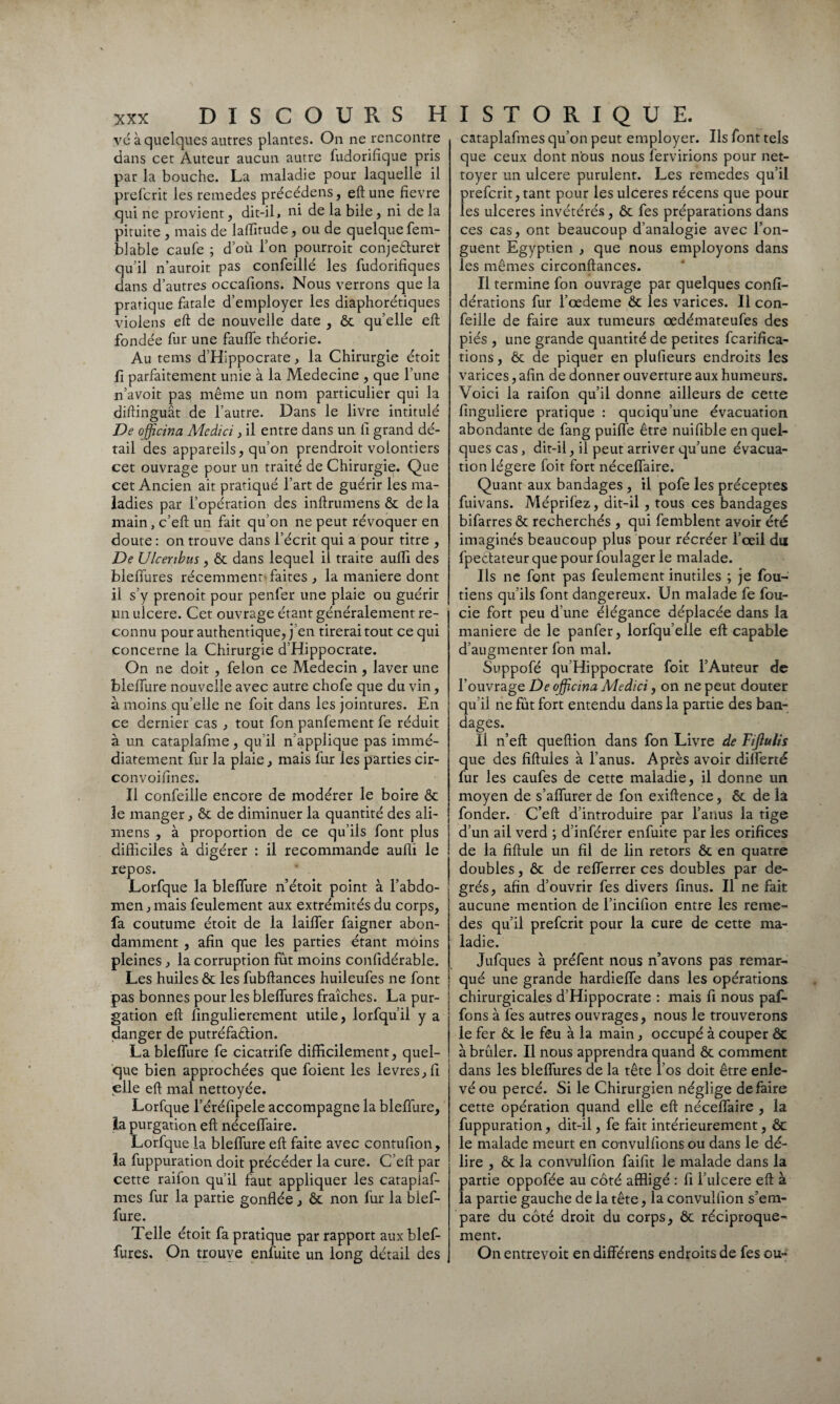 vé à quelques autres plantes. On ne rencontre dans cet Auteur aucun autre fudorifique pris par la bouche. La maladie pour laquelle il prefcrit les remedes précédens, eft une fievre qui ne provient, dit-il, ni de la bile, ni de la pituite , mais de laffirude, ou de quelque fem- biable caufe ; d où l’on pourroit conjecturer qu’il n’auroit pas confeillé les fudorifiques dans d’autres occafions. Nous verrons que la pratique finale d’employer les diaphoniques violens eft de nouvelle date , ôc quelle eft fondée fur une fauffe théorie. Au tems d’Hippocrate, la Chirurgie étoit fi parfaitement unie à la Medecine , que l’une n’avoit pas même un nom particulier qui la diftinguât de l’autre. Dans le livre intitulé De officina Medici, il entre dans un fi grand dé¬ tail des appareils, qu’on prendroit volontiers cet ouvrage pour un traité de Chirurgie. Que cet Ancien ait pratiqué l’art de guérir les ma¬ ladies par l’opération des inftrumens ôc de la main, c’eft un fait qu’on ne peut révoquer en doute : on trouve dans l’écrit qui a pour titre , De Ulcenbus , ôc dans lequel ii traite aufïi des bleffures récemment faites , la maniéré dont il s’y prenoit pour penfer une plaie ou guérir un ulcéré. Cet ouvrage étant généralement re¬ connu pour authentique, j en tirerai tout ce qui concerne la Chirurgie d’Hippocrate. On ne doit , félon ce Médecin, laver une bleffure nouvelle avec autre chofe que du vin, à moins qu’elle ne foit dans les jointures. En ce dernier cas , tout fon panfement fe réduit à un cataplafme , qu’il n applique pas immé¬ diatement fur la plaie, mais fur ies parties cir- convoifines. Il confeille encore de modérer le boire ôc le manger, ôc de diminuer la quantité des ali- mens , à proportion de ce qu’ils font plus difficiles à digérer : il recommande auffi le repos. Lorfque la bleffure n’étoit point à l’abdo¬ men, mais feulement aux extrémités du corps, fa coutume étoit de la laiffer faigner abon¬ damment , afin que les parties étant moins pleines, la corruption fut moins confidérable. Les huiles ôc les fubftances huileufes ne font pas bonnes pour les bleffures fraîches. La pur¬ gation eft fingulierement utile, lorfquil y a danger de putréfaélion. La bleffure fe cicatrife difficilement, quel¬ que bien approchées que foient les levres,fi elle eft mal nettoyée. Lorfque l’éréfipele accompagne la bleffure, la purgation eft néceffaire. Lorfque la bleffure eft faite avec contufion, la fuppuration doit précéder la cure. C’eft par cette raifon qu’il faut appliquer les catapiaf- mes fur la partie gonflée, ôc non fur la bief- fure. Telle étoit fa pratique par rapport aux blef¬ fures. On trouve enfuite un long détail des cataplafmes qu’on peut employer. Ils font tels que ceux dont nous nous fervirions pour net¬ toyer un ulcéré purulent. Les remedes qu’il orefcrit,tant pour les ulcérés récens que pour es ulcérés invétérés, ôc fes préparations dans ces cas, ont beaucoup d’analogie avec l’on¬ guent Egyptien , que nous employons dans les mêmes circonftances. Il termine fon ouvrage par quelques confi- dérations fur l’œdeme ôc les varices. Il con¬ feille de faire aux tumeurs œdémateufes des piés , une grande quantité de petites fcarifica- tions, Ôc de piquer en plufieurs endroits les varices, afin de donner ouverture aux humeurs. Voici la raifon qu’il donne ailleurs de cette finguliere pratique : quoiqu’une évacuation abondante de fang puiffe être nuifible en quel¬ ques cas, dit-il, il peut arriver qu’une évacua¬ tion légère foit fort néceffaire. Quant aux bandages , il pofe les préceptes fuivans. Méprifez, dit-il, tous ces bandages bifarres ôc recherchés , qui femblent avoir été imaginés beaucoup plus pour récréer l’œil du fpeêtateur que pour foulager le malade. Ils ne font pas feulement inutiles ; je fou- tiens qu’ils font dangereux. Un malade fe fou- cie fort peu d’une élégance déplacée dans la maniéré de le panfer, lorfqu’elle eft capable d’augmenter fon mal. Suppofé qu’Hippocrate foit l’Auteur de l’ouvrage De officina Medici, on ne peut douter qu’il ne fût fort entendu dans la partie des ban¬ dages. Il n’eft queftion dans fon Livre de Fijlulis que des fiftules à l’anus. Après avoir dilferté fur les caufes de cette maladie, il donne un moyen de s’affurer de fon exiftence, ôc de la fonder. C’eft d’introduire par l’anus la tige d’un ail verd ; d’inférer enfuite par les orifices de la fiftule un fil de lin retors ôc en quatre doubles, ôc de refferrer ces doubles par de¬ grés, afin d’ouvrir fes divers finus. Il ne fait aucune mention de l’incifion entre les reme¬ des qu’il prefcrit pour la cure de cette ma¬ ladie. Jufques à préfent nous n’avons pas remar¬ qué une grande hardieffe dans les opérations chirurgicales d’Hippocrate : mais fi nous paf- fons à fes autres ouvrages, nous le trouverons le fer ôc le feu à la main, occupé à couper ôc à brûler. Il nous apprendra quand ôc comment dans les bleffures de la tête i’os doit être enle¬ vé ou percé. Si le Chirurgien néglige défaire cette opération quand elle eft néceffaire , la fuppuration, dit-il, fe fait intérieurement, ôc le malade meurt en convulfions ou dans le dé¬ lire , ôc la convulfion faifit le malade dans la partie oppofée au côté affligé : fi l’ulcere eft à la partie gauche de la tête, la convulfion s’em¬ pare du côté droit du corps, ôc réciproque¬ ment. On entrevoit endifférens endroits de fes ou-