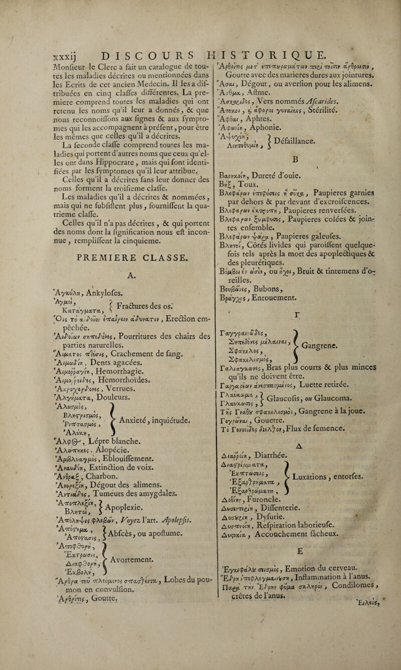 xxxij DISCOURS H Monfieur le Clerc a fait un catalogue de tou¬ tes les maladies décrites ou mentionnées dans les Ecrits de cet ancien Médecin. 11 les a dil- tribuées en cinq claffes différentes. La pre¬ mière comprend toutes les maladies qui ont retenu les noms qu’il leur a donnés, ôc que nous reconnoiffons aux lignes ôc aux fympto- mes qui les accompagnent à préfent, pour être les mêmes que celles qu’il a décrites. La féconde claffe comprend toutes les ma¬ ladies qui portent d’autres noms que ceux qu’el¬ les ont dans Hippocrate , mais qui font identi¬ fiées par les fymptomes qu’il leur attribue. Celles qu’il a décrites fans leur donner des noms forment la troifieme claffe. Les maladies qu’il a décrites ôc nommées, niais qui ne fubflftent plus, fourniffent la qua¬ trième claffe. Celles qu’il n’a pas décrites , ôc qui portent des noms dont la lignification nous efl incon¬ nue , rempliffent la cinquième. PREMIERE CLASSE. A. * 'AyxuÀvi, Ankylofes. , l Fraêturesdes os.' Iv CL'VCL yfAçL'T'CL y S 'Ois to a.rS'oïov ttfculfiiv A^warov, Ere&ion em¬ pêchée. ’At^o'iav an7CiS'cve$, Pourritures des chairs des parties naturelles. ‘A<fis.Tos nt%cn, Crachement de fang. ’A/p«y<fni, Dents agacées. 'A^oppoty/vt, Hémorrhagie. ‘A/pio, points, Hemorrhoïdes* ’Azfoyoff'ovts, Verrues. ’AÀywuccrco, Douleurs. ’AAucrpds, • ( Anxiété, inquiétude. ’AAujoi , J ’Aa<?@^, Lèpre blanche. ,AA0'7mxês, Alopécie. ’AjXj8A^a.7p405, Eblouiffement. Extinction de voix. Av6p«t?, Charbon. ’Avo/ê^ivi, Dégoût des alimens. ’AvticlS'îç, Tumeurs des amygdales. Ba„toÎ, S Apoplexie. 'ArtoXy^is <pAe/2<A, Voyez l’art. Slpolepfis. A’Â&,1 Abfcès, ou apoftume. ' AvnÇd-of>ri, Ex.rpcea-iç^ f a w^J il Avortement* AtcuQ^Ofy y i ’Ex.GoAf, 3 fA/G/a tov 'XMu[AjV'>ç , Lobes du pou¬ mon en convulfion. Af , Goutte. I S T O R I Q U E. ’ApGpiTIS (Ai T i. 7TZ lia (Ci (LCL TOùV 7Tf£U TCKTIV O.fQp0tmv , Goutte avec des matières dures aux jointures. ’ A (jeu, Dégoût, ou averfion pour les alimens. ’AvGgx, Aftme. Ao-w&tes, Vers nommés Afcarides. ’Atomi 5 % aQofoi yvvajices, Stérilité. ’Aepôc», Aphtes. 'A(pmU, Aphonie. Af*V ’ \ Défaillance. Asi7nw(UY\ , $ B * BaouxoiTi, Dureté d’ouie. By>Z, Toux. ivnpvcnts a} Paupières garnies par dehors ôc par devant d’excroifcences. BAei^ctfccv ixTçoTtvi} Paupières renverfées. B Atq>a.°ccv fypLpvcns 3 Paupières coiées ôc join¬ tes enfemble. BAe^ap^’' > Paupières galeufes. Bavitü/, Cotés livides qui paroiffent quelque¬ fois tels après la mort des apoplectiques ÔC des pleurétiques. Ba/u/3oi ev cca-B, ou^q Bruit ôc tintemens d’o¬ reilles. Bcu/SaWs, Bubons, Bpciypcç j Enrouement. Gangrené. F AyypdLu a $1$ , 2vm<h>ye$ (liXcuvcu , 2(f>«xe Aos, S(paoc€A/o-go5, ^ TcuAiay^ans, Bras plus courts ôc plus minces qu’ils ne doivent être. rapyoepîtov âno’-mo'/Aiiios} Luette retirée. rAxuxapiJ., ? Glaucofls, ou Glaucoma. lÀ CtiV)CCi)(JlÇ y 3 Tvi$ FyotGb' c(pci5ceA/crp*oj, Gangrené à la joue. Toypo>vcu, Gouetre. To T omîtes AeA'foy, Flux de femence. Luxations, entorfes. A/appohi, Diarrhée. A lfi (l(M<AT & y ’Etcrtraeus, ’E^ccp'fpv'ptx-rot , ’E^ctp^paptocm , AqBUv} Furoncle. Awaïr'TC&bi y Diffenterie. AvoVtA* , Dyfurie. AvaTtyolvi, Refpirâtion laborieufe. Avqox'tci y Accouchement fâcheux. ’Eyxe<P<*Ab' <nio-fJi.cs, Emotion du cerveau. ' JETpvi ivrKpMy/JicLi^crYi} Inflammation a 1 anus. Uct& ty\y Ehpviy (fiuptci crxAîipoy, Condilomes > crêtes de l’anus. ’EiA eo$. /