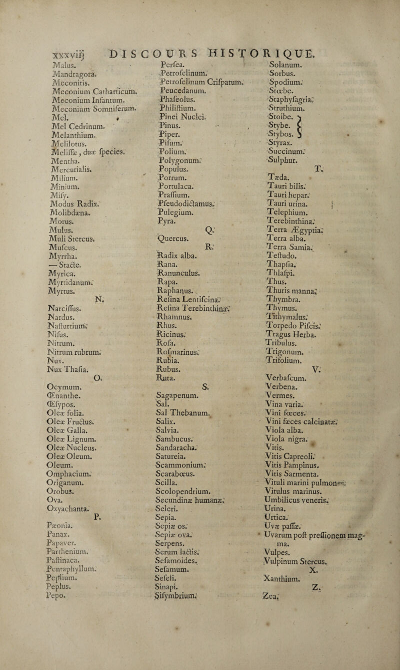 xxxvii) DIS Malus. Mandragora. Meconitis. Méconium Catharticum, Méconium Infantum. Méconium Somniferum. Mel. * Mel Cedrinum. Melanthium. Melilotus. Meliffæ, duæ fpecies. Mentha. Mercurialis. Milium. Minium. Mify. Modus Radîx. Molibdæna. Morus. Mulus. Muli Stercus. Mufcus. Myrrha. -— Stade. Myrica. Myrtidanum. Myrtus. N. Narciflus. Nardus. NafturtiumV Nifus. Nitrum. Nitrum rubrum. Nux. Nux Thafia. O. Ocymum. (Enanthe. (Efypos. Oleæ folia. Oleæ Frudus» Oleæ Galla. Oleæ Lignum. Oleæ Nucléus* Oleæ Oleum. Oleum. Omphacium. Origanum. Orobus. Ova. Oxyachanta. P. Pæonia. Panax. Papaver. Parthenium. Paftinaca. Penraphyllum. Pe^lium. Peplus. Pepo. COURS HIST Perfea. -Petrofelinum. Petrofelinum Crifpatum. Peucedanum. Phafeolus. Philiftium. Pinei Nuclei, Pinus. Piper. Pifum. • / Polium. Polygonum,' Populus. Porrum. - Portulaca. Prafllum. Pfeudodidamus. Pulegium. Pyra. Q- Quercus. R, Radix alba. Rana. Ranunculus. Rapa. Raphanus. Refîna Lentifcina? Refîna Terebinthinæ: Rhamnus. Rhus. Ricinus. Rofa. RofmarinusC Rubia. Rubus. Rjuta. S. Sagapenum. Sal. Sal Thebanurm Salix. Salvia. Sambucus. Sandaracha. Satureia. Scammonium; Scarabœus. Scilla. Scolopendrium. Secundinæ humanad Seleri. Sepia. Sepiæ os.’ Sepiæ ova.1 Serpens. Sérum ladis.' Sefamoides. Sefamum. Sefeli. Sinapi. Sifyrnbrium.’ R1QUE, Solanum. Sorbus. Spodium; Stœbe. StaphyfagriaJ Struthium. Stoibe. \ •Stybe. v Stybos. 3 ' Styrax. Succinum.1 Sulphur. T» Tæda. Tauri bilis.’ Tauri hepar.’ Tauri urina. Telephium. Terebinthina; Terra Ægyptia; Terra alba. Terra Samia. Teftudo. Thapfia. Thlafpi. Thus. Thuris manna^ Thymbra. Thymus. Tithymalus. Torpédo Pifcis.1 Tragus Herba. Tribulus. Trigonum. Trifolium. V. Verbafcum. Verbena. Vernies. Vin a varia. Vini fœces. Vini fæces calcinatæ.1 Viola alba. Viola nigra. Vitis. Vitis Capreoli.’ Vitis Pampinus. Vitis Sarmenta. Vituli marini pulmon^c Vitulus marinus. Umbilicus veneris. Urina. Urtica. Uvæ pafTæ. • Uvarum poft preifionem mag¬ ma. Vulpes. Y ulpiniun Stercus. X. Xanthium. z. Zea,