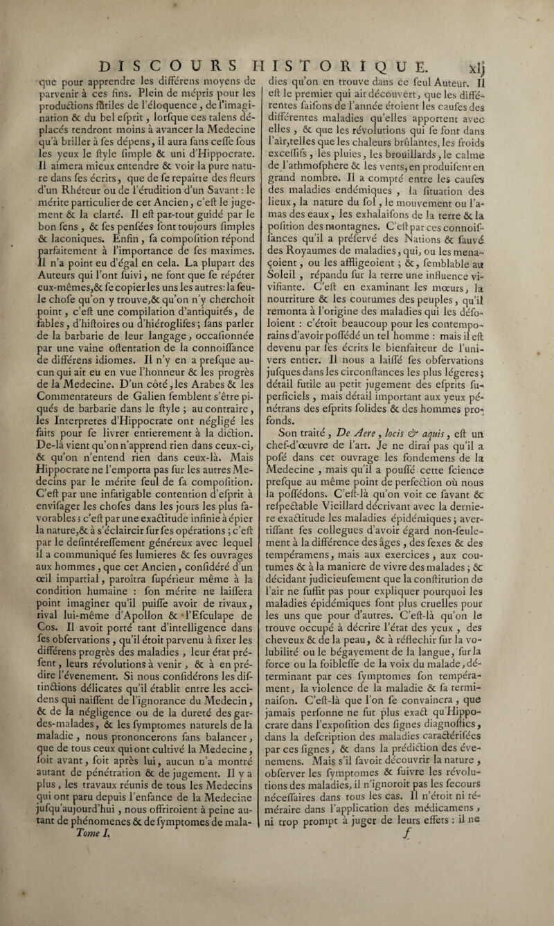 que pour apprendre les différens moyens de parvenir à ces fins. Plein de mépris pour les productions futiles de l’éloquence , de l’imagi¬ nation ôc du bel efprit, lorfque ces talens dé¬ placés rendront moins à avancer la Medecine qu a briller à Tes dépens, il aura fans ceffe fous les yeux le ftyle fimple ôc uni d'Hippocrate. Il aimera mieux entendre ôc voir la pure natu¬ re dans fes écrits, que de fe repaîtte des fleurs d’un Rhéteur ou de l’érudition d’un Savant : le mérite particulier de cet Ancien, c’eft le juge¬ ment ôc la clarté. Il eft par-tout guidé par le bon fens , ôc fes penfées font toujours Amples ôc laconiques. Enfin, fa compofition répond parfaitement à l’importance de fes maximes. Il n’a point eu d’égal en cela. La plupart des Auteurs qui l’ont fuivi, ne font que fe répéter eux-mêmes,ôc fe copier les uns les autres: la feu¬ le chofe qu’on y trouve,ôc qu’on n’y cherchoit point, c’eft une compilation d’antiquités, de fables, d’hiftoiresou d’hiéroglifes ; fans parler de la barbarie de leur langage, occafionnée par une vaine oftentation de la connoiffance de différens idiomes. Il n’y en a prefque au¬ cun qui ait eu en vue l’honneur ôc les progrès de la Medecine. D’un côté,les Arabes ôc les Commentateurs de Galien femblent s’être pi¬ qués de barbarie dans le ftyle ; au contraire, les Interprètes d’Hippocrate ont négligé les faits pour fe livrer entièrement à la diêtion. De-là vient qu’on n’apprend rien dans ceux-ci, ôc qu’on n’entend rien dans ceux-là. Mais Hippocrate ne l’emporta pas fur les autres Mé¬ decins par le mérite feul de fa compofition. C’eft par une infatigable contention d’efprit à envifager les chofes dans les jours les plus fa¬ vorables 5 c’eft par une exaêtitude infinie à épier la nature,ôc à s’éclaircir fur fes opérations ; c’eft par le defintéreffement généreux avec lequel il a communiqué fes lumières ôc fes ouvrages aux hommes , que cet Ancien, confidéré d’un œil impartial, paroîtra fupérieur même à la condition humaine : fon mérite ne laiffera point imaginer qu’il puiffe avoir de rivaux, rival lui-même d’Apollon ôc-l’Efculape de Cos. Il avoit porté tant d’intelligence dans fes obfervations , qu’il étoit parvenu à fixer les différens progrès des maladies , leur état pré- fent, leurs révolutions à venir , ôc à en pré¬ dire l’évenement. Si nous confidérons les dif- tin&ions délicates qu’il établit entre les acci- dens qui naiffent de l’ignorance du Médecin, ôc de la négligence ou de la dureté des gar¬ des-malades, ôc les fymptomes naturels de la maladie , nous prononcerons fans balancer, que de tous ceux qui ont cultivé la Medecine, foit avant, foit après lui, aucun n’a montré autant de pénétration ôc de jugement. Il y a plus , les travaux réunis de tous les Médecins qui ont paru depuis l’enfance de la Medecine jufqu’aujourd’hui , nous offriroient à peine au¬ tant de phénomènes ôc de fymptomes de mala- Tome /, dies qu’on en trouve dans ce feul Auteur. Il eft le premier qui ait découvert, que les diffé¬ rentes faifons de l’année étoient les caufes des différentes maladies qu’elles apportent avec elles , ôc que les révolutions qui fe font dans l’air,telles que les chaleurs brûlantes, les froids exceflifs , les pluies, les brouillards,le calme de l’athmofphere ôc les vents, en produifentert grand nombre. Il a compté entre les caufes des maladies endémiques , la fituation des lieux, la nature du fol, le mouvement ou l’a¬ mas des eaux, les exhalaifons de la terre ôcla pofition des montagnes. C’eft par ces connoif- lances qu’il a préfervé des Nations ôc fauvé des Royaumes de maladies, qui, ou les mena- çoient, ou les affligeoient ; ôc, femblable au Soleil , répandu fur la terre une influence vi¬ vifiante. C’eft en examinant les mœurs, la nourriture ôc les coutumes des peuples, qu’il remonta à l’origine des maladies qui les défo- loient : c’étoit beaucoup pour les contempo¬ rains d’avoir poffédé un tel homme : mais il eft devenu par fes écrits le bienfaiteur de l’uni¬ vers entier. Il nous a laiffé fes obfervations jufques dans les circonftances les plus légères 5 détail futile au petit jugement des efprits fù- perficiels , mais détail important aux yeux pé- nétrans des efprits folides ôc des hommes pro¬ fonds. Son traité , De Aere, locis & aquis, eft un chef-d’œuvre de l’art. Je ne dirai pas qu’il a pofé dans cet ouvrage les fondemens de la Medecine , mais qu’il a pouffé cette fcience prefque au même point de perfection où nous la poffédons. C’eft-là qu’on voit ce favant ôc refpe&able Vieillard décrivant avec la derniè¬ re exactitude les maladies épidémiques ; aver- tiffant fes collègues d’avoir égard non-feule¬ ment à la différence des âges , des fexes ôc des tempéramens, mais aux exercices, aux cou¬ tumes ôc à la maniéré de vivre des malades ; ôc décidant judicieufement que la conftitution de l’air ne fuffit pas pour expliquer pourquoi les maladies épidémiques font plus cruelles pour les uns que pour d’autres. C’eft-là qu’on le trouve occupé à décrire l’état des yeux , des cheveux ôc de la peau, ôc à réfléchir fur la vo¬ lubilité ouïe bégayement de la langue, fur la force ou la foibleffe de la voix du malade,dé¬ terminant par ces fymptomes fon tempéra¬ ment, la violence de la maladie ôc fa termi- naifon. C’eft-là que l’on fe convaincra , que jamais perfonne ne fut plus exaCl qu Hippo¬ crate dans l’expofition des fignes diagnoftics , dans la defcription des maladies caratférifées par ces fignes, ôc dans la prédiction des éve- nemens. Mais s’il favoit découvrir la nature , obferver les fymptomes ôc fuivre les révolu¬ tions des maladies, il n’ignoroit pas les fecourS néceffaires dans tous les cas. 11 n’étoit ni té¬ méraire dans l’application des médicamens, ni trop prompt à juger de leurs effets : il ne £