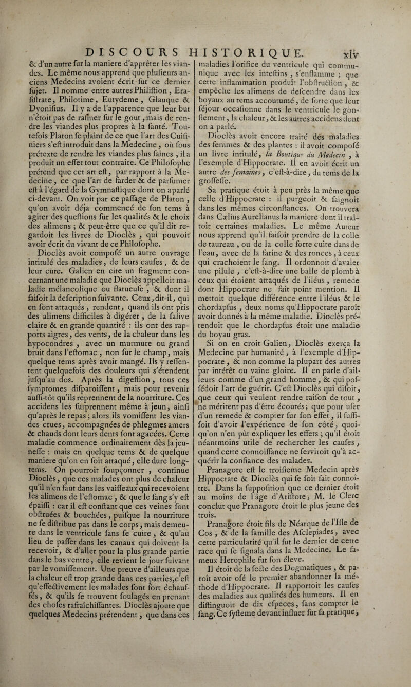 ôc d’un autre fur la maniéré d’apprêter les vian¬ des. Le même nous apprend que plufieurs an¬ ciens Médecins avoient écrit fur ce dernier fujet. Il nomme entre autres Philiftion , Era- fiftrate, Philotime, Eutydeme , Glauque ôc Dyonifius. Il y a de l’apparence que leur but n’étoit pas de rafiner fur le goût, mais de ren¬ dre les viandes plus propres à la fanté. Tou¬ tefois Platon fe plaint de ce que l’art des Cuifi- niers s’eft introduit dans la Medecine , où fous prétexte de rendre les viandes plus faines , il a produit un effet tout contraire. Ce Philofophe prétend que cet art eft, par rapport à la Mé¬ decine , ce que l’art de farder ôc de parfumer eft à l’égard de la Gymnaftique dont on aparlé ci-devant. On voit par ce paffage de Platon , qu’on avoit déjà commencé de fon tems à agiter des queftions fur les qualités ôc le choix des alimens ; ôc peut-être que ce qu’il dit re- gardoit les livres de Dioclès , qui pouvoit avoir écrit du vivant de ce Philofophe. Dioclès avoit compofé un autre ouvrage intitulé des maladies, de leurs caufes , ôc de leur cure. Galien en cite un fragment con- cernantune maladie que Dioclès appelloit ma¬ ladie mélancolique ou flatueufe , ôc dont il faifoit ladefcriptionfuivante. Ceux, dit-il, qui en font attaqués , rendent, quand ils ont pris des alimens difficiles à digérer , de la falive claire ôc en grande quantité : ils ont des rap¬ ports aigres, des vents, de la chaleur dans les hypocondres , avec un murmure ou grand bruit dans l’eftomac , non fur le champ, mais quelque tems après avoir mangé. Ils y reffen- tent quelquefois des douleurs qui s’étendent jufqu’au dos. Après la digeftion , tous ces fymptomes difparoiffent, mais pour revenir aulfi-tôt qu’ils reprennent de la nourriture. Ces accidens les furprennent même à jeun, ainfi qu’après le repas ; alors ils vomiffent les vian¬ des crues, accompagnées de phlegmes amers ôc chauds dont leurs dents font agacées. Cette maladie commence ordinairement dès lajeu- neffe : mais en quelque tems ôc de quelque maniéré qu’on en foit attaqué, elle dure long- tems. On pourroir foupçonner , continue Dioclès, que ces malades ont plus de chaleur qu’il n’en faut dans les vaiffeaux qui recevoient les alimens de l’eftomac , ôc que le fang s’y eft épaiffi : car il eft confiant que ces veines font obftruées ôc bouchées, puifque la nourriture ne fe diftribue pas dans le corps, mais demeu¬ re dans le ventricule fans fe cuire , ôc qu’au lieu de paffer dans les canaux qui doivent la recevoir, ôc d’aller pour la plus grande partie dans le bas ventre, elle revient le jour fuivant par le vomiffement. Une preuve d’ailleurs que la chaleur eft trop grande dans ces parties,c’eft qu’effeêfivement les malades font fort échauf¬ fés , ôc qu’ils fe trouvent foulagés en prenant des chofes rafraîchiffantes. Dioclès ajoute que quelques Médecins prétendent, que dans ces maladies l’orifice du ventricule qui commu¬ nique avec les inteftins , s’enflamme ; que cette inflammation produr l’obftruêfion , ôc empêche les alimens de defcendre dans les boyaux au tems accoutumé , de forte que leur féjour occalionne dans le ventricule le gbn- flement, la chaleur, ôc les autres accidens dont on a parlé. Dioclès avoit encore traité des maladies des femmes ôc des plantes : il avoit compofé un livre intitulé, la Boutique du Médecin , à l’exemple d’Hippocrate. Il en avoit écrit un autre des femaines, c’eft-à-dire, du tems de la groffeffe. Sa pratique étoit à peu près la même que celle d’Hippocrate : il purgeoit ôc faignoit dans les mêmes circonftances. On trouvera dans Cælius Aurelianus la maniéré dont il trai- toit certaines maladies. Le même Auteur nous apprend qu’il faifoit prendre de la colle de taureau , ou de la colle forte cuire dans de l’eau, avec de la farine ôc des ronces, à ceux qui crachoient le fang. Il ordonnoit d’avaler une pilule , c’eft-à-dire une balle de plomb à ceux qui étoient attaqués de 1 iléus , rernede dont Hippocrate ne fait point mention. Il mettoit quelque différence entre l’iléus ôc le chordapfus , deux noms qu’Hippocrate paroît avoir donnés à la même maladie. Dioclès pré- tendoir que le chordapfus étoit une maladie du boyau gras. Si on en croit Galien, Dioclès exerça la Medecine par humanité , à l’exemple d’Hip¬ pocrate , ôc non comme la plupart des autres oar intérêt ou vaine gloire. Il en parle d’ail- eurs comme d’un grand homme, ôc qui pof- fédoit l’art de guérir. C’eft Dioclès qui difoit, que ceux qui veulent rendre raifon de tout , ne méritent pas d’être écoutés ; que pour ufer d’un rernede ôc compter fur fon effet, il fuffi- foit d’avoir l’expérience de fon côté, quoi¬ qu’on n’en pût expliquer les effets ; qu’il étoit néantmoins utile de rechercher les caufes , quand cette connoiffance ne ferviroit qu’à ac¬ quérir la confiance des malades. Pranagore eft le troifieme Médecin après Hippocrate ôc Dioclès qui fe foit fait connoî- tre. Dans la fuppofition que ce dernier éroit au moins de 1 âge d’Ariftote, M. le Clerc conclut que Pranagore étoit le plus jeune des trois. Pranagore étoit fils de Néarque de l’Ifle de Cos , ôc de la famille des Afclepiades, avec cette particularité qu’il fut le dernier de cette race qui fe fignala dans la Medecine. Le fa¬ meux Herophile fut fon éleve. Il étoit de la fede des Dogmatiques , ôc pa¬ roît avoir ofé le premier abandonner la mé¬ thode d’Hippocrate. Il rapportoit les caufes des maladies aux qualités des humeurs. Il en diftinguoit de dix efpeces, fans compter le fang. Ce fyfteme devant influer fur fa pratique.