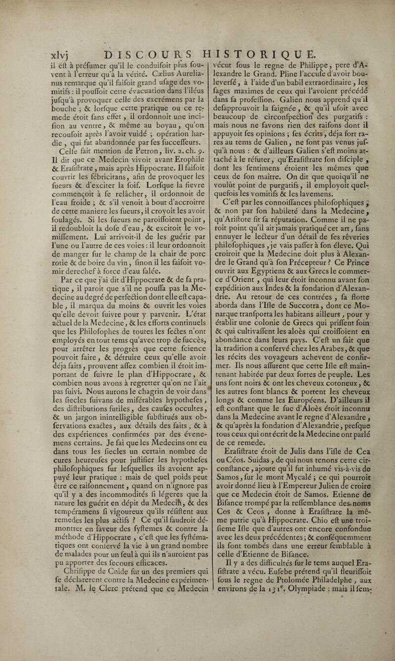 xlvj DISCOURS H il eft à préfumer qu’il le conduifoit plus fou- vent à l’erreur qu’à la vérité. Cælius Aurelia- nus remarque qu’il faifoit grand ufage des vo¬ mitifs : il poulfoit cette évacuation dans 1 iléus jufqu’à provoquer celle des excrémens par la bouche ôc lorfque cette pratique ou ce re: mede étoit fans effet, il ordonnoit une inci- fion au ventre, ôc même au boyau, qu’on recoufoit après l’avoir vuidé ; opération har¬ die , qui fut abandonnée par fes fuccelfeurs. Celle fait mention de Petron, liv. 2. ch. 9. Il dit que ce Médecin vivoit avant Erophile ôc Erafiftrate , mais après Hippocrate. Il faifoit couvrir les fébricitans, afin de provoquer les fueurs ôc d’exciter la foif. Lorfque la fievre commençoit à fe relâcher, il ordonnoit de l’eau froide ; ôc s’il venoit à bout d’accroître de cette maniéré les fueurs, il croyoit les avoir foulagés. Si les fueurs ne paroiffoient point, il redoubloit la dofe d’eau, ôc excitoit le vo- miffement. Lui arrivoit-il de les guérir par l’une ou l’autre de ces voies : il leur ordonnoit de manger fur le champ de la chair de porc rôtie ôc de boire du vin, finon il les faifoit vo¬ mir derechef à force d’eau falée. Par ce que j’ai dit d’Hippocrate ôc de fa pra¬ tique , il paroît que s’il ne pouffa pas la Mé¬ decine au degré de perfeêlion dont elle eft capa¬ ble , il marqua du moins ôc ouvrit les voies quelle devoit fuivre pour y parvenir. L’état aêluel de la Medecine, ôcles efforts continuels que les Philofophes de toutes les feêtes n’ont employés en tout tems qu’avec trop de fuccès, pour arrêter les progrès que cette fcience pouvoit faire, ôc détruire ceux qu’elle avoit déjà faits, prouvent allez combien il étoit im¬ portant de fuivre le plan d’Hippocrate, ôc combien nous avons à regretter qu’on ne l’ait pas fuivi. Nous aurons le chagrin de voir dans les fiecles fuivans de miférables hypothefes, des diftributions futiles, des caufes occultes, ôc un jargon inintelligible fubftitués aux ob- fervations exactes, aux détails des faits , ôc à des expériences confirmées par des évene- mens certains. Je fai que les Médecins ont eu dans tous les fiecles un certain nombre de cures heureufes pour juftifier les hypothefes philofophiques fur lefquelles ils avoient ap¬ puyé leur pratique : mais de quel poids peut être ce raifonnement, quand on n’ignore pas qu’il y a des incommodités fi légères que la nature les guérit en dépit du Médecin, ôc des tempéramens fi vigoureux qu’ils réfiftent aux remedès les plus aêtifs ? Ce qu’il faudroit dé¬ montrer en faveur des fyftemes ôc contre la méthode d’Hippocrate , c’eft que les fyftéma- tiques ont confèrvé la vie à un grand nombre de malades pour un feul à qui ils n’auroient pas pu apporter des fecours efficaces. Chrifîppe de Guide fut un des premiers qui fe déclarèrent contre la Medecine expérimen¬ tale. M. le Clerc prétend que ce Médecin 1 s t o r 1 q u E. vécut fous le régné de Philippe, pere d’A¬ lexandre le Grand. Pline l’accufe d’avoir bou- leverfé , à l’aide d’un babil extraordinaire , les fages maximes de ceux qui l’avoient précédé dans fa profeffion. Galien nous apprend qu’il defapprouvoit la faignée, ôc qu’il ufoit avec beaucoup de circonfpeêlion des purgatifs : mais nous ne favons rien des raifons dont il appuyoit fes opinions ; fes écrits, déjà fort ra¬ res au tems de Galien, ne font pas venus juf¬ qu’à nous : ôc d’ailleurs Galien s’eft moins at¬ taché à le réfuter, qu’Erafiflrate fon difciple , dont les fentimens étoient les mêmes que ceux de fon maître. On dit que quoiqu’il ne voulût point de purgatifs, il employoit quel¬ quefois les vomitifs ôc les lavemens. C’eft par les connoiffances philofophiques y ôc non par fon habileté dans la Medecine, qu’Ariflote fit fa réputation. Comme il ne pa¬ roît point qu’il ait jamais pratiqué cet art, fans ennuyer le leêteur d’un détail de fes rêveries philofophiques , je vais palier à fon éleve. Qui croiroit que la Medecine doit plus à Alexan¬ dre le Grand qu’à fon Précepteur ? Ce Prince ouvrit aux Egyptiens ôc aux Grecs le commer¬ ce d’Orient , qui leur étoit inconnu avant fon expédition aux Indes ôc la fondation d’Alexan¬ drie. Au retour de ces contrées , fa flotte aborda dans l’Ifle de Succotra, dont ce Mo¬ narque tranfporta les habitans ailleurs , pour y établir une colonie de Grecs qui priflent foin ôc qui cultivaffent les aloès qui croifloient en abondance dans leurs pays. C’eft un fait que la tradition a confèrvé chez les Arabes, ôc que les récits des voyageurs achèvent de confir¬ mer. Ils nous affurent que cette Ifle eft main¬ tenant habitée par deux fortes de peuple. Les uns font noirs ôc ont les cheveux cotoneux, ôc les autres font blancs ôc portent les cheveux longs ôc comme les Européens. D’ailleurs il eft confiant que le fuc d’Aloès étoit inconnu dans la Medecine avant le régné d’Alexandre , ôc qu’après la fondation d’Alexandrie, prefque tous ceux qui ont écrit de la Medecine ont parlé de ce remede. Erafiftrate étoit de Julis dans Pille de Cea ouCéos. Suidas , de qui nous tenons cette cir- conftance , ajoute qu’il fut inhumé vis-à-vis de Samos, fur le mont Mycalé ; ce qui pourroit avoir donné lieu à l’Empereur Julien de croire que ce Médecin étoit de Samos. Etienne de Bifance trompé par la reffemblance des* noms Cos ôc Ceos , donne à Erafiftrate la mê¬ me patrie qu’à Hippocrate. Chio eft une troi- fieme Ifle que d’autres ont encore confondue avec les deux précédentes ; ôc conféquemment ils font tombés dans une erreur femblable à celle d’Etienne de Bifance. Il y a des difficultés fur le tems auquel Era¬ fiftrate a vécu. Eufebe prétend qu’il fleuriffoit fous le régné de Ptolomée Philadelphe , aux environs de la 13 ie. Olympiade : mais ilfern-