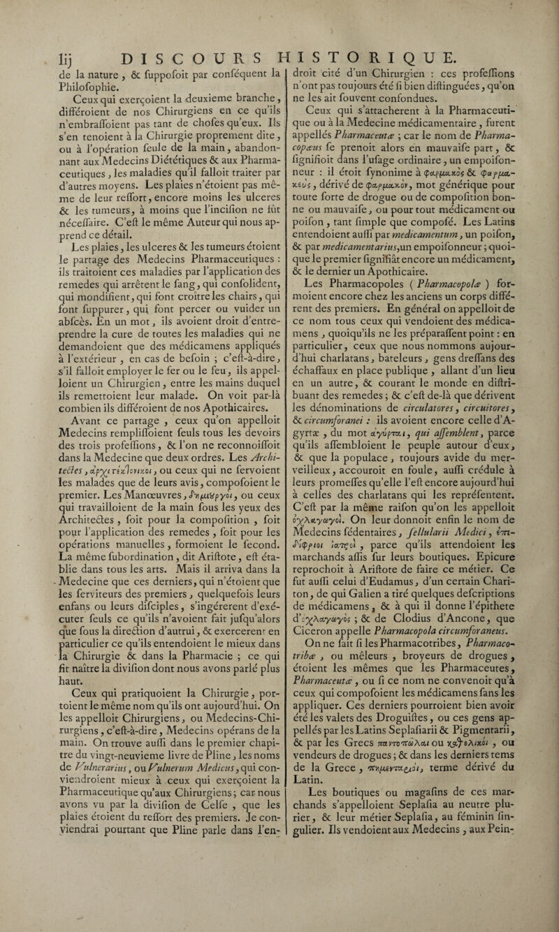 lij DISCOURS H de la nature , ôc fuppofoit par conféquent la Philofophie. Ceux qui exerçoient la deuxieme branche, différoient de nos Chirurgiens en ce qu’ils n’embraffoient pas tant de chofes qu eux. Ils s’en tenoient à la Chirurgie proprement dite, ou à l’opération feule de la main, abandon¬ nant aux Médecins Diététiques ôc aux Pharma¬ ceutiques , les maladies qu’il falloit traiter par d’autres moyens. Les plaies n’étoient pas mê¬ me de leur reffort, encore moins les ulcérés & les tumeurs, à moins que l’incifîon ne fût néceffaire. C’eft le même Auteur qui nous ap¬ prend ce détail. Les plaies, les ulcérés ôc les tumeurs étoient le partage des Médecins Pharmaceutiques : ils traitoient ces maladies par l’application des remedes qui arrêtent le fang,qui confolident, qui mondifient, qui font croître les chairs, qui font fuppurer, qui font percer ou vuider un abfcès. En un mot, ils avoient droit d’entre¬ prendre la cure de toutes les maladies qui ne demandoient que des médicamens appliqués à l’extérieur , en cas de befoin ; c’eft-à-dire, s’il falloit employer le fer ou le feu, ils appel¬ aient un Chirurgien, entre les mains duquel ils remettoient leur malade. On voit par-là combien ils différoient de nos Apothicaires. Avant ce partage , ceux qu’on appelloit Médecins rempliffoient feuls tous les devoirs des trois profeffions, ôc l’on ne reconnoiffoit dans la Medecine que deux ordres. Les Archi- tebles j&p^inKlcnxci, ou ceux qui ne fervoient les malades que de leurs avis, compofoient le premier. Les Manœuvres, ou ceux qui travailloient de la main fous les yeux des Architectes , foit pour la compofition , foit pour l’application des remedes , foit pour les opérations manuelles , formoient le fécond. La même fubordination, dit Ariftote, eft éta¬ blie dans tous les arts. Mais il arriva dans la - Medecine que ces derniers, qui n’étoient que les ferviteurs des premiers , quelquefois leurs enfans ou leurs difciples, s’ingérèrent d’exé¬ cuter feuls ce qu’ils n’avoient fait jufqifalors que fous la direction d’autrui, ôc exercerem en particulier ce qu’ils entendoient le mieux dans la Chirurgie ôc dans la Pharmacie ; ce qui fit naître la divifion dont nous avons parlé plus haut. Ceux qui pratiquoient la Chirurgie, por- toient le même nom qu’ils ont aujourd’hui. On les appelloit Chirurgiens, ou Medecins-Chi- rurgiens, c’eft-à-dire, Médecins opérans de la main. On trouve auffi dans le premier chapi¬ tre du vingt-neuvieme livre de Pline, les noms de Viulnerarius, ou Vulnerum Medicus, qui con- viendroient mieux à ceux qui exerçoient la Pharmaceutique qu’aux Chirurgiens; car-nous avons vu par la divifion de Celfe , que les plaies étoient du reffort des premiers. Je con¬ viendrai pourtant que Pline parle dans l’en: I S T O R I Q U E. droit cité d’un Chirurgien : ces profeflions n’ont pas toujours été fi bien diftinguées, qu’on ne les ait fouvent confondues. Ceux qui s’attachèrent à la Pharmaceuti¬ que ou à la Medecine médicamentaire , furent appellés Pharmaceutce ; car le nom de P karma- copœus fe prenoit alors en mauvaife part, ôc fignifîoit dans l’ufage ordinaire, un empoifon- neur : il étoit fynonime à ÇcLfyxutoç ôc Ça fixa.- ■xivç, dérivé de q>a.f(xocKov, mot générique pour toute forte de drogue ou de compofition bon¬ ne ou mauvaife, ou pour tout médicament ou poifon , tant fimple que compofé. Les Latins entendoient auffi par medicamentum, un poifon, ôc par médicamentariusyxxn empoifonneur ; quoi¬ que le premier figniffât encore un médicament, ôc le dernier un Apothicaire. Les Pharmacopoles ( Pharmacopolœ ) for¬ moient encore chez les anciens un corps diffé¬ rent des premiers. En général on appelloit de ce nom tous ceux qui vendoient des médica¬ mens , quoiqu’ils ne les préparaffent point : en particulier, ceux que nous nommons aujour¬ d’hui charlatans, bateleurs, gens dreffans des échaffaux en place publique , allant d’un lieu en un autre, ôc courant le monde en diftri- buant des remedes ; ôc c’eft de-là que dérivent les dénominations de circulatores, circuitores, ôc circumforanei : ils avoient encore celle d’A- gyrtæ , du mot cîyu/>*»/, qui ajfemblent, parce qu’ils affembloient le peuple autour d’eux, ôc que la populace, toujours avide du mer¬ veilleux , accouroit en foule, auffi crédule à leurs promeffes qu’elle l’eft encore aujourd’hui à celles des charlatans qui les représentent. C’eft par la même raifon qu’on les appelloit lyX&ycùytii. On leur donnoit enfin le nom de Médecins fédentaires, fellularii Medici, im- pfiot jcl7Ç ot , parce qu’ils attendoient les marchands aftîs fur leurs boutiques. Epicure reprochoit à Ariftote de faire ce métier. Ce fut auffi celui d’Eudamus, d’un certain Chari- ton, de qui Galien a tiré quelques defcriptions de médicamens, ôc à qui il donne l’épithete d’c^A&yayôs ; ôc de Clodius d’Ancone, que Cicéron appelle Pharmacopola circumforaneus. On ne fait fi les Pharmacotribes, Pharmaco- tribce , ou mêleurs , broyeurs de drogues , étoient les mêmes que les Pharmaceutes, Pharmaceutce , ou fi ce nom ne convenoit qu’à ceux qui compofoient les médicamens fans les appliquer. Ces derniers pourroient bien avoir été les valets des Droguiftes, ou ces gens ap¬ pellés par les Latins Seplafiarii ôc Pigmentarii, ôc par les Grecs 7nvm'7tà>\cu ou , ou vendeurs de drogues ; ôc dans les derniers tems de la Grece , t7tv\fxjiyTx^ôiJ terme dérivé du Latin. Les boutiques ou magafîns de ces mar¬ chands s’appelloient Seplafta au neutre plu- rier, ôc leur métier Seplafta, au féminin lîn- gulier. Ils vendoient aux Médecins, auxPein-