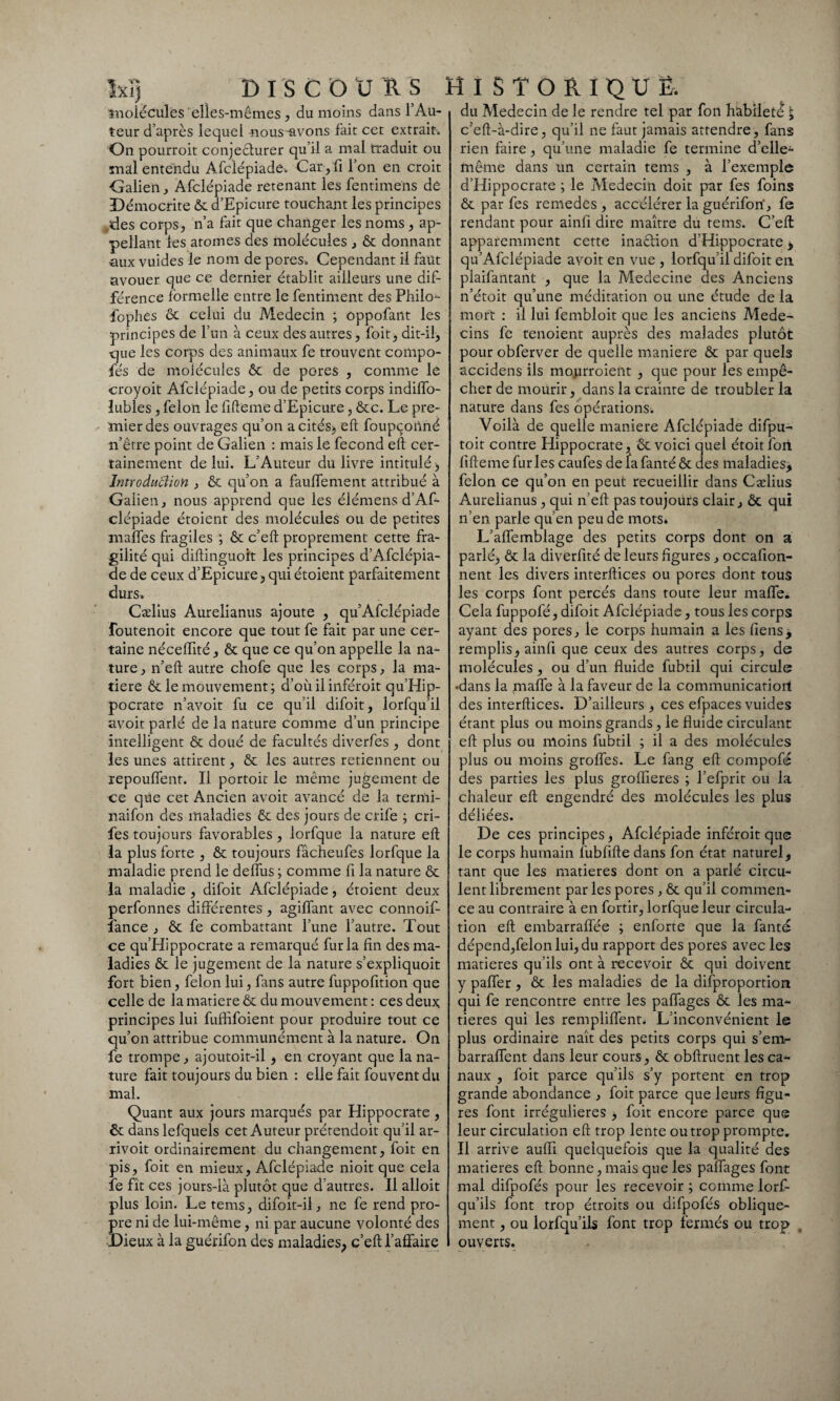 Ixï) DISCOURS molécules elles-mêmes , du moins dans l’Au¬ teur d’après lequel nous-avons fait cet extrait. On pourroit conjeêturer qu’il a mal traduit ou malentendu Afclépiade. Car, fi l’on en croit Galien, Afclépiade retenant les fentimens de Démocrite Ôc d’Epicure touchant les principes des corps, n’a fait que changer les noms, ap¬ pelant les atomes des molécules , ôc donnant •aux vuides le nom de pores. Cependant il faut avouer que ce dernier établit ailleurs une dif¬ férence formelle entre le fentiment des Philo- fophes ôc celui du Médecin ; oppofant les principes de l’un à ceux des autres, foit, dit-il, que les corps des animaux fe trouvent compo- •fés de molécules ôc de pores , comme le croyoit Afclépiade, ou de petits corps indiffo- lubles, félon le fifteme d’Epicure, ôcc. Le pre¬ mier des ouvrages qu’on a cités, eft foupçotlné n’être point de Galien : mais le fécond eft cer¬ tainement de lui. L’Auteur du livre intitulé , Introduâion , ôc qu’on a faulfement attribué à Galien, nous apprend que les élémens d’Af- clépiade étoient des molécules ou de petites malfes fragiles ; ôc c’eft proprement cette fra¬ gilité qui diftinguoit les principes d’Afclépia- de de ceux d’Epicure, qui étoient parfaitement durs. Cælius Aurelianus ajoute , qu’Afclépiade foutenoit encore que tout fe fait par une cer¬ taine néceiïité, ôc que ce qu’on appelle la na¬ ture , n’eft autre chofe que les corps, la ma¬ tière ôc le mouvement; d’oùil inféroit qu’Hip- pocrate n’avoit fu ce qu’il difoit, lorfqu’il avoit parlé de la nature comme d’un principe intelligent ôc doué de facultés diverfes , dont les unes attirent, ôc les autres retiennent ou repouffent. Il portoit le même jugement de ce que cet Ancien avoit avancé de la termi- naifon des maladies ôc des jours de crife ; cri- fes toujours favorables , lorfque la nature eft la plus forte , ôc toujours fâcheufes lorfque la maladie prend le deffus ; comme fi la nature ôc la maladie , difoit Afclépiade, étoient deux perfonnes différentes, agiffant avec connoif- lance , ôc fe combattant l’une l’autre. Tout ce qu’Hippocrate a remarqué fur la fin des ma¬ ladies ôc le jugement de la nature s’expliquoit fort bien, félon lui, fans autre fuppofition que celle de la matière Ôc du mouvement : ces deux principes lui fuffifoient pour produire tout ce qu’on attribue communément à la nature. On fe trompe, ajoutoit-il , en croyant que la na¬ ture fait toujours du bien : elle fait fouvent du mal. Quant aux jours marqués par Hippocrate, Ôc dans lefquels cet Auteur prétendoit qu’il ar- rivoit ordinairement du changement, foit en pis, foit en mieux, Afclépiade nioit que cela fe fît ces jours-là plutôt que d’autres. Il alloit plus loin. Le tems, difoit-il, ne fe rend pro¬ pre ni de lui-même, ni par aucune volonté des Dieux à la guérifon des maladies, c’eft l’affaire HISTORIQUE. du Médecin de le rendre tel par fon habileté £ c’eft-à-dire, qu’il ne faut jamais attendre, fans rien faire, qu’une maladie fe termine d’elle^ même dans un certain tems , à l’exemple d’Hippocrate ; le Médecin doit par fes foins ôc par fes remedes , accélérer la guérifon', fe rendant pour ainfi dire maître du tems. C’eft: apparemment cette inaction d’Hippocrate, qu’Afclépiade avoit en vue , lorfqu’il difoit en plaifantant , que la Medecine des Anciens n’étoit qu’une méditation ou une étude de la mort : il lui fembloit que les anciens Méde¬ cins fe tenoient auprès des malades plutôt pour obferver de quelle maniéré ôc par quels accidens ils mourroient , que pour les empê¬ cher de mourir, dans la crainte de troubler la nature dans fes opérations; Voilà de quelle maniéré Afclépiade difpu- toit contre Hippocrate^ ôc voici quel étoitfori fifteme furies caufes de lafanté ôc des maladies, félon ce qu’on en peut recueillir dans Cælius Aurelianus, qui n’eft pas toujours clair, ôc qui n’en parle qu’en peu de mots. L’affemblage des petits corps dont on a parlé, ôc la diverfité de leurs figures, occafion- nent les divers interftices ou pores dont tous les corps font percés dans toute leur maffe. Cela fuppofé, difoit Afclépiade, tous les corps ayant des pores, le corps humain a les Tiens, remplis, ainfi que ceux des autres corps, de molécules, ou d’un fluide fubtil qui circule •dans la maffe à la faveur de la communicatiort des interftices. D’ailleurs, ces efpacesvuides étant plus ou moins grands, le fluide circulant eft plus ou moins fubtil ; il a des molécules plus ou moins groffes. Le fang eft compofc des parties les plus groflieres ; l’efprit ou la chaleur eft engendré des molécules les plus déliées. De ces principes, Afclépiade inféroit que le corps humain fubfifte dans fon état naturel, tant que les matières dont on a parlé circu- lent librement par les pores, ôc qu’il commen¬ ce au contraire à en fortir, lorfque leur circula¬ tion eft embarraffée ; enforte que la fanté dépend,felonlui,du rapport des pores avec les matières qu’ils ont à recevoir ôc qui doivent y paffer , ôc les maladies de la disproportion qui fe rencontre entre les paffages ôc les ma¬ tières qui les rempliffent. L’inconvénient le plus ordinaire naît des petits corps qui s’enir barraffent dans leur cours, ôc obftruent les ca¬ naux , foit parce qu’ils s’y portent en trop grande abondance , foit parce que leurs figu¬ res font irrégulières , foit encore parce que leur circulation eft trop lente ou trop prompte. Il arrive aufiî quelquefois que la qualité des matières eft bonne, mais que les paffages font mal difpofés pour les recevoir ; comme lorf- qu’ils font trop étroits ou difpofés oblique¬ ment , ou lorfqu’ils font trop fermés ou trop ouverts.