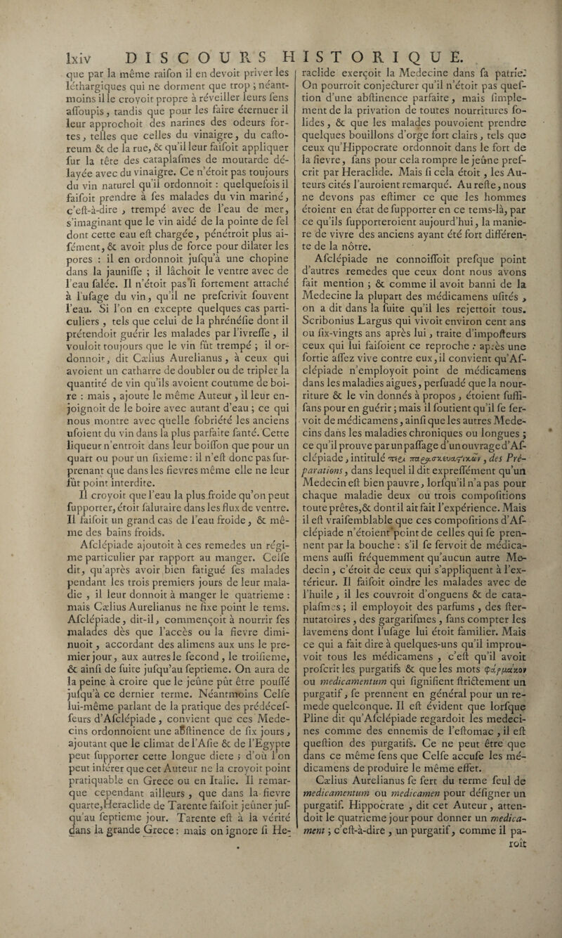que par la même raifon il en devoit priver les léthargiques qui ne dorment que trop ; néant- moins il le croycit propre à réveiller leurs fens affoupis , tandis que pour les faire éternuer il leur approchoit des narines des odeurs for¬ tes, telles que celles du vinaigre, du cafto- reum & de la rue, & qu’il leur faifoit appliquer fur la tête des cataplafmes de moutarde dé¬ layée avec du vinaigre. Ce n’étoit pas toujours du vin naturel qu’il ordonnoit : quelquefois il faifoit prendre à fes malades du vin mariné, c’eft-à-dire , trempé avec de l’eau de mer, s’imaginant que le vin aidé de la pointe de fel dont cette eau eft chargée, pénétroit plus ai- fément,& avoit plus de force pour dilater les pores : il en ordonnoit jufqu’à une chopine dans la jauniffe ; il lâchoit le ventre avec de l’eau falée. Il n’étoit pasTi fortement attaché à l’ufage du vin, qu’il ne prefcrivît fouvent l’eau. Si l’on en excepte quelques cas parti¬ culiers , tels que celui de la phrénéfie dont il prétendoit guérir les malades par fivreffe , il vouloit toujours que le vin fût trempé ; il or- donnoh, dit Cælius Aurelianus, à ceux qui avoient un catharre de doubler ou de tripler la quantité de vin qu’ils avoient coutume de boi¬ re : mais , ajoute le même Auteur , il leur en- joignoit de le boire avec autant d’eau ; ce qui nous montre avec qüelle fobriété les anciens ufoient du vin dans la plus parfaite fanté. Cette liqueur n’entroit dans leur boilfon que pour un quart ou pour un fixieme: il n’eft donc pas fur- prenant que dans les fievres même elle ne leur fût point interdite. Il croyoit que l’eau la plus froide qu’on peut fupporter, étoir falutaire dans les flux de ventre. Il faifoit un grand cas de l’eau froide, & mê¬ me des bains froids. Afclépiade ajoutoit à ces remedes un régi¬ me particulier par rapport au manger. Celfe dit, qu'après avoir bien fatigué fes malades pendant les trois premiers jours de leur mala¬ die , il leur donnoit à manger le quatrième : mais Cælius Aurelianus ne fixe point le tems. Afclépiade, dit-il, commençoit à nourrir fes malades dès que l’accès ou la fievre dimi- nuoit, accordant des alimens aux uns le pre¬ mier jour, aux autres le fécond, le troifieme, & ainfi de fuite jufqu’au feptieme. On aura de la peine à croire que le jeûne pût être pouffé jufqu’à ce dernier terme. Néantmoins Celfe lui-même parlant de la pratique des prédécef- feurs d’Afclépiade, convient que ces Méde¬ cins ordonnoient une aBftinence de fix jours , ajoutant que le climat del’Afie & de l’Egypte peut fupporter cette longue diete 5 d’où l’on peut inférer que cet Auteur ne la croyoit point pratiquable en Grece ou en Italie. II remar¬ que cependant ailleurs, que dans la fievre quarte,Heraclide de Tarente faifoit jeûner juf¬ qu’au feptieme jour. Tarente eft à la vérité dans la grande Grece : mais on ignore fi He- raclide exerçoit la Medecine dans fa patrie^ On pourroit conjecturer qu’il n’étoit pas quef- tion d’une abftinence parfaite, mais fimple- ment de la privation de toutes nourritures fo- lides, &. que les malades pouvoient prendre quelques bouillons d’orge fort clairs, tels que ceux qu Hippocrate ordonnoit dans le fort de la fievre, fans pour cela rompre le jeûne pref- crit par Heraclide. Mais fi cela étoit, les Au¬ teurs cités l’auroient remarqué. Au refte, nous ne devons pas eftimer ce que les hommes étoient en état de fupporter en ce tems-là, par ce qu’ils fupporteroient aujourd’hui, la manié¬ ré de vivre des anciens ayant été fort différen¬ te de la nôtre. Afclépiade ne connoiffoit prefque point d’autres remedes que ceux dont nous avons fait mention ; ôt comme il avoit banni de la Medecine la plupart des médicamens ufités > on a dit dans la fuite qu’il les rejettoit tous. Scribonius Largus qui vivoit environ cent ans ou fix-vingts ans après lui, traite d’impofteurs ceux qui lui faifoient ce reproche : après une fortie affez vive contre eux,il convient qu’Af- clépiade n’employoit point de médicamens dans les maladies aigues, perfuadé que la nour¬ riture & le vin donnés à propos , étoient fuffi- fans pour en guérir ; mais il foutient qu’il fe fer- voit de médicamens, ainfi que les autres Méde¬ cins dans les maladies chroniques ou longues ; ce qu’il prouve parunpaffage d’un ouvrage d’Af¬ clépiade , intitulé 'mçd Tnx^.a-v.ivct^ix.ecv, des Pré¬ parations , dans lequel il dit expreffément qu’un Médecin eft bien pauvre, lorfqu’iln’a pas pour chaque maladie deux ou trois compofitions toute prêtes,& dont il ait fait l’expérience. Mais il eft vraifemblable que ces compofitions d’Af¬ clépiade n’étoient'point de celles quife pren¬ nent par la bouche : s’il fe fervoit de médica¬ mens aufti fréquemment qu’aucun autre Mé¬ decin , c’étoit de ceux qui s’appliquent à l’ex¬ térieur. Il faifoit oindre les malades avec de l’huile, il les couvroit d’onguens ôc de cata¬ plafmes; il employoit des parfums , des fter- nutatoires , des gargarifmes , fans compter les lavemens dont l’ufage lui étoit familier. Mais ce qui a fait dire à quelques-uns qu’il improu- voit tous les médicamens , c’eft qu’il avoit profcrities purgatifs & que les mots cpd.ffj.ciMv ou medicamentum qui fignifient ftriêlement un purgatif, fe prennent en général pour un re- mede quelconque. Il eft évident que lorfque Pline dit qu’Afclépiade regardoit les médeci¬ nes comme des ennemis de l’eftomac , il eft ueftion des purgatifs. Ce ne peut être que ans ce même fens que Celfe accufe les mé¬ dicamens de produire le même effet. Cælius Aurelianus fe fert du terme feul de medicamentum ou medicamen pour défigner un purgatif. Plippocrate , dit cet Auteur, atten- doit le quatrième jour pour donner un médica¬ ment ; c’eft-à-dire , un purgatif, comme il pa-
