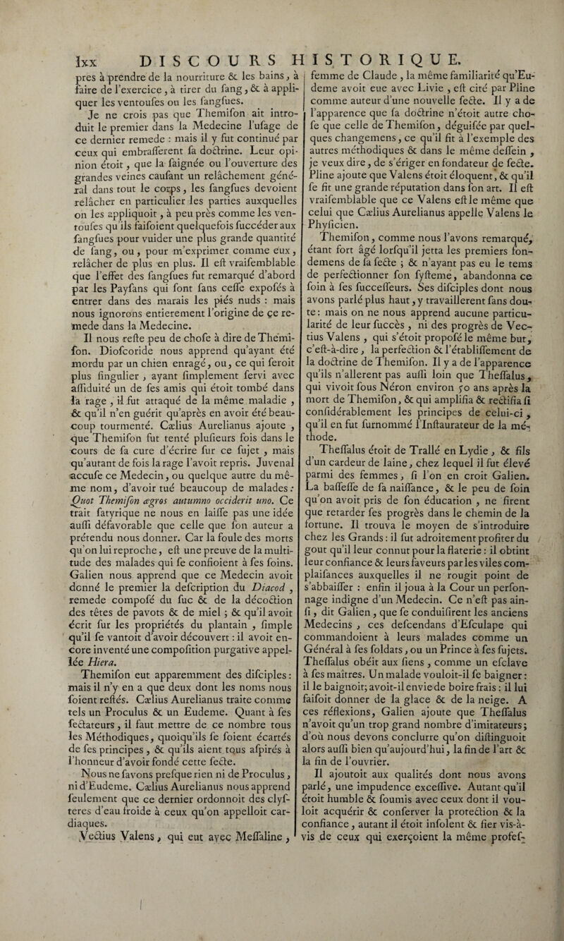 près à prendre de la nourriture ôc les bains, à faire de l’exercice, à tirer du fang, ôc à appli¬ quer les ventoufes ou les fangfues. Je ne crois pas que Themifon ait intro femme de Claude , la même familiarité qu’Eu- deme avoit eue avec Livie , eft cité par Pline comme auteur d’une nouvelle feête. Il y a de l’apparence que fa doêtrine n’étoit autre cho- duit le premier dans la Medecine l’ufage de fe que celle de Themifon, déguifée par quel- ce dernier remede : mais il y fut continué par ques changemens, ce qu’il fit à l’exemple des ceux qui embrafferent fa doêtrine. Leur opi- autres méthodiques ôc dans le même deffein , nion étoit, que la faignée ou l’ouverture des je veux dire, de s’ériger en fondateur de feêle. grandes veines caufant un relâchement géné- Pline ajoute que Valens étoit éloquent, ôc qu’il xal dans tout le corps , les fangfues dévoient fe fit une grande réputation dans ion art. Il eft relâcher en particulier les parties auxquelles vraifemblable que ce Valens eft le même que on les appliquoit, à peu près comme les ven- celui que Cælius Aurelianus appelle Valens le toufes qu ils faifoient quelquefois fuccéder aux Phylicien. fangfues pour vuider une plus grande quantité Themifon, comme nous l’avons remarqué, de fang, ou , pour m’exprimer comme eux, étant fort âgé lorfquil jetta les premiers fon- relâcher de plus en plus. Il eft vraifemblable demens de fa feête ; ôc n’ayant pas eu le tems que l’effet des fangfues fut remarqué d’abord de perfectionner fon fyfteme, abandonna ce par les Payfans qui font fans ceffe expofés à foin à fes fucceffeurs. Ses difciples dont nous entrer dans des marais les piés nuds : mais nous ignorons entièrement l’origine de çe re¬ mede dans la Medecine. Il nous refte peu de chofe à dire deThemi fon. Diofcoride nous apprend qu’ayant été mordu par un chien enragé, ou, ce qui feroit avons parlé plus haut, y travaillèrent fans dou¬ te : mais on ne nous apprend aucune particu¬ larité de leur fuccès , ni des progrès de Vec- tius Valens , qui s’étoit propoféle même but, c’eft-à-dire, la perfection Ôc l’établiffement de la doctrine de Themifon. Il y a de l’apparence plus fingulier , ayant Amplement fervi avec qu ils n’allerent pas aulli loin que Theffalus, affiduité un de fes amis qui étoit tombé dans qui vivoit fous Néron environ yo ans après la la rage , il fut attaqué de la même maladie , Rr 1:c —CL‘r- n & qu’il n’en guérit qu’après en avoir été beau¬ coup tourmenté. Cælius Aurelianus ajoute , que Themifon fut tenté plufieurs fois dans le cours de fa cure d’écrire fur ce fujet , mais mort de Themifon, ôc qui amplifia ôc rectifia 11 confidérablement les principes de celui-ci , qu’il en fut furnommé l’Inftaurateur de la mé¬ thode. Theffalus étoit de Trallé en Lydie , ôc fils qu’autant de fois la rage l’avoit repris. Juvenal d’un cardeur de laine, chez lequel il fut élevé •accufe ce Médecin, ou quelque autre du mê- I parmi des femmes, fi Ion en croit Galien, me nom, d’avoir tué beaucoup de malades: I La baffeffe de fa naiffance, ôc le peu de foin Quot Themifon agros autumno occiderit uno. Ce qu’on avoit pris de fon éducation , ne firent trait fatyrique ne nous en laiffe pas une idée que retarder fes progrès dans le chemin de la suffi défavorable que celle que fon auteur a fortune. Il trouva le moyen de s’introduire prétendu nous donner. Car la foule des morts chez les Grands : il fut adroitement profiter du qu’on lui reproche, eft une preuve de la multi- goût qu’il leur connut pour la flaterie : il obtint tude des malades qui fe confioient à fes foins Galien nous apprend que ce Médecin avoit donné le premier la defcription du Diacod , remede compofé du fuc ôc de la décoction des têtes de pavots ôc de miel ; ôc qu’il avoit écrit fur les propriétés du plantain , fimple qu’il fe vantoit d’avoir découvert : il avoit en¬ core inventé une compofition purgative appel- lée Hiera. Themifon eut apparemment des difciples leur confiance ôc leurs faveurs parles viles com- plaifances auxquelles il ne rougit point de s’abbaiffer : enfin il joua à la Cour un perfon- nage indigne d’un Médecin. Ce n’eft pas ain- fi, dit Galien, que fe conduifirent les anciens Médecins , ces defcendans d’Efculape qui commandoient à leurs malades comme un Général à fes foldats, ou un Prince à fes fujets. Theffalus obéit aux fiens , comme un efclave à fes maîtres. Un malade vouloit-il fe baigner : mais il n’y en a que deux dont les noms nous il le baignoit;avoit-il envie de boire frais : il lui foient reftés. Cælius Aurelianus traite comme faifoit donner de la glace ôc de la neige. A tels un Proculus ôc un Eudeme. Quant à fes ces réflexions, Galien ajoute que Theffalus feêtateurs, il faut mettre de ce nombre tous n’avoit qu’un trop grand nombre d’imitateurs; les Méthodiques, quoiqu’ils fe foient écartés d’où nous devons conclurre qu’on diftinguoit de fes principes , ôc qu’ils aient tous afpirés à alors aufli bien qu’aujourd’hui, la fin de l’art ôc l’honneur d’avoir fondé cette feête. la fin de l’ouvrier. Nous ne favons prefque rien ni de Proculus , Il ajoutoit aux qualités dont nous avons nid’Eudeme. Cælius Aurelianus nous apprend parlé, une impudence exceflive. Autant qu’il feulement que ce dernier ordonnoit des clyf- étoit humble ôc fournis avec ceux dont il vou- teres d’eau Iroide à ceux qu’on appelloit car- loit acquérir ôc conferver la proteêtion ôc la diaques. confiance, autant il étoit infolent ôc fier vis-à- .Veêtius Valens, qui eut avec Meffaline ; 1 vis de ceux qui exerçoient la même profef-