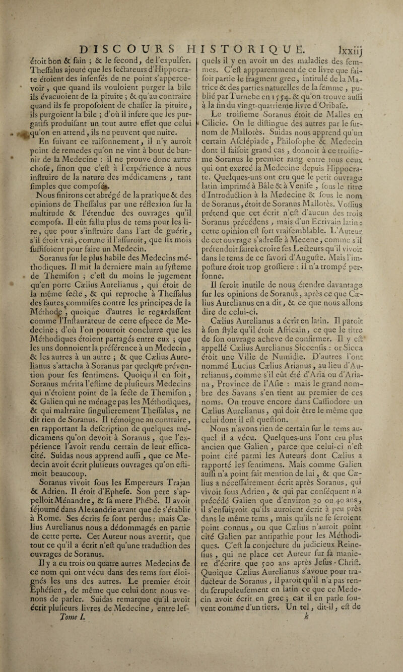 étoit bon Ôc fain ; ôc le fécond, de l’expulfer. Theflalus ajouté que les fedateurs d'Hippocra¬ te étoient des infenfés de ne point s’apperce- • voir , que quand ils vouloient purger la bile ils évacuoient de la pituite ; ôc qu’au contraire quand ils fe propofoient de chaifer la pituite, ils purgoient la bile ; d’où il inféré que les pur¬ gatifs produifant un tout autre effet que celui ^qu’on en attend, ils ne peuvent que nuire. En fuivant ce raifonnement, il n’y auroit point de remedes qu’on ne vînt à bout de ban¬ nir de la Medecine : il ne prouve donc autre chofe, finon que c’eft à l’expérience à nous inftruire de la nature des médicamens , tant Amples que compofés. Nous finirons cet abrégé de la pratique ôc des opinions de Theffalus par une réflexion fur la multitude ôc l’étendue des ouvrages qu’il compofa. Il eût fallu plus de tems pour les li¬ re, que pour s’inftruire dans l’art de guérir, s'il étoit vrai, comme il l’affuroit, que fix mois fuffifoient pour faire un Médecin. Soranus fut le plus habile des Médecins mé¬ thodiques. Il mit la derniere main aufyfteme • de Themifon ; c’eft du moins le jugement qu’en porte Cælius Aurelianus , qui étoit de la même fede, ôc qui reproche à Theflalus des fantes^commifes contre les principes de la Méthode , quoique d’autres le regardaient comme l’Inftaurateur de cette efpece de Mé¬ decine ; d’oû l’on pourroit conclurre que les Méthodiques étoient partagés entre eux ; que les uns donnoient la préférence à un Médecin , ôc les autres à un autre ; ôc que Cælius Aure¬ lianus s’attacha à Soranus par quelque préven¬ tion pour fes fentimens. Quoiqu il en foit, Soranus mérita l’eftime de plufieurs Médecins qui n’étoient point de la fede de Themifon ; ôc Galien qui ne ménage pas les Méthodiques, ôc qui maltraite fingulierement Theflalus, ne dit rien de Soranus. Il témoigne au contraire, en rapportant la defeription de quelques mé¬ dicamens qu’on devoit à Soranus , que l’ex¬ périence l’avoit rendu certain de leur effica¬ cité. Suidas nous apprend aufli , que ce Mé¬ decin avoit écrit plulieurs ouvrages qu’on efti- moit beaucoup. Soranus vivoit fous les Empereurs Trajan ôc Adrien. Il étoit d’Ephefe. Son pere s’ap- pelloitMénandre, ôc fa mere Phébé. Il avoit îejourné dans Alexandrie avant que de s’établir à Rome. Ses écrits fe font perdus : mais Cæ¬ lius Aurelianus nous a dédommagés en partie de cette perte. Cet Auteur nous avertit, que tout ce qu’il a écrit n’eft qu’une tradudion des ouvrages de Soranus. Il y a eu trois ou quatre autres Médecins de ce nom qui ont vécu dans des tems fort éloi¬ gnés les uns des autres. Le premier étoit Ephéfien , de même que celui dont nous ve¬ nons de parler. Suidas remarque qu’il avoit écrit plufieurs livres de Medecine, entre lef- Tome I, I S T O R I Q U E. Ixxiij quels il y en avoit un des maladies des fem¬ mes. C’eft appparemment de ce livre que fai- foit partie le fragment grec, intitulé de la Ma¬ trice Ôc des parties naturelles de la femme , pu¬ blié parTurnebe en i $ J4- ôc qu’on trouve aufli à la An du Vingt-quatrieme livre d’Oribafe. Le troifieme Soranus étoit de Malles en Cilicie. On le diftingue des autres par le fur- nom de Mallotès. Suidas nous apprend qu’un certain Afclépiade, Philofophe Ôc Médecin dont il faifoit grand cas , donnoit à ce troifle- me Soranus le premier rang entre tous ceux qui ont exercé la Medecine depuis Hippocra¬ te. Quelques-uns ont cru que le petit ouvrage latin imprimé à Bâle ôc à Venife , Ig us le titre d Introdudion à la Medecine ôc fous le nom de Soranus, étoit de Soranus Mallotès. Volflus prétend que cet écrit n’eft d’aucun des trois Soranus précédens , mais d’un Ecrivain latin : cette opinion eft fort vraifemblable. L’Auteur de cet ouvrage s’adreffe à Mecene, comme s il prétendoit faireà croire fes Ledeurs qu’il vivoit dans le tems de ce favori d’Augufte. Maisl’im- pofture étoit trop groffiere : il n’a trompé per- fonne. Il feroit inutile de nous étendre davantage fur les opinions de Soranus, après ce que Cæ¬ lius Aurelianus en a dit, ôc ce que nous allons dire de celui-ci. Cælius Aurelianus a écrit en latin. Il paroît à fon ftyle qu’il étoit Africain, ce que le titre de fon ouvrage achevé de confirmer. Il y eft appellé Cælius Aurelianus Siccenfls : orSicca érôit une Ville de Wumidie. D’autres font nommé Lucius Cælius Arianus , au lieu d’Au- reüanus, comme s il eût été d’Aria ou d’Aria- na , Province de l’Afie : mais le grand nom¬ bre des Savans s’en tient au premier de ces noms. On trouve encore dans Caffiodore un Cælius Aurelianus, qui doit être le même que celui dont il eft queftion. Nous n’avons rien de certain fur le tems au¬ quel il a vécu. Quelques-uns l’ont cru plus ancien que Galien , parce que celui-ci n’eft point cité parmi les Auteurs dont Cælius a rapporté les fentimens. Mais comme Galien aufli n’a point fait mention de lui, Ôc que Cæ¬ lius a néceffairement écrit après Soranus, qui vivoit fous Adrien , ôc qui par conféquent n’a précédé Galien que d’environ 50 ou 40 ans, il s’enfuiyroit qu’ils auroient écrit à peu près dans le même tems , mais qu’ils ne fe leroient point connus , ou que Cælius n’auroit point cité Galien par antipathie pour les Méthodi¬ ques. C’eft la conjedure du judicieux Reine- fius , qui ne place cet Auteur fur fa manié¬ ré d’écrire que 500 ans apres Jefus - Chrift. Quoique Cælius Aurelianus s’avoue pour tra¬ ducteur de Soranus , il paroit qu’il n’a pas ren¬ du fcrupuleufement en latin ce que ce Méde¬ cin avoit écrit en grec ; car il en parle fou- vent comme d’un tiers, Un tel, dit-il, eft de k