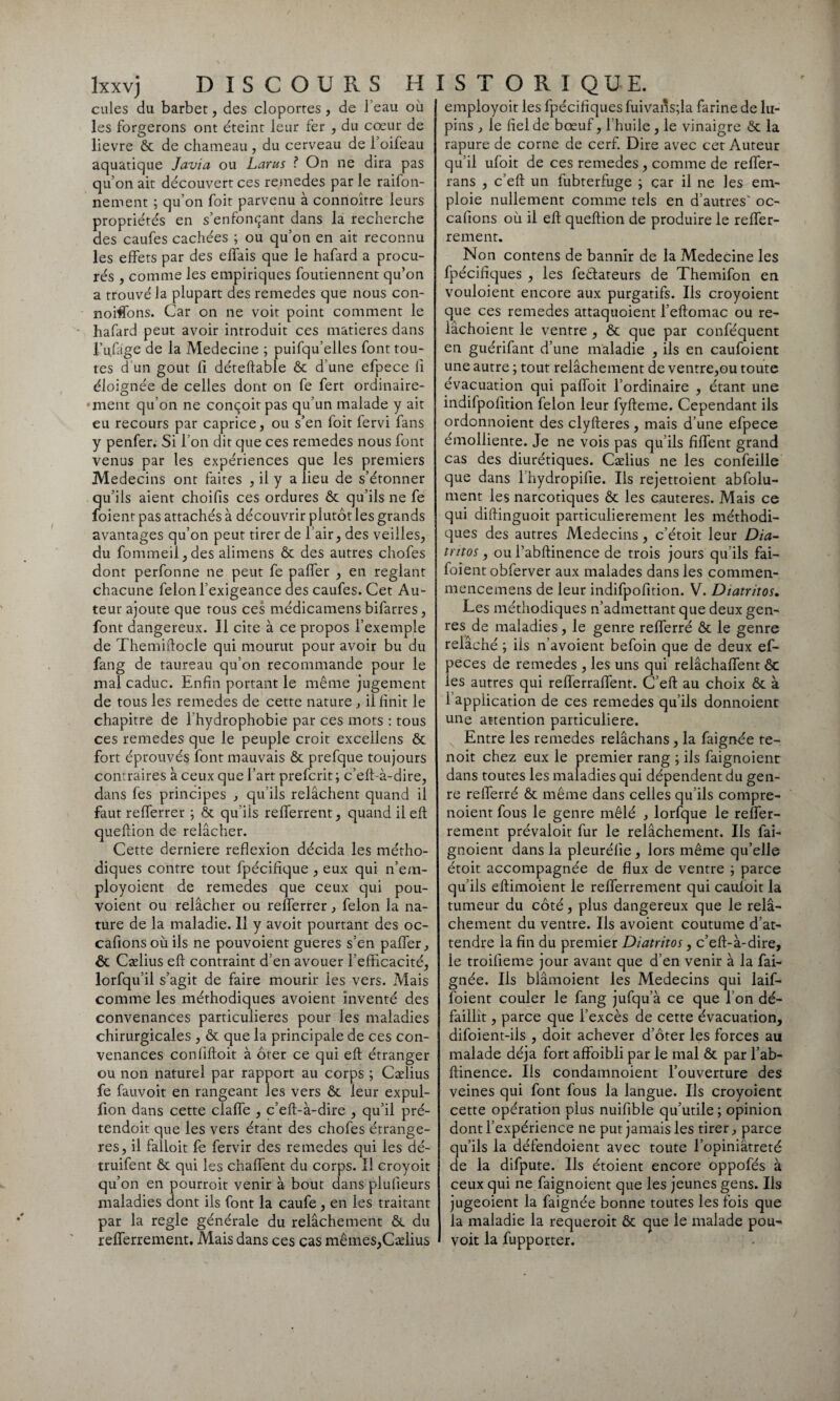 cales du barbet, des cloportes , de l’eau où les forgerons ont éteint leur fer , du cœur de lievre ôc de chameau , du cerveau de l’oifeau aquatique Javia ou Larus ? On ne dira pas qu’on ait découvert ces remedes par le raifon- nement ; qu’on foit parvenu à connoître leurs propriétés en s’enfonçant dans la recherche des caufes cachées ; ou qu’on en ait reconnu les effets par des effais que le hafard a procu¬ rés , comme les empiriques foutiennent qu’on a trouvé la plupart des remedes que nous con- noiftons. Car on ne voit point comment le hafard peut avoir introduit ces matières dans i’ufage de la Medecine ; puifqu’elles font tou¬ tes d’un goût fi déteftable ôc d’une efpece fî éloignée de celles dont on fe fert ordinaire¬ ment qu’on ne conçoit pas qu’un malade y ait eu recours par caprice, ou s’en foit fervi fans y penfer. Si l’on dit que ces remedes nous font venus par les expériences que les premiers Médecins ont faites , il y a lieu de s’étonner qu’ils aient choifis ces ordures ôc qu’ils ne fe foient pas attachés à découvrir plutôt les grands avantages qu’on peut tirer de l’air, des veilles, du fommeil,des alimens & des autres chofes dont perfonne ne peut fe palier , en réglant chacune félon l’exigeance des caufes. Cet Au¬ teur ajoute que rous ces médicamens bifarres, font dangereux. Il cite à ce propos l’exemple de Themiftocle qui mourut pour avoir bu du fang de taureau qu’on recommande pour le mal caduc. Enfin portant le même jugement de tous les remedes de cette nature , il finit le chapitre de l'hydrophobie par ces mots : tous ces remedes que le peuple croit excellens ôc fort éprouvés font mauvais ôc prefque toujours contraires à ceux que l’art prefcrit; c’eft-à-dire, dans fes principes , qu’ils relâchent quand il faut refferrer ; ôc qu iis reflerrent, quand il eft queftion de relâcher. Cette derniere reflexion décida les métho¬ diques contre tout fpécifique , eux qui n’em- ployoient de remedes que ceux qui pou- voient ou relâcher ou refferrer, félon la na¬ ture de la maladie. 11 y avoit pourtant des oc- cafionsoùils ne pouvoient gueres s’en palier, ôc Cælius eff contraint d’en avouer l'efficacité, lorfqu’il s’agit de faire mourir les vers. Mais comme les méthodiques avoient inventé des convenances particulières pour les maladies chirurgicales , ôc que la principale de ces con¬ venances confiftoit à ôter ce qui eft étranger ou non naturel par rapport au corps ; Cælius fe fauvoit en rangeant les vers ôc leur expul- fion dans cette claffe , c’eft-à-dire , qu’il pré- tendoit que les vers étant des chofes étrangè¬ res, il falloit fe fervir des remedes qui les dé- truifent ôc qui les chaffent du corps. Il croyoit qu’on en pourroit venir à bout dans plulieurs maladies dont ils font la caufe, en les traitant par la réglé générale du relâchement ôc du refferrement. Mais dans ces cas mêmes,Cælius employoit les fpécifiques fuivaiîs;la farine de lu¬ pins , le fiel de bœuf, l’huile , le vinaigre ôc la rapure de corne de cerf. Dire avec cet Auteur qu’il ufoit de ces remedes , comme de reffer- rans , c’eft un fubterfuge ; car il ne les em¬ ploie nullement comme tels en d’autres' oc- cafions où il eft queftion de produire le reffer- rement. Non contens de bannir de la Medecine les fpécifiques , les feétateurs de Themifon en vouloient encore aux purgatifs. Ils croyoient que ces remedes attaquoient l’eftomac ou re- lâchoient le ventre , ôc que par conféquent en guérifant d’une maladie , ils en caufoient une autre ; tout relâchement de ventre,ou toute évacuation qui paffoit l’ordinaire , étant une indifpofition félon leur fyfteme. Cependant ils ordonnoient des clyfteres , mais d’une efpece émolliente. Je ne vois pas qu’ils fiffent grand cas des diurétiques. Cælius ne les confeille que dans l’hydropifie. Ils rejettoient abfolu- ment les narcotiques ôc les cautères. Mais ce qui diftinguoit particulièrement les méthodi¬ ques des autres Médecins, c’étoit leur Dia- tntos , ou l’abftinence de trois jours qu’ils fai- foient obferver aux malades dans les commen- mencemens de leur indifpofition. V. Diatritos. Les méthodiques n’admettant que deux gen¬ res de maladies, le genre refferré ôc le genre relâché ; ils n’avoient befoin que de deux ef- peces de remedes , les uns qui relâchaffent ôc les autres qui refterraffent. C’eft au choix ôc à 1 application de ces remedes qu’ils donnoient une attention particulière. N Entre les remedes relâchans , la faignée te- noit chez eux le premier rang ; ils faignoient dans toutes les maladies qui dépendent du gen¬ re refferré ôc même dans celles qu’ils compre- noient fous le genre mêlé , lorfque le reffer¬ rement prévaloit fur le relâchement. Ils fai¬ gnoient dans la pleurélie, lors même qu’elle étoit accompagnée de flux de ventre ; parce qu’ils eftimoient le refferrement qui cauloit la tumeur du côté, plus dangereux que le rel⬠chement du ventre. Ils avoient coutume d’at¬ tendre la fin du premier Diatritos, c’eft-à-dire, le troifieme jour avant que d’en venir à la fai¬ gnée. Ils blâmoient les Médecins qui laif- foient couler le fang jufqu’à ce que I on dé¬ faillit , parce que l’excès de cette évacuation, difoient-iis , doit achever d’ôter les forces au malade déjà fort affoibli par le mal ôc par l’ab¬ ftinence. Iis condamnoient l’ouverture des veines qui font fous la langue. Ils croyoient cette opération plus nuifible qu’utile ; opinion dont l’expérience ne put jamais les tirer, parce qu’ils la défendoient avec toute l’opiniâtreté de la difpute. Ils étoient encore oppofés à ceux qui ne faignoient que les jeunes gens. Ils jugeoient la faignée bonne toutes les fois que la maladie la requeroit ôc que le malade pou- voit la fupporter.