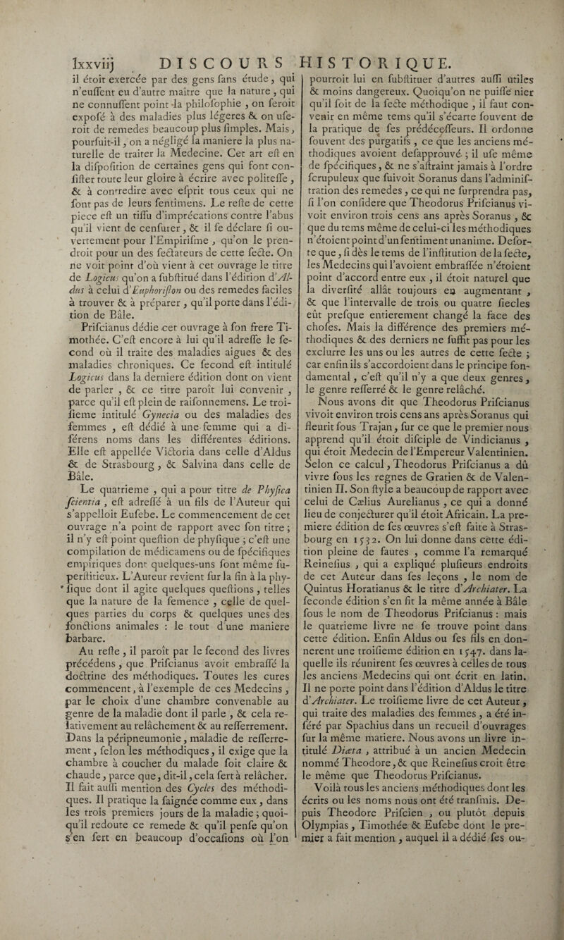 il étoit exercée par des gens fans étude, qui n’euflent eu d’autre maître que la nature , qui ne connurent point -la philofophie , on feroit expofé à des maladies plus légères & on ufe- roit de remedes beaucoup plus fimples. Mais, pourfuit-il , on a négligé la maniéré la plus na¬ turelle de traiter la Medecine. Cet art eft en la difpofition de certaines gens qui font con- lîfter toute leur gloire à écrire avec politeffe , ôc à contredire avec efprit tous ceux qui ne font pas de leurs fentimens. Le refte de cette piece eft un tiflù d’imprécations contre l’abus qu’il vient de cenfurer, ôc il fe déclare fi ou¬ vertement pour l’Empirifme , qu’on le pren- droit pour un des feélateurs de cette feête. On ne voit point d’où vient à cet ouvrage le titre de Logicui qu’on a fubftitué dans l’édition & Al¬ dus à celui d’ Euphorijlon ou des remedes faciles à trouver ôc à préparer , qu’il porte dans l’édi¬ tion de Eâle. Prifcianus dédie .cet ouvrage à fon frere Ti¬ mothée. C’eft encore à lui qu’il adrelfe le fé¬ cond où il traite des maladies aigues ôc des maladies chroniques. Ce fécond eft intitulé Logicus dans la derniere édition dont on vient de parler , ôc ce titre paroît lui convenir , parce qu’il eft plein de raifonnemens. Le troi- fieme intitulé Gynecia ou des maladies des femmes , eft dédié à une femme qui a di- férens noms dans les différentes éditions. Elle eft appellée Victoria dans celle d’Aldus ôc de Strasbourg , ôc Salvina dans celle de Bâle. Le quatrième , qui a pour titre de Phyfica fcientia , eft adreffé à un fils de l’Auteur qui s’appelloit Eufebe. Le commencement de cet ouvrage n’a point de rapport avec fon titre ; il n’y eft point queftion de phyfique ; c’eft une compilation de médicamens ou de fpécifiques empiriques dont quelques-uns font même fu- perftitieux. L’Auteur revient fur la fin à la phy- ' lique dont il agite quelques queftions , telles que la nature de la femence , celle de quel¬ ques parties du corps ôc quelques unes des fondions animales : le tout d une maniéré barbare. Au refte , il paroît par le fécond des livres précédens, que Prifcianus avoit embraffé la dodrine des méthodiques. Toutes les cures commencent, à l’exemple de ces Médecins , par le choix d’une chambre convenable au genre de la maladie dont il parle , ôc cela re¬ lativement au relâchement ôc au refferrement. Dans la péripneumonie, maladie de refferre- ment, félon les méthodiques, il exige que la chambre à coucher du malade foit claire ôc chaude, parce que, dit-il,cela fertà relâcher. Il fait auffi mention des Cycles des méthodi¬ ques. Il pratique la faignée comme eux , dans les trois premiers jours de la maladie ; quoi¬ qu’il redoute ce remede ôc qu’il penfe qu’on sen fert en beaucoup d’occafions où l’on pourroit lui en fubftituer d’autres auffi utiles ôc moins dangereux. Quoiqu’on ne puiffe nier qu’il foit de la feéfe méthodique , il faut con¬ venir en même tems qu’il s’écarte fouvent de la pratique de fes prédéceffeurs. Il ordonne fouvent des purgatifs , ce que les anciens mé¬ thodiques avoient defapprouvé- ; il ufe même de fpécifiques, ôc ne s’aftraint jamais à l’ordre fcrupuleux que fuivoit Soranus dans l’adminif- tration des remedes , ce qui ne furprendra pas, fi l’on confidere que Theodorus Prifcianus vi- voit environ trois cens ans après Soranus , ôc que du tems même de celui-ci les méthodiques n’étoient point d’un fentiment unanime. Defor- te que, fi dès le tems de finftitution de la feêle, les Médecins qui l’avoient embraffée n’étoient point d’accord entre eux , il étoit naturel que la diverfité allât toujours eu augmentant , ôc que l’intervalle de trois ou quatre fiecles eût prefque entièrement changé la face des chofes. Mais la différence des premiers mé¬ thodiques ôc des derniers ne fuffit pas pour les exclurre les uns ou les autres de cette feêle ; car enfin ils s’accordoient dans le principe fon¬ damental , c’eft qu’il n’y a que deux genres , le genre refferré ôc le genre relâché. Nous avons dit que Theodorus Prifcianus vivoit environ trois cens ans après Soranus qui fleurit fous Trajan, fur ce que le premier nous apprend qu’il étoit difciple de Vindicianus , qui étoit Médecin de l’Empereur Valentinien. Selon ce calcul, Theodorus Prifcianus a dû vivre fous les régnés de Gratien ôc de Valen¬ tinien IL Son ftyle a beaucoup de rapport avec celui de Cælius Aurelianus , ce qui a donné lieu de conjecturer qu’il étoit Africain. La pre¬ mière édition de fes oeuvres s’eft faite à Stras¬ bourg en i 2. On lui donne dans cette édi¬ tion pleine de fautes , comme l’a remarqué Reinefius , qui a expliqué plufieurs endroits de cet Auteur dans fes leçons , le nom de Quintus Horatianus ôc le titre d’ Archiater. La fécondé édition s’en fit la même année à Bâle fous le nom de Theodorus Prifcianus : mais le quatrième livre ne fe trouve point dans cette édition. Enfin Aldus ou fes fils en don¬ nèrent une troifieme édition en 1^47. dans la¬ quelle ils réunirent fes oeuvres à celles de tous les anciens Médecins qui ont écrit en latin. Il ne porte point dans l’édition d’Aldus le titre d’Archiater. Le troifieme livre de cet Auteur , qui traite des maladies des femmes , a été in¬ féré par Spachius dans un recueil d’ouvrages fur la même matière. Nous avons un livre in¬ titulé Diata , attribué à un ancien Médecin nommé Théodore,ôc que Reinefius croit être le même que Theodorus Prifcianus. Voilà tous les anciens méthodiques dont les écrits ou les noms nous ont été tranfmis. De¬ puis Théodore Prifcien , ou plutôt depuis Olygapias , Timothée ôc Eufebe dont le pre¬ mier a fait mention , auquel il a dédié fes ou-