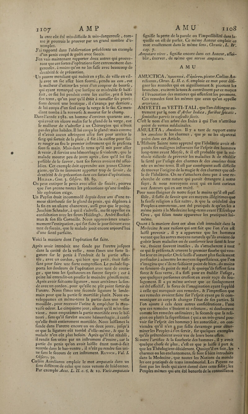 ii07 AMF la cure eût été très-difficile Se très-dangereufe , Com¬ me je pourrois le prouver par un grand nombre d’e¬ xemples. J'ai rapporté dans l’obfervation précédente un exemple d’un pénis coupé Sc guéri avec fuccès. J’en vais maintenant rapporter deux autres qui prouve¬ ront que ces fortes d’opérations font extrêmement dan- gereufes, à moins qu’on ne les falfe avec beaucoup de dextérité Se de précaution. Un pauvre mendiant qui rodoiten 1581. de ville en vil¬ le avec un fac affez bien fourni, pendu au cou , eut le malheur d’attirer les yeux d’un coupeur de bourfe , qui ayant remarqué que lorfque ce misérable fe baif- foit, ce lac lui pendoit entre les cuiffes, prit fi bien fon tems , qu’un jour qu’il étoit à ramaffer fes provi- fions devant une boutique , il s’avança par derrière , Se lui coupa d’un feul coup la verge Sc le fac. Ce men- ; diant tomba à la renverfe Sc mourut fur le champ. Dans l’année 1582. un homme d’environ quarante ans , qui avoit un ulcéré malin fur le gland de la verge , eut le malheur de s’adreffer à un Chirurgien qui n’étoit pas des plus habiles. Il lui coupa le gland : mais comme il n’avoit aucun ailringent alfez fort pour arrêter le fang qui fortoit de la plaie , il fut à la cuifine pour fai¬ re rougir au feu le premier infiniment qui fe prefenta fous fa main. Mais dans le tems qu’il mit pour aller Sc venir , il furvint une hémorrhagie fi violence, que le malade mourut peu de jours après , fans qu’il lui fût poffible de le fauver , tant fes forces avoient été affbi- blies. Cet exemple doit apprendre aux jeunes Chirur¬ giens, qu’ils ne fâuroient apporter trop de favoir , de dextérité Sc de précaution dans ces fortes d’opérations. Hil dan ,Cent. 3. Obferv. 88. 89. On peut extirper le pénis avec affez de fuccès , pourvu que l’on prenne toutes les précautions qu’une fembla- ble opération exige. Un Payfàn étoit incommodé depuis deux ans d’une tu¬ meur skirrheufe fur le gland du pénis, qui dégénéra à la fin en un ulcéré chancreux, auffi gros que le poing. Joachim Schrader, à qui il s’adrefla, mefitappeller en confultation avec les fleurs Hiddingh, André Boekel- man Sc fon fils Corneille. Nous approuvâmes unani¬ mement l’extirpation, qui fut faite le jour fuivant avec tant de fuccès, que le malade jouit encore aujourd’hui d’une fanté parfaite. Voici la maniéré dont l’opération fut faite. Après avoir introduit une fonde par l’uretre jufques dans la cavité de la vefile , nous fîmes une forte li¬ gature fur le pénis à l’endroit de la partie affec¬ tée , avec un cordon, qui bien que petit, étoit fuifi- fant pour faire une forte compreffion. Le malade fup- porta les douleurs de l’opération avec tant de coura¬ ge , que tous les fpeélateurs en furent furpris ; car à peine lui entendit-on poufler le moindre gémiffement. Après avoir fait cette ligature , nous arrêtâmes la fon¬ de avec un cordon, pour qu’elle ne pût point fortir de l’uretre. Nous fîmes une fécondé ligature le lende¬ main pour que la partie fe mortifiât plutôt. Nous en¬ veloppâmes en même-tems la partie dans une veffie mouillée , pour recevoir l’urine Sc empêcher la rfiau- Vaife odeur. Le cinquième jour, autant qu’il m’en fou- vient, nous emputâmes la partie mortifiée avec le bifi- touri , fans qu’il furvînt aucune hémorrhagie, à caufe qu’elle étoit entièrement mortifiée. Nous laiffàmes la fonde dans l’uretre encore un ou deux jours, jufqu’à ce que la ligature eût tombé d’elle-même , Sc que le malade n’en eût plus befoin. Après qu’il fut rétabli , il rendit fon urine par un infiniment d’ivoire , car la partie du pénis qu’on avoit laiffée étant tout-à-fait rentrée dans le bas-ventre , il n’eût pu rendre fon uri¬ ne fans le fecours de cet inilrument. Ruysch , Vol. I. Obferv. 30. Cœlius Aurelianus emploie le mot amputatïo dans un fens différent de celui que nous venons de luidonner. Par exemple Acut. L. IL c. 6. Sc 10. Vocis amputatïo AMU 1108 fignifie la perte de la parole ou l’impoffibilité dans la¬ quelle on effc de parler. Ce même Auteur emploie ce mot exaélement dans le même fens, Chronic, L. IV. cap. 7. Amputare vires , fignifie encore dans cet Auteur, affoi- biir, énerver, de même que nervos amputare. AMU AMUCTIC A, ’AjUiwtirai, d’ àyulinrcù, picoter.Cœlius Au¬ relianus , Chron. L. II. c. 6. emploie ce mot pour défi- gner les remedes qui en aiguillonnant Sc picotant les bronches , excitent la toux 8c contribuent parce moyen à l’évacuation des matières qui offenfent les poumons. Ces remedes font les mêmes que ceux qu’on appelle arteriaca. AMVETTI ou VETTI-TALI, que l’on diflingue au¬ trement par lç nom d’Arbor Indica, fioribus fpicatis , feminibus parvis in vafculis ficcis. C’ell le nom d’un arbre des Indes à qui l’on n’attribue point de vertus médicinales. AMULETA , Amuletes. Il y a tant de rapport entre les amuletes Sc les charmes , que je ne les séparerai point dans cet Article. L’Hilloire Sainte nous apprend que l’idolâtrie avoit ré¬ pandu fes malignes influences fur l’efprit des hommes long-tems avant Moyfe, Sc il efl probable que la mé¬ thode ridicule de prévenir les maladies 8c de rétablir la fanté par l’ufage des charmes Sc des amuletes étoit née en même tems. Il efl par conséquent auffi difficile de trouver l’origine de la magie Sc des charmes que cel¬ le de l’idolâtrie. On ne s’attachera donc pas à une re¬ cherche de cette nature qui paroît étrangère à notre fujet, Sc nous renvoyons ceux qui en font curieux aux Auteurs qui en ont traité. Pour nous éloigner de notre fujet le moins qu’il eflpofP fible, il fuffit de favoir que ces moyens illégitimes que la faulfe religion a fait naître, Sc que la crédulité des Peuples a entretenus, ont été pratiqués Sc qu’on les a même joints à la Medecine long-tems avant l’Efculape Grec , qui félon toute apparence les pratiquoit lui- même. Quant à la maniéré dont cet abus s’efl introduit dans la Medecine Sc aux raifons qui ont fait que l’on s’en efl laifïe prévenir , il y a apparence que les hommes voyant que les autres moyens naturels qu’ils avoient de guérir leurs maladies ou de conferver leur fanté Scieur vie, étoient fouvent inutiles , ils s’attachèrent à tout ce qui fe préfenta,Sc crurent le premier fourbe qui vou¬ lut leur en impofer.On fe laiffa d’autant plus facilement pcrfuader à admettre les moyens fûperftitieux, que l’on s’imagina que s’ils ne faifoient point de bien, du moins ne feroient-ils point de mal ; Sc quoiqu’ils fuffent fans force Sc fans vertu , il a fuffi pour en établir l’ufage, que quelques perfonnes cruffent en avoir reçu du fou- lagement. Il a pu même arriver que ce foulagement ait été effeélif, la force de l’imagination ayant fuppléé à celle qui manquoit aux remedes, Sc l’impreffion que ces remedes avoient faite fur l’efprit ayant pu fe com¬ muniquer au corps Sc changer l’état de fes parties. Si l’on ajoute â cela deux autres confidérations, l’une que ces remedes n’étoient ni rebutans , ni douloureux comme les remedes ordinaires; la fécondé que la reli¬ gion ou plutôt la fuperllition ( qui a un très-grand pou¬ voir fur l’efprit des hommes) les autorifoit, on con¬ viendra qu’il n’en a pas fallu davantage pour déter¬ miner les Peuples as en fervir, fur quelques exemples qu’ils prétendoient avoir vus de leurs bons effets. Si outre l’artifice Sc la fourberie des hommes , il y avoit quelque chofe de plus, c’eil ce que je laiffe à part Sc que les Théologiens décideront. Quoiqu’il en foit, les charmes ou les enchantemens, fe font fi bien introduits dans la Medecine, que toutes les Nations du monde les ont pratiqués de tems immémorial. Les Payens ne font pas les feuls qui aient donné dans cette folie; les Peuples mêmes qui ont été honorés de la connoiffanc©