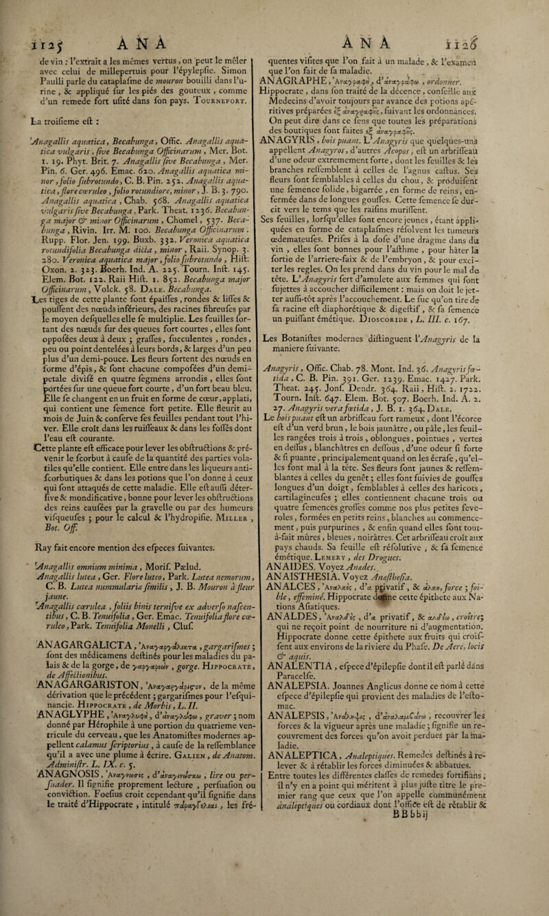 I2J de vin : l’extrait a les mêmes vertus , on peut le mêler avec celui de millepertuis pour répylepfie. Simon Paulli parle du cataplafme de mouron bouilli dans l’u¬ rine , 8c appliqué fur les piés des gouteux , comme d’un remede fort ufité dans fon pays. Tournefort. La troifieme eft : Anagallis aquatica, Becabunga, Offic. Anagallis aquà- tica vulgaris , (ïve Becabunga Officinarum , Mer. Bot. 1. 19. Phyt. Brit. 7. Anagallis five Becabunga , Mer. Pin. 6. Ger. 496. Emac. 620. Anagallis aquatica mi- nor , folio fubrotundo, C. B. Pin. 252. Anagallis aqua¬ tica ,florecœruleo , folio rotundiore, minor, J. B. 3. 790. Anagallis aquatica , Chab. 568. Anagallis aquatica vulgaris five Becabunga , P ark. Theat. 1236. Becabun¬ ga major & minor Officinarum , Chomel, 537. Beca¬ bunga , Rivin. Irr. M. 10b. Becabunga Officinarum . Rupp. Flor. Jen. 199. Buxb. 332. Veronicà aquatica rotundijolia Becabunga diita , minor , Raii. Synop. 3. 280. Veronicà aquatica major, folio fubrotundo , Hift; Oxon. 2. 323. Boerh. Ind. A. 225. Tourn. Inft. 145. Elem. Bot. 122. Raii Hift. 1. 852. Becabunga major Officinarum, Volck. 58. Dale. Becabunga. Les tiges de cette plante font épailfes , rondes 8c liflfes 8c pouffent des nœuds inférieurs, des racines fihreufes par le moyen defquelles elle fe multiplie. Les feuilles for- tant des nœuds fur des queues fort courtes , elles font oppofées deux à deux ; graffes, fucculentes , rondes, peu ou point dentelées à leurs bords, & larges d’un peu plus d’un demi-pouce. Les fleurs fortent des nœuds en forme d’épis, 8c font chacune compofées d’un demi- petale divifé en quatre fègmens arrondis , elles font përtées fur Une queue fort courte , d’un fort beau bleu. Elle fe changent en un fruit en forme de cœur,applati, qui contient une femence fort petite. Elle fleurit au mois de Juin 8c confèrve fes feuilles pendant tout l’hi¬ ver. Elle croît dans les ruifleaux 8c dans les fofles dont l’eau eft courante. Cette plante eft efficace pour lever les obftruétions 8c pré¬ venir le feorbut à caufe de la quantité des parties vola¬ tiles qu’elle contient. Elle entre dans les liqueurs anti- feorbutiques 8c dans les potions que l’on donne à ceux qui font attaqués de cette maladie. Elle eftauffi déter- five & mondificative, bonne pour lever les obftruéfions des reins caufées par la gravelle ou par des humeurs vifqueufes ; pour le calcul 8c l’hydropifie. Miller , Bot. Offi. Ray fait encore mention des efpeces fuivantes. Anagallis omnium minima , Morif Pælud. Anagallis lutea , Ger. Flore luteo, Park. Lutea nemorum, C. B. Lutea nummularu fimilis, J. B. Mouron à fleur jaune. Anagallis cœrulea ,foliis binis ternifve ex adverfo nafeen- tibus, C. B. Tenuifolia, Ger. Emac. Tenuifoliaflore cœ¬ ruleo , Park. Tenuifolia Monelli, Cluf ANAGARGALICTA, ’Ava.yct^yib\iy,ra., gargarifmes ; font des médicamens deftinés pour les maladies du pa¬ lais 8c de la gorge, de ya.pyxf>ewv , gorge. Hippocrate de Affetlionibus. ANAGARGARISTON, ’Avaya^yctpiç-ov, delà même dérivation que le précédent ; gargarifmes pour l’efqui- nancie. Hippocrate , de Morbis,L. II. ANAGLYPHE , ’AvayXvq»), d’ctvctyXvcpM , graver ; nom donné par Hérophile à une portion du quatrième ven¬ tricule du cerveau, que les Anatomiftes modernes ap¬ pellent calamus feriptorius , à caufe de la reflemblance qu’il a avec une plume à écrire. Galien , de Anatom. Adminiftr. L. IX. c. 5. ANAGNOSIS, ’Avctyvutni; , d’ùvcLytvua-y.o , lire OU per- fuader. Il fignifie proprement leéture , perfuafïon ou conviéfion. Foefius croit cependant qu’il lignifie dans le traité d’Hippocrate , intitulé 7rdfccyf 0.1*1, les fré¬ quentes vifites que l’on fait à un malade , Sc l’examen que l’on fait de fa maladie. ANAGRAPHE, 'Avoey^ri, d’dvxypdyu) , ordonner. Hippocrate , dans fon traité de la décence , confeille aux Médecins d’avoir toujours par avance des potions apé- ritives préparées Vc, dvxyçccQvç, fuivant les ordonnances. On peut dire dans ce fens que toutes les préparations des boutiques font faites dvxy^xfih;. ANAGYRIS , bois puant. L’Anagyris que quelques-uns appellent Anagyros, d’autres Acopos, eft un arbrifleau d’une odeur extrêmement forte, dont les feuilles 8c les branches reflémblent à celles de lagnus caftus. Ses fleurs font femblables à celles du chou, 8c prôduifenc une femence folide, bigarrée , en forme de reins, en¬ fermée dans de longues goufles. Cette femence fe dur¬ cit vers le tems que les raifîns murifïent. Ses feuilles, lorfqu’elles font encore jeunes , étant appli¬ quées en forme de cataplafmes réfolvent les tumeurs œdemateufes. Prifes à la dofe d’une dragrne dans du vin , elles font bonnes pour l’afthme , pour hâter la fortie de l’arriere-faix & de l’embryon , 8c pour exci¬ ter les réglés. On les prend dans du vin pour le mal de tête. L’Anagyris fert d’amulete aux femmes qui font fujettes à accoucher difficilement : mais on doit le jet- ter auffi-tôt après l’accouchement. Le fuc qu’on tire dé fa racine eft diaphonique 8c digeftif, & fa femence un puiflant émétique. Dioscoride , L. III. c. \6j. Les Botaniftes modernes diftinguent l’Anagyris de la maniéré fuivante. Anagyris, Offic. Chab. 78. Mont. Ind. 36. Anagyrisfœ- tida,C. B. Pin. 391. Ger. 1239. Emac. 1427. Park. Theat. 245. Jonf. Dendr. 354. Raii, Hift. 2. 1722. Tourn. Inft. 647. Elem. Bot. 507. Boerh. Ind. A. 2. 27. Anagyris verafœtida, J. B. 1. 364. Dale. Le bois puant eft un arbrifleau fort rameux , dont l’écorce eft d’un verd brun, le bois jaunâtre, ou pâle, les feuil¬ les rangées trois à trois , oblongues, pointues , vertes en deflus , blanchâtres en deflous , d’une odeur fi forte 8c fi puante, principalement quand on les écrafe, qu’el¬ les font mal à la tête. Ses fleurs font jaunes & reflèm- blantes à celles du genêt ; elles font fuivies de goufles longues d’un doigt, femblables à celles des haricots , cartilagineufës ; elles contiennent chacune trois ou quatre femences grofles comme nos plus petites feve- roles, formées en petits reins, blanches au commence¬ ment , puis purpurines , 8c enfin quand elles font tout- à-fait mûres, bleues, noirâtres. Cet arbrifleau croît aux pays chauds. Sa feuille eft réfolutive , 8c fâ femence émétique. Lemery , des Drogues. AN AI DES. Voyez An&des. ANAISTHESIA. Voyez An&flhefia. ANALCES, ’A vaXfcî'ç, d’a privatif, 8c dxim, force ; fai¬ ble , efféminé. Hippocrate donne celte épithete aux Na¬ tions Afiatiques. ANALDES, ’AvdXcfsç , d’a privatif, 8c aAcf4), croître; qui ne reçoit point de nourriture ni d’augmentation. Hippocrate donne cette épithete aux fruits qui croift- fent aux environs de lariviere du Phafe. De Aere, locis & aquis. ANALENTIA , efpece d’épilepfie dont il eft parlé dans Paracelfe. ANALEPSIA. Joannes Anglicus donne ce nom à cette elpece d’épilepfie qui provient des maladies de l’efto- mac. ANALEPSIS,,At'aÀ»4'Ç > d’àvaXa.[xÇclm , recouvrer les forces 8c la vigueur après une maladie ; fignifie un re¬ couvrement des forces qu’on avoit perdues par la ma¬ ladie. . . . . T ANALEPTICA, Analeptiques. Remedes deftinés à re¬ lever &c à rétablir les forces diminuées 8c abbatues. Entre toutes les différentes clafles de remedes fortifians, il n’y en a point qui méritent à plus jüfte titre le pre¬ mier rang que ceux que l’on appelle communément analeptiques ou cordiaux dont l’offibe eft de rétablir 8c BBbbij