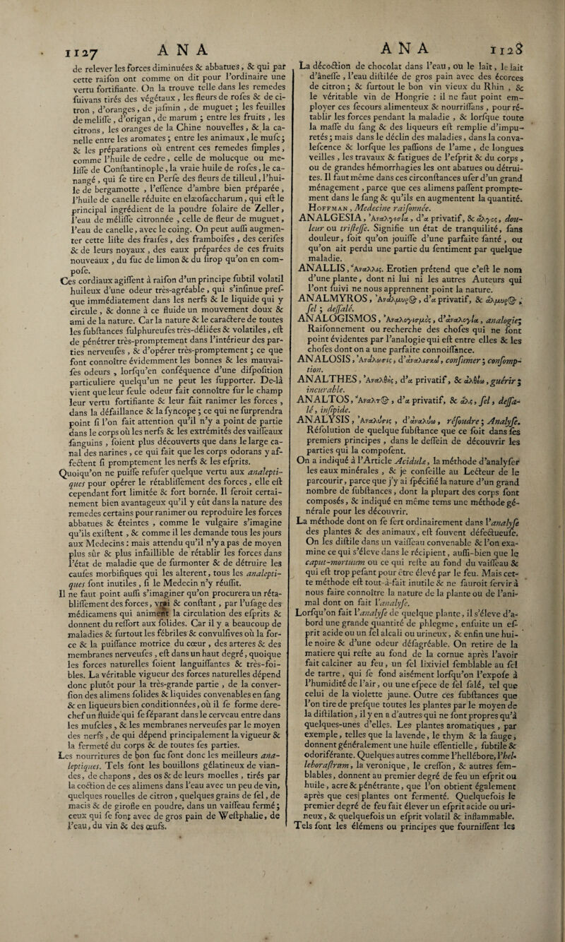 de relever les forces diminuées Sc abbatues, 8c qui par cette raifon ont comme on dit pour 1 ordinaire une vertu fortifiante. On la trouve telle dans les remedes fuivans tirés des végétaux , les fleurs de rofes Se de ci¬ tron , d’oranges , de jafmin , de muguet ; les feuilles demelifle , d’origan, de marum ; entre les fruits , les citrons, les oranges de la Chine nouvelles , Sc la ca- nelle entre les aromates ; entre les animaux, le mufc; Sc les préparations où entrent ces remedes Amples, comme l’huile de cedre , celle de molucque ou me- üfle de Conftantinople, la vraie huile de rofes, le ca- nangé , qui fe tire en Perfe des fleurs de tilleul, l’hui¬ le de bergamotte , l’eflence d’ambre bien préparée, l’huile de canelle réduite en elæofaccharum, qui eft le principal ingrédient de la poudre Polaire de Zeller, l’eau de mélifle citronnée , celle de fleur de muguet, l’eau de canelle, avec le coing. On peut aufli augmen¬ ter cette lifte des fraifes , des framboifes , des cerifes Se de leurs noyaux , des eaux préparées de Ces fruits nouveaux , du fuc de limon Sc du firop qu’on en com- pofe. Ces cordiaux agiflent à raifon d’un principe fubtil volatil huileux d’une odeur très-agréable , qui s’infinue prefi- que immédiatement dans les nerfs 8c le liquide qui y circule, Sc donne à ce fluide un mouvement doux 8c ami de la nature. Car la nature Sc le caraélere de toutes les fubftances fulphureufes très-déliées 8c volatiles, eft de pénétrer très-promptement dans l’intérieur des par¬ ties nerveufes , Sc d’opérer très-promptement ; ce que font connoître évidemment les bonnes Sc les mauvai- fes odeurs , lorfqu’en conféquence d’une dilpofition particulière quelqu’un ne peut les fupporter. De-là vient que leur feule odeur fait connoître fur le champ leur vertu fortifiante Sc leur fait ranimer les forces , dans la défaillance Sc la fyncope ; ce qui ne furprendra point fi l’on fait attention qu’il n’y a point de partie dans le corps où les nerfs Sc les extrémités des vaiffeaux languins , foient plus découverts que dans le large ca¬ nal des narines , ce qui fait que les corps odorans y af¬ fectent fi promptement les nerfs Sc les elprits. Quoiqu’on ne puiiîe refufer quelque vertu aux analepti¬ ques pour opérer le rétabliifement des forces, elle eft cependant fort limitée Sc fort bornée. Il feroit certai¬ nement bien avantageux qu’il y eût dans la nature des remedes certains pour ranimer ou reproduire les forces abbatues Sc éteintes , comme le vulgaire s’imagine qu’ils exiftent , Sc comme il les demande tous les jours aux Médecins : mais attendu qu’il n’y a pas de moyen plus sûr Sc plus infaillible de rétablir les forces dans l’état de maladie que de furmonter Sc de détruire les caufès morbifiques qui les altèrent, tous les analepti¬ ques font inutiles , fi le Médecin n’y réuflit. Il ne faut point aufli s’imaginer qu’on procurera un réta- bliflement des forces, vrai Sc confiant, par l’ufagedes médicamens qui animent la circulation des elprits Sc donnent du reflort aux folides. Car il y a beaucoup de maladies Sc furtout les fébriles Sc convulfives où la for¬ ce Sc la puiflance motrice du cœur , des arteres Sc des membranes nerveufes , eft dans un haut degré, quoique les forces naturelles foient languiflantes Sc très-foi- bles. La véritable vigueur des forces naturelles dépend donc plutôt pour la très-grande partie , de la conver- fion des alimens folides Sc liquides convenables en fang & en liqueurs bien conditionnées, où il fe forme dere¬ chef un fluide qui feféparant dans le cerveau entre dans les mufcles , Sc les membranes nerveufes par le moyen des nerfs , de qui dépend principalement la vigueur Sc la fermeté du corps Sc de toutes fes parties. Les nourritures de bon fuc font donc les meilleurs ana¬ leptiques. Tels font les bouillons gélatineux de vian¬ des, de chapons , des os Sc de leurs moelles , tirés par la coélion de ces alimens dans l’eau avec un peu de vin, quelques rouelles de citron , quelques grains de fel, de macis Sc de girofle en poudre, dans un vaifleau fermé ; ceux qui fe font avec de gros pain de Weftphalie, de l’eau, du vin Sc des œufs. La décoélion de chocolat dans l’eau, ou le lait, le lait d’ânefle , l’eau diftilée de gros pain avec des écorces de citron; Sc furtout le bon vin vieux du Rhin , 8c le véritable vin de Hongrie : il ne faut point em¬ ployer ces fecours alimenteux Sc nourriflans , pour ré¬ tablir les forces pendant la maladie , Sc lorfque toute la mafle du fang Sc des liqueurs eft remplie d’impu¬ retés ; mais dans le déclin des maladies, dans la conva- lefcence Sc lorfque les paflïons de l’ame , de longues veilles , les travaux Sc fatigues de l’efprit Sc du corps , ou de grandes hémorrhagies les ont abatues ou détrui¬ tes. Il faut même dans ces circonftances ufer d’un grand ménagement, parce que ces alimens paflent prompte¬ ment dans le fang Sc qu’ils en augmentent la quantité. Hoffman , Medecine raifonnée. ANALGESIA, ’AvetXynrlct, d’et privatif, ScaXycç, dou¬ leur ou triflejfe. Signifie un état de tranquilité, fans douleur, foit qu’on jouifle d’une parfaite fànté , ou qu’on ait perdu une partie du fentiment par quelque maladie. ANALLIS,’ ''kvaxxie,. Erotien prétend que c’eft le nom d’une plante, dont ni lui ni les autres Auteurs qui l’ont fuivi ne nous apprennent point la nature. ANALMYROS, ’Avck/xvçfQ-, d’« privatif, Sc dx/xvgiQ- » fel ; dejfalé. AN ALOGISMOS , ’avetXoyurfxcç, (l’àvaXcyla, analogieÿ Raifonnement ou recherche des chofes qui ne font point évidentes par l’analogie qui eft entre elles Sc les chofes dont on a une parfaite connoiflance. ANALOSIS , ’Avdxuiuç, d’cLvxXitnid, c on fumer ; confomp- tion. ANALTHES, ’Av«â9wç, dprivatif, Sc àxSea , guérir $ incurable. ANALTOS, ^AraAT©-, d’a privatif, Sc dxç,felt dejfa¬ lé, infïpide. ANALYSIS, ’AyaAüV/ç , d’dvctXvu, réfoudre ; Analyfe. Réfolution de quelque fubftance que ce doit dans lès premiers principes , dans le deflein de découvrir les parties qui la compofent. On a indiqué à l’Article AciduU, la méthode d’analyfer les eaux minérales , Sc je confeille au Leéteur de le parcourir, parce que j’y ai fpécifié la nature d’un grand nombre de fubftances, dont la plupart des corps font composés, Sc indiqué en même tems une méthode gé¬ nérale pour les découvrir. La méthode dont on fe fert ordinairement dans Vanalyfe des plantes Sc des animaux, eft fouvent défeftueufe. On les diftile dans un vaifleau convenable Sc l’on exa¬ mine ce qui s’élève dans le récipient, auflï-bien que le caput-mortuum ou ce qui refte au fond du vaifleau Sc qui eft trop pefant pour être élevé par le feu. Mais cet¬ te méthode eft tout-à-fait inutile Sc ne fàuroit fervir à nous faire connoître la nature de la plante ou de l’ani¬ mal dont on fait Vanalyfe. Lorfqu’on fait Vanalyfe de quelque plante, il s’élève d’a¬ bord une grande quantité de phlegme, enfuite un efi- prit acide ou un fel alcali ou urineux, Sc enfin une hui- ' le noire Sc d’une odeur défagréable. On retire de la matière qui refte au fond de la cornue après l’avoir fait calciner au feu, un fel lixiviel femblable au fel de tartre , qui fe fond aisément lorfqu’on l’expofe à l’humidité de l’air, ou uneefpece de fel falé, tel que celui de la violette jaune. Outre ces fùbftances que l’on tire de prefque toutes les plantes par le moyen de la diftilation, il y en a d’autres qui ne font propres qu’à quelques-unes d’elles. Les plantes aromatiques , par exemple, telles que la lavende, le thym Sc la fauge, donnent généralement une huile eflèntielle, fubtile 8c odoriférante. Quelques autres comme l’hellébore, 1 ’heU leboraftrvtm, la véronique, le creflon, Sc autres fem- blables, donnent au premier degré de feu un efprit ou huile, acre Sc pénétrante, que l’on obtient également après que ces| plantes ont fermenté. Quelquefois le premier degré de feu fait élever un efprit acide ou uri¬ neux, Sc quelquefois un efprit volatil Sc inflammable. Tels font les élémens ou principes que fourniflënt les