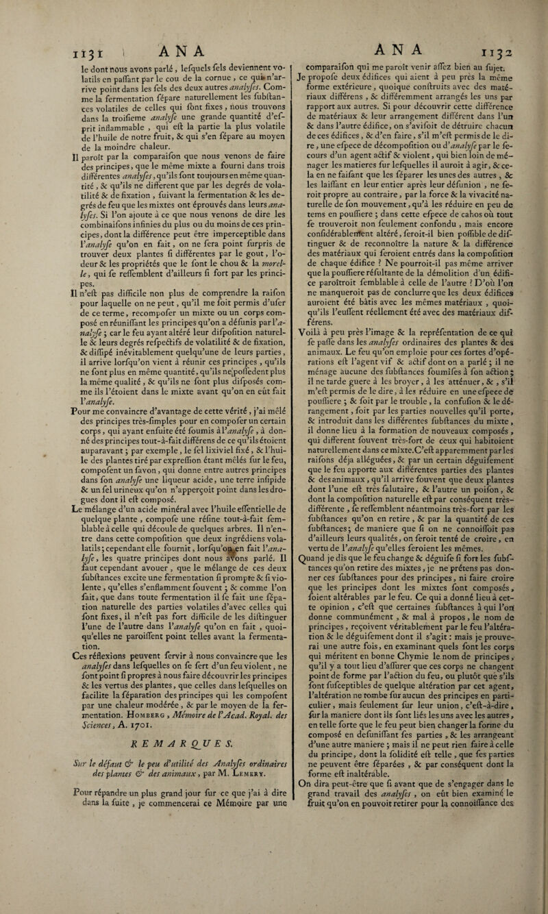 le dont nous avons parié, lefquels Tels deviennent vo¬ latils en paflant par le cou de la cornue , ce qui» n ar¬ rive point dans les lels des deux autres analyfes. Com¬ me la fermentation fépare naturellement les fubftan- ces volatiles de celles qui font fixes , nous trouvons dans la troifieme analyfe une grande quantité d’ef- prit inflammable , qui eft la partie la plus volatile de l’huile de notre fruit, 8c qui s’en fépare au moyen de la moindre chaleur. Il paroît par la comparaifon que nous venons de faire des principes, que le même mixte a fourni dans trois différentes analyfes, qu’ils font toujours en même quan¬ tité , Sc qu’ils ne different que par les degrés de vola¬ tilité & de fixation , fuivant la fermentation & les de¬ grés de feu que les mixtes ont éprouvés dans leurs ana¬ lyfes. Si l’on ajoute à ce que nous venons de dire les combinaifons infinies du plus ou du moins de ces prin¬ cipes, dont la différence peut être imperceptible dans l’analyfe qu’on en fait, on ne fera point furpris de trouver deux plantes fi différentes par le goût, l’o¬ deur 8c les propriétés que le font le chou 8c la morel- le, qui fe reffemblent d’ailleurs fi fort par les princi¬ pes. Il n’eft pas difficile non plus de comprendre la raifon pour laquelle on ne peut, qu’il me foit permis d’ufer de ce terme, recompofer un mixte ou un corps com¬ posé en réunifiant les principes qu’on a défunis parl’^- nalyfe ; car le feu ayant altéré leur difpofition naturel¬ le Sc leurs degrés refpeéfifs de volatilité 8c de fixation, 8c difiipé inévitablement quelqu’une de leurs parties, il arrive lorfqu’on vient à réunir ces principes , qu’ils ne font plus en même quantité, qu’ils nejpolfedentplus la même qualité , & qu’ils ne font plus difposés com¬ me ils l’étoient dans le mixte avant qu’on en eût fait Yanalyfe. Pour me convaincre d’avantage de cette vérité , j’ai mêlé des principes très-fimples pour en compofer un certain corps, qui ayant enfuite été fournis àl’analyfe , à don¬ né des principes tout-à-fait différens de ce qu’ils étoient auparavant ; par exemple, le fel lixiviel fixé, 8c l’hui¬ le des plantes tiré par expreflion étant mêlés fur le feu, compofent un favon, qui donne entre autres principes dans fon analyfe une liqueur acide, une terre infipide Sc un fel urineux qu’on n’apperçoit point dans les dro¬ gues dont il elf composé. Le mélange d’un acide minéral avec l’huile efientielle de quelque plante , compofe une réfine tout-à-fait fem- blable à celle qui découle de quelques arbres. Il n’en¬ tre dans cette compofition que deux ingrédiens vola- latils; cependant elle fournit, lorfqu’oiv en fait Y ana¬ lyfe , les quatre principes dont nous avons parlé. Il faut cependant avouer , que le mélange de ces deux fubftances excite une fermentation fi prompte 8c fi vio¬ lente , qu’elles s’enflamment fouvent ; Sc comme l’on fait, que dans toute fermentation ilfe fait une fépa- tion naturelle des parties volatiles d’avec celles qui font fixes, il n’eft pas fort difficile de les diftinguer l’une de l’autre dans Y analyfe qu’on en fait , quoi¬ qu’elles ne paroiflent point telles avant la fermenta¬ tion. Ces réflexions peuvent fervir à nous convaincre que les analyfes dans lefquelles on fe fèrt d’un feu violent, ne font point fi propres à nous faire découvrir les principes 8c les vertus des plantes, que celles dans lefquelles on facilite la féparation des principes qui les compofent par une chaleur modérée , 8c par le moyen de la fer¬ mentation. Homberg , Mémoire de Y Acad. Royal, des Sciences, A. 1701. RE M A R CfU E S. Sur le défaut & le feu d’utilité des Analyfes ordinaires des plantes & des animaux, par M. Lemkry. Pour répandre un plus grand jour fur ce que j’ai à dire dans la fuite , je commencerai ce Mémoire par une comparaifon qui me paroît venir allez bien au fujet. Je propofe deux édifices qui aient à peu près la même forme extérieure, quoique conftruits avec des maté¬ riaux différens , Sc différemment arrangés les uns par rapport aux autres. Si pour découvrir cette différence de matériaux 8c leur arrangement différent dans l’un & dans l’autre édifice, on s’avifoit de détruire chacun de ces édifices, & d’en faire, s’il m’eft permis de le di¬ re , une efpece de décompofition ou à.’analyfe par le fè- cours d’un agent aélif Sc violent, qui bien loin de mé¬ nager les matières fur lefquelles il auroit à agir, & ce¬ la en ne faifant que les féparer les unes des autres , 8c les laiffant en leur entier après leur défunion , ne fe- roit propre au contraire, par la force 8c la vivacité na¬ turelle de fon mouvement, qu’à les réduire en peu de tems en poufliere ; dans cette efpece de cahos où tout fe trouveroit non feulement confondu , mais encore confidérablentfent altéré, feroit-il bien poffible de di£ tinguer & de reconnoître la nature 8c la différence des matériaux qui feroient entrés dans la compofition de chaque édifice ? Ne pourroit-il pas même arriver que la poufliere réfultante de la démolition d’un édifi¬ ce paroîtroit femblable à celle de l’autre ? D’où l’on ne manqueroit pas de conclurre que les deux édifices auroient été bâtis avec les mêmes matériaux , quoi¬ qu’ils l’euffent réellement été avec des matériaux dif¬ férens. Voilà à peu près l’image 8c la repréfentation de ce qui fe paffe dans les analyfes ordinaires des plantes 8c des animaux. Le feu qu’on emploie pour ces fortes d’opé¬ rations eft l’agent vif 8c aéfif dont on a parlé ; il ne ménage aucune des fubftances foumifes à fon aftion ; il ne tarde guere à les broyer, à les atténuer, & , s’il m’eft permis de le dire, à les réduire en une efpece de poufliere ; 8c foit par le trouble , la confufion 8c le dé¬ rangement , foit par les parties nouvelles qu’il porte, 8c introduit dans les différentes fubftances du mixte , il donne lieu à la formation de nouveaux composés , qui different fouvent très-fort de ceux qui habitoient naturellement dans ce mixte.C’eft apparemment par les raifons déjà alléguées, & par un certain déguifement ! que le feu apporte aux différentes parties des plantes 8c des animaux , qu’il arrive fouvent que deux plantes dont l’une eft très falutaire, 8c l’autre un poifon, Sc dont la compofition naturelle eft par conséquent très- différente , fe reffemblent néantmoins très-fort par les fubftances qu’on en retire , 8c par la quantité de ces fubftances; de maniéré que fi on ne connoiffoit pas d’ailleurs leurs qualités, on feroit tenté de croire , en vertu de Y analyfe qu’elles feroient les mêmes. Quand je dis que le feu change 8c déguife fi fort les fubf¬ tances qu’on retire des mixtes, je ne prétens pas don¬ ner ces fubftances pour des principes, ni faire croire que les principes dont les mixtes font composés, foient altérables par le feu. Ce qui a donné lieu à cet¬ te opinion , c’eft que certaines fubftances à qui l’ort donne communément , 8c mal à propos, le nom de principes , reçoivent véritablement par le feu l’altéra¬ tion 8c le déguifement dont il s’agit : mais je prouve¬ rai une autre fois, en examinant quels font les corps qui méritent en bonne Chymie le nom de principes, qu’il y a tout lieu d’aflùrer que ces corps ne changent point de forme par l’action du feu, ou plutôt que s’ils font fufceptibles de quelque altération par cet agent, l’altération ne tombe fur aucun des principes en parti¬ culier, mais feulement fur leur union, c’eft-à-dire, fur la maniéré dont ils font liés les uns avec les autres, en telle forte que le feu peut bien changer la forme du composé en defuniflant fe s parties , 8c les arrangeant d’une autre maniéré ; mais il ne peut rien faire à celle du principe, dont la folidité eft telle , que fes parties ne peuvent être féparées , 8c par conséquent dont la forme eft inaltérable. On dira peut-être que fi avant que de s’engager dans le grand travail des analyfes , on eût bien examiné le fruit qu’on en pouvoit retirer pour U connoiflànce des