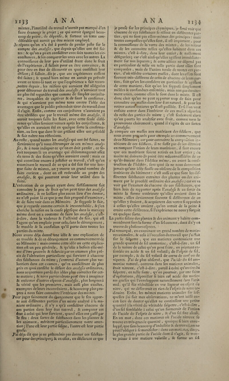 mixtes, l’inutilité du travail n’auroit pas manqué d’en faire évanouir le projet ; ce qui auroit épargné beau¬ coup de peine , de dépenfe, Sc furtout un tems con- défirable qui auroit pu être mieux employé. Je répons qu’on n’a été à portée de penfer jufte fur le compte des analyfes , que depuis qu’elles ont été fai¬ tes : Sc qu’on a pu en confidérer avec foin toutes les cir- conftances, &les comparer les unes avec les autres. La connoiflance de leur peu d’utilité étant donc le fruit de l’expérience , il falloit pour en être convaincu , & pour être en état de découvrir en quoi confiftoit leur defaut ; il falloit, dis je , que ces expériences eulfent été faites ; Sc quand bien même on auroit pu prévoir avant ce tems-là tout ce que l’expérience a fait recon- .noître depuis , les raifons qui auroient été alléguées pour détourner du travail des analyfes, n’auroient tout au plus été regardées que comme de fimples conjectu¬ res , incapables de captiver Sc de fixer la confiance, Sc qui n’auroient pas même tenu contre l’idée des avantages que le public prétendoit tirer du travail dont il s’agit. Enfin, comme ces conjectures n’auroient pu être vérifiées que par le travail même des analyfes, il auroit toujours fallu les faire, avec cette feule diffé¬ rence qu’ellesferoient venues après les conjectures, Sc qu’elles en auroient été en quelque forte la confirma¬ tion , au lieu que dans le cas préfent elles ont précédé 8c fait naître nos réflexions. Au refte , quand toutes les analyfes qui ont été faites, ne ferviroient qu’à nous détromper de ces mêmes analy¬ fes , Sc à nous indiquer ce qu’on en doit penfer , ce le- roit toujours là un avantage qui dédommageroit afïèz du tems Sc des foins qu’elles auroient coûté : mais ce qui contribue encore à juftifier ce travail, c’eft qu’en examinant le recueil de ce qui a été fait fur une lon¬ gue fuite de mixtes, on y trouve un grand nombre de faits curieux , dont on eft redevable au projet des analyfes, Sc qui pourront avoir leur utilité dans la fuite. L’exécution de ce projet ayant donc fuffifamment fait connoître le peu de fruit qu’on peut tirer des analyfes ordinaires , Sc ne biffant plus aucun lieu d’en douter, ce n’eft point là ce que je me fuis proposé d’examiner, Sc de faire voir dans ce Mémoire. Je fuppofe le fait, que je regarde comme certain & inconteftable , & j’en cherche la raifon ou la caufe pfiyfique dans la maniéré même dont on a coutume de faire les analyfes, c’eft- à-dire, dans la violence Sc l’aéfivité du feu, qui eft l’agent qu’on emploie pour cela,dans le dérangement, le trouble Sc la confufion qu’il porte dans toute? les parties du mixte. Nous avons déjà donné une idée Sc une explication de ce trouble & de ce dérangement au commencement de ce Mémoire : mais comme cette idée ou cette explica¬ tion eft un peu générale , Sc qu’elle a befoin elle-mê¬ me d’être prouvée Sc éclarciepar un examen plus pré¬ cis de l’altération particulière qui furvient à chacune des fubftances du mixte ; j’entrerai d’autant plus vo¬ lontiers dans cet examen, qu’en confidérant de plus près en quoi confifte le défaut des analyfes ordinaires, nous acquerrons par-là des idées plus correéfes fiir cet¬ te matière ; Sc nos parviendrons peut être à imaginer Sc exécuter d’autres elpeces d’analyfes, plus longues à la vérité que les premières, mais aufli plus exaéfes, exemptes de leurs inconvénient , Sc beaucoup plus pro¬ pres à nous faire connoître l’intérieur des mixtes. Pour juger fainement du changement que le feu appor¬ te aux différentes parties d’un mixte analysé à la ma¬ niéré ordinaire , il n’y a qu’à confidérer chacune de ces parties dans leur état naturel , Sc comparer cet état à celui qui leur furvient, quand elles ont palfé par le feu : deux fortes de fubftances dans les plantes Sc les animaux, méritent particulièrement notre atten¬ tion ; l’une eft leur partie faline, l’autre eft leur partie grade. J’ai déjà dit que je ne prétendois pas donner ces fubftan¬ ces pour des principes j Sc enelfet, en déclarant ce que je penfe fur les principes chÿmiques, je ferai voir que chacune de ces fubftances fe réfout en différentes par¬ ties , qui ne font pas elles-mêmes des principes : mais toutes compofées qu’elles font, il eft important, pour la connoiffance de la vertu des mixtes , de les retirer Sc de les connoître telles qu’elles habitent dans ces mixtes, c’eft à-dire, dans leur entier, Sc nullement défigurées ; car c’eft ainfi qu’elles agiifent immédiate¬ ment fur nos liqueurs ; Sc cette aétion ne dépend pas en particulier de telle ou telle partie dont elles font composées , mais de l’union totale de toutes ces par¬ ties, d’oùréfulte certaines mafles , dont les effets font fouvent très-différens de ceux de chacune de leurs par¬ ties, foit qu’on les confidere en particulier & agiifant de cette maniéré, foit qu’on les fuppofe Amplement mêlées Sc confondues enfemble, mais non pas étroite¬ ment unies, comme elles le font dans le mixte. 11 eft donc clair qu’on ne peut apporter trop de foin pour connoître ces maffes dans leur état naturel, & pour les retirer autant entières qu’il eft poflîble. Et fi l’on veut enfuite entrer dans l’intérieur de ces malf s séparées du refte des parties du mixte ; c’eft feulement alors qu’on pourra les analyfer avec fruit, comme nous le prouverons clairement, quand il s’agira de ces fortes d ’ analyfes. Je compare ces mafles aux matériaux des édifices , quô nous avons proposés pour exemple au commencement de ce Mémoire; car pour connoître la composition in¬ térieure de ces édifices, il ne fuffit pas de les détruire en rompant l’union de leurs matériaux, il faut encore que ces matériaux foient retirés en leur entier ; du moins ne doivent-ils point être méconnoiflables de ce qu’ils étoient dans l’édifice même, ou avant la conf- truéfion de l’édiffte, fans quoi ils ne nous donneront jamais qu’une idée faufle ou obfcure de la compofition intérieure du bâtiment : c’eft aufli ce que font les dif¬ férentes fubftances extraites des plantes ou des ani¬ maux par le procédé ordinaire des analyfes y car on va voir par l’examen de chacune de ces fubftances, que bien loin de rapporter après Yanalyfe Sc au fortir du mixte la forme extérieure qu’elles avoient dans le mixte, elles deviennent fouvent fi différentes de ce qu’elles y étoient, & acquièrent des vertus fi opposées à celles qu’elles avoient, qu’on auroit de la peine à croire cette différence, fi l’expérience ne nous y forçoit en quelque forte. La partie faline des plantes Sc des animaux y habite com¬ munément fous la forme d’un fel concret, dont il s’y eil trouve de plufieurs efpeces. J’ai remarqué, en examinant un grand nombre de matiè¬ res animales, & cela à l’occafion du travail que j’ai fait fur le fàlpetre , que ces matières contenoient une grande quantité de fel ammoniac, c’eft-à-dire , un fel de la nature de celui qu’on peut faire , en joignant en- femble un acide Sc un fel volatil; de l’efprit de fel, par exemple, Sc du fel volatil de corne de cerf ou de viperes. J’ai déplus obfervé, que l*acide du fel am¬ moniac naturel, contenu dans les matières animales, étoit nitreux, c’eft-à-dire, pareil à celui qu’on tire du fàlpetre, en telle forte , qu’on pourroit, par une fuite d’opérations, dépouiller fi bien cet acide des matiè¬ res grades qui l’enveloppent naturellement dans l’ani*- mal, qu’il fût réduétible en une liqueur ou efpr.t cie nitre, qui ne differeroit en rien de l’efprit de nitre or-1 dinaire. Enfin, les mêmes matières animales fur les¬ quelles j’ai fait mes obfervations, ne m’ont iaifle au¬ cun lieu de douter qu’elles ne continifent une petite quantité à la vérité de véritable fàlpetre , c’eft-a-dire , d’un fel femblable à celui qu’on formeroit de l’union de l’acide de l’efprit de nitre , & d’un fel fixe alcali. En un mot, dans ces matières ou l’acide nitreux fe trouve en très-grande quantité , quoique fi bien enve¬ loppé, que fans beaucoup d’induftrie Sc de travail,on ne peut l’obliger à femanifefter: dans ces matières, dis-je, la plus grande partie de l’acide dont il s’agit, fe trou¬ ve jointe à une matière volatile , Sc forme un fel