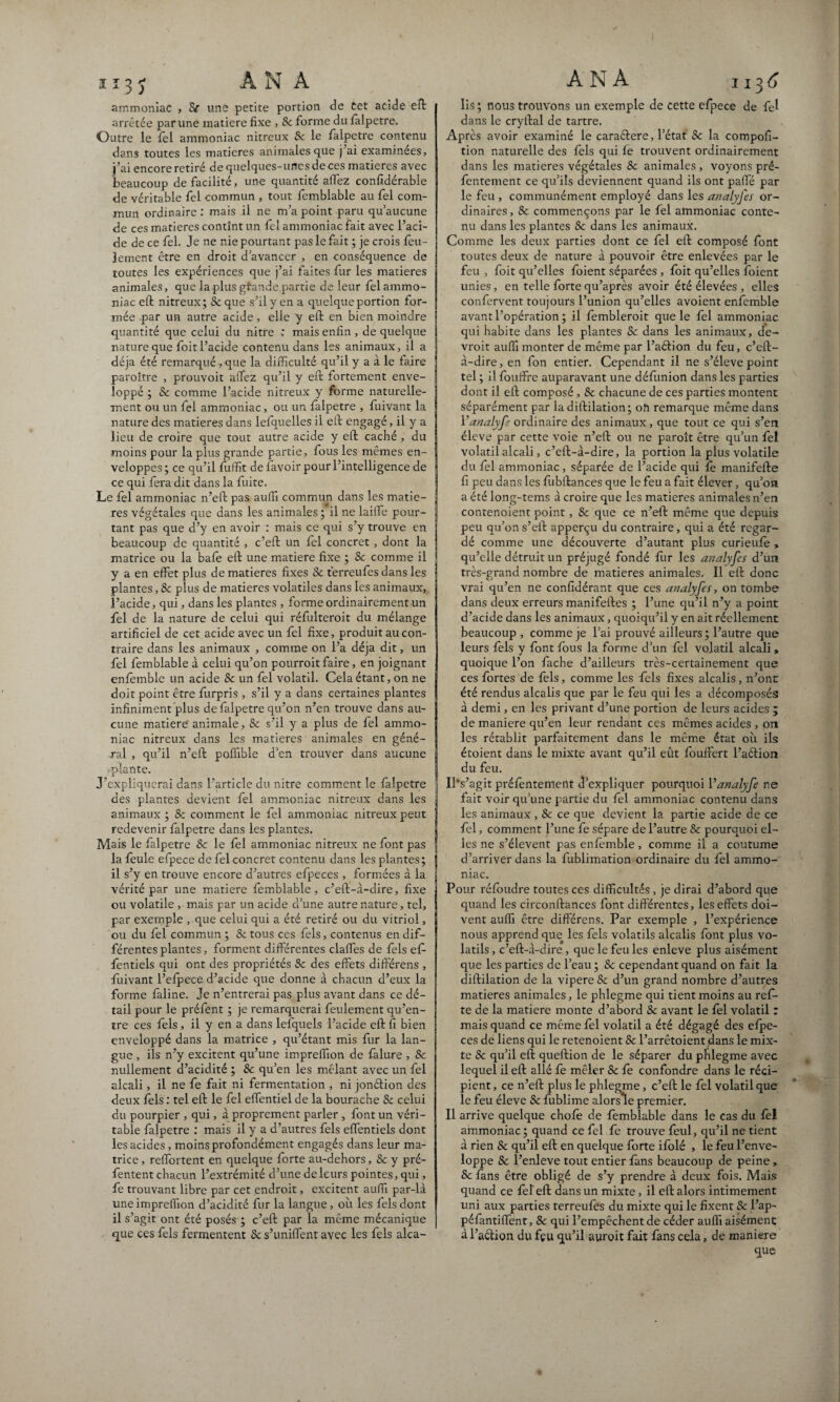 ammoniac , Se une petite portion de cet acide eft arrêtée par une matière fixe , & forme du falpetre. Outre le fel ammoniac nitreux 8c le falpetre contenu dans toutes les matières animales que j ai examinées, j’ai encore retiré de quelques-unes de ces matières avec beaucoup de facilité, une quantité allez confidérable de véritable fel commun , tout femblable au fel com¬ mun ordinaire : mais il ne m’a point paru qu’aucune de ces matières contînt un fel ammoniac fait avec l’aci¬ de de ce fel. Je ne nie pourtant pas le fait ; je crois feu¬ lement être en droit d’avancer , en conséquence de toutes les expériences que j’ai faites fur les matières animales, que la plus gfande,partie de leur fel ammo¬ niac eft nitreux; Se que s’il y en a quelque portion for¬ mée par un autre acide, elle y eft en bien moindre quantité que celui du nitre : mais enfin , de quelque nature que foit l’acide contenu dans les animaux, il a déjà été remarqué, que la difficulté qu’il y a à le faire paroître , prouvoit affez qu’il y eft fortement enve¬ loppé ; Sc comme l’acide nitreux y forme naturelle¬ ment ou un fel ammoniac, ou un falpetre , fuivatit la nature des matières dans lefquelles il eft engagé, il y a lieu de croire que tout autre acide y eft caché , du moins pour la plus grande partie, fous les mêmes en¬ veloppes ; ce qu’il fuffit de lavoir pour l’intelligence de ce qui fera dit dans la fuite. Le fel ammoniac n’eft pas auffi commun dans les matiè¬ res végétales que dans les animales; il ne laiffe pour¬ tant pas que d’y en avoir : mais ce qui s’y trouve en beaucoup de quantité , c’eft un fel concret , dont la matrice ou la baie eft une matière fixe ; 8c comme il y a en effet plus de matières fixes Sc terreufes dans les plantes, & plus de matières volatiles dans les animaux, l’acide, qui, dans les plantes , forme ordinairement un fel de la nature de celui qui réfulteroit du mélange artificiel de cet acide avec un fel fixe, produit au con¬ traire dans les animaux , comme on l’a déjà dit, un fel femblable à celui qu’on pourrait faire, en joignant enfemble un acide 8c un fel volatil. Cela étant, on ne doit point être furpris , s’il y a dans certaines plantes infiniment plus de falpetre qu’on n’en trouve dans au¬ cune matière' animale, Sc s’il y a plus de fel ammo¬ niac nitreux dans les matières animales en géné¬ ral , qu’il n’eft poffible d’en trouver dans aucune .•plante. J’expliquerai dans l’article du nitre comment le falpetre des plantes devient fel ammoniac nitreux dans les animaux ; & comment le fel ammoniac nitreux peut redevenir falpetre dans les plantes. Mais le falpetre 8c le fel ammoniac nitreux ne font pas la feule efpece de fel concret contenu dans les plantes; il s’y en trouve encore d’autres efpeces , formées à la vérité par une matière femblable, c’eft-à-dire, fixe ou volatile , mais par un acide d’une autre nature, tel, par exemple , que celui qui a été retiré ou du vitriol, ou du fel commun ; &tous ces fels, contenus en dif¬ férentes plantes, forment differentes claffes de fels eff- fentiels qui ont des propriétés Sc des effets différens , fuivant l’eipece. d’acide que donne à chacun d’eux la forme faline. Je n’entrerai pas plus avant dans ce dé¬ tail pour le préfent ; je remarquerai feulement qu’en¬ tre ces fels , il y en a dans lefquels l’acide eft fi bien enveloppé dans la matrice , qu’étant mis fur la lan¬ gue , ils n’y excitent qu’une impreffion de fàlure , Sc nullement d’acidité ; Sc qu’en les mêlant avec un fel alcali, il ne fe fait ni fermentation , ni jonétion des deux fels : tel eft le fel effentiel de la bourache Sc celui du pourpier , qui, à proprement parler , font un véri¬ table falpetre : mais il y a d’autres fels effentiels dont les acides, moins profondément engagés dans leur ma¬ trice, reffortent en quelque forte au-dehors, Sc y pré- fentent chacun l’extrémité d’une de leurs pointes, qui, fe trouvant libre par cet endroit, excitent auffi par-là une impreffion d’acidité fur la langue, où les fels dont il s’agit ont été posés ; c’eft par la même mécanique que ces fels fermentent Sc s’unifient avec les fels alca- lis ; nous trouvons un exemple de cette efpece de fel dans le cryftal de tartre. Après avoir examiné le caraélere, l’état Sc la composi¬ tion naturelle des fels qui fe trouvent ordinairement dans les matières végétales Sc animales , voyons pré- fentement ce qu’ils deviennent quand ils ont paffé par le feu , communément employé dans les analyfes or¬ dinaires , Sc commençons par le fel ammoniac conte¬ nu dans les plantes Sc dans les animaux. Comme les deux parties dont ce fel eft composé font toutes deux de nature à pouvoir être enlevées par le feu , foit qu’elles foient séparées , doit qu’elles foient unies, en telle forte qu’après avoir été élevées , elles confervent toujours l’union qu’elles avoient enfemble avant l’opération ; il fembleroit que le fel ammoniac qui habite dans les plantes Sc dans les animaux, de¬ vrait auffi monter de même par l’aérion du feu, c’eft- à-dire, en fon entier. Cependant il ne s’élève point tel ; il fouffre auparavant une défimion dans les parties dont il eft composé, Sc chacune de ces parties montent séparément par la diftilation; oh remarque même dans Yanalyfe ordinaire des animaux, que tout ce qui s’en éleve par cette voie n’eft ou ne paraît être qu’un fel volatil alcali, c’eft-à-dire, la portion la plus volatile du fel ammoniac, séparée de l’acide qui le manifefte fi peu dans les lùbftances que le feu a fait élever, qu’on a été long-tems à croire que les matières animales n’en contenoient point, Sc que ce n’eft même que depuis peu qu’on s’eft apperçu du contraire, qui a été regar¬ dé comme une découverte d’autant plus curieufe , qu’elle détruit un préjugé fondé liir les analyfes d’un très-grand nombre de matières animales. Il eft donc vrai qu’en ne confidérant que ces analyfes, on tombe dans deux erreurs manifeftes ; l’une qu’il n’y a point d’acide dans les animaux, quoiqu’il y en ait réellement beaucoup , comme je l’ai prouvé ailleurs ; l’autre que leurs fels y font lous la forme d’un fel volatil alcali, quoique l’on fâche d’ailleurs très-certainement que ces fortes de lêls, comme les fels fixes alcalis, n’ont été rendus alcalis que par le feu qui les a décomposés à demi, en les privant d’une portion de leurs acides ; de maniera qu’en leur rendant ces mêmes acides , on les rétablit parfaitement dans le même état où ils étoient dans le mixte avant qu’il eût fouffert l’aélion du feu. 11‘s’agit préfentement d’expliquer pourquoi Yanalyfe ne fait voir qu’une partie du fel ammoniac contenu dans les animaux , Sc ce que devient la partie acide de ce fel, comment l’une fe sépare de l’autre Sc pourquoi el¬ les ne s’élèvent pas enfemble, comme il a coutume d’arriver dans la fublimation ordinaire du fel ammo¬ niac. Pour réfoudre toutes ces difficultés, je dirai d’abord que quand les circonftances font différentes, les effets doi¬ vent auffi être différens. Par exemple , l’expérience nous apprend que les fels volatils alcalis font plus vo¬ latils , c’eft-à-dire , que le feu les enleve plus aisément que les parties de l’eau; Sc cependant quand on fait la diftilation de la vipere 8c d’un grand nombre d’autres matières animales, le phlegme qui tient moins au refi- te de la mariera monte d’abord Sc avant le fel volatil : mais quand ce même fel volatil a été dégagé des efpe¬ ces de liens qui le retenoient Sc l’arrêtoient dans le mix¬ te Sc qu’il eft queftion de le séparer du phlegme avec lequel il eft allé fe mêler Sc le confondre dans le réci¬ pient , ce n’eft plus le phlegme, c’eft le fel volatil que le feu éleve Sc fublime alorsle premier. Il arrive quelque choie de femblable dans le cas du fèl ammoniac ; quand ce fel fe trouve feul, qu’il ne tient à rien Sc qu’il eft en quelque forte ifolé , le feu l’enve¬ loppe Sc l’enleve tout entier fans beaucoup de peine, Sc fans être obligé de s’y prendre à deux fois. Mais quand ce fel'eft dans un mixte, il eft alors intimement uni aux parties terreufes du mixte qui le fixent Sc l’ap- péfantiffenf, Sc qui l’empêchent de céder auffi aisément à l’a&ion du feu qu’il auroit fait fans cela, de maniéré que