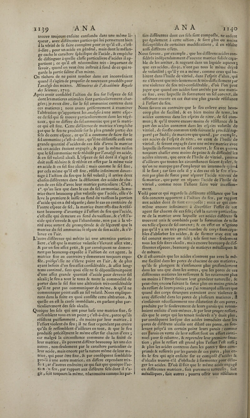 i ï 39 A N A trouve toujours enfuite confondu dans une meme li¬ queur , avec différentes parties qui lui permettent bien à la vérité de fe faire connaître pour ce qu’il eft, c’eft- à-dire, pour un acide en général, mais dont le mélan¬ ge cache le caraétere fpécifique de l’acide, & empêche de diftinguer à quelle claffe particulière d’acides il ap¬ partient ; ce qu’il eft néantmôins très - important de favoir, quand on veut être inftruit à fond de ce qui re¬ garde la partie faline d’un mixte. On tâchera de ne point tomber dans cet inconvénient quand il s’agira de propofer de nouveaux procédés pour Vanalyfe des mixtes. Mémoires de L’Académie Royale des Sciences, 1719. Après avoir confédéré l’a&ion du feu fur l’efpece de fel dont les matières animales font particulièrement char¬ gées; je veux dire , fur le fel ammoniac contenu dans ces matières ; nous avons préfentement à examiner l’altération qu’apportent les analyfes aune autre cfpe- ce de fel qui fe trouve particulièrement dans les végé¬ taux , qui ne différé du fel ammoniac que par fa matri¬ ce qui ell fixe. Cette différence de matrice n’empêche pas que le feu ne produife fur la plus grande partie des fels de cette efpece , ce qu’il a coutume de faire fur le fel ammoniac ; c’eft-à-dire , qu’il ne défuniife auffi une grande quantité d’acides de ces fels d’avec la matrice où ces acides étoient engagés , 8c par la même raifon que le fel ammoniac ne fe réduife par Vanalyfe en acide, 8c en fel volatil alcali. L’efpece de fel dont il s’agit fe doit auffi réduire & fe réduit en effet par la même voie en acide Sc en fel fixe alcali : mais comme le fel fixe, par cela même qu’il eft fixe, réfifte infiniment davan¬ tage à l’aftion du feu que le fel volatil ; il arrive deux chofes différentes dans la défunion des acides de cha¬ cun de ces fels d’avec leur matrice particulière : C’eft, i°. qu’au lieu que dans le cas du fel ammoniac, la ma¬ trice étant beaucoup plus volatile que l’acide, elle s’é¬ lève la première & laiffe au fond du vaiffeau la portion d’acide qui en a été séparée ; dans le cas au contraire de l’autre efpece de fel, la matrice étant très-fixe & réfif- tant beaucoup d’avantage à l’effort du feu que l’acide, c’eft elle qui demeure au fond du vaiffeau, 8c c’cft l’a¬ cide qui s’envole Sc qui l’abandonne, non pas à la vé¬ rité avec autart de promptitude & de légèreté que la matrice du fel ammoniac fe sépare de fon acide , & s’é¬ lance en l’air. L’autre différence qui mérite ici une attention particu¬ lière , c’eft que la matrice volatile s’élevant affez vite, 8c par un feu affez petit, & par conséquent ne demeu¬ rant pas beaucoup expofée à l’aétion de cet agent, la matrice fixe au contraire y demeurant toujours expo¬ fée, puifqu’elle ne s’élève point en l’air, & de plus ayant befoin d’un feu affez confidérable, & affez long- tems continué, fans quoi elle ne fe dépouilleroitpoint d’une affez grande quantité d’acide pour devenir fèl alcali ; le feu a tout le tems & toute la commodité de porter dans le fel fixe une altération très-confidérable qu’il ne peut pas communiquer de même, & qu’il ne communique point auffi au fel volatil. Nous explique¬ rons dans la fuite en quoi confifte cette altération , 8c quelle en eft la caufe immédiate, en parlant plus par¬ ticulièrement des fels alcalis. Quoique les fels qui ont pour bafe une matrice fixe, fe ralfemblent tous en un point ; c’eft-à-dire, parce qu’ils réfiftent puilfamment, du moins par leur matrice, à l’effort violent du feu; il ne faut cependant pas croire qu’ils fe reffemblent d’ailleurs en tout, Sc que le feu produife précifément le même effet fur chacun d’eux ; car malgré la circonftance commune de la fixité de leur matrice, ils peuvent différer beaucoup les uns des autres , non-feulement par le caraéfere particulier de leur acide, mais encore par la nature même de leur ma¬ trice, qui pour être fixe , & par conféquent femblable par-’.à aune autre matrice, en différé cependant très- fo t ^ar d’autres endroits; ce qui fait que quoique l’ac- ti( n u feu , par rapport aux différens fels dont il s’a¬ git , foit toujours la même, néantmôins comme lespar- A N A 1140 ties différentes dont ce s fels font compofés, ne cedent pas également à cette aétion, 8c fort plus ou moins fufceptibles de certaines modifications , il en réfulte auffi différens effets. Nous lavons , par exemple , que les différens acides con- fidérés indépendamment d’aucune matrice folide capa¬ ble de les arrêter , & nageant dans un liquide aqueux; que ces acides, dis-je, n’ont pas tous le même degré de volatilité ; qu’il y en a même , comme ceux qui ha¬ bitent dans l’huile de vitriol, dans l’efprit d’alun, qui ne s’élèvent que très-lentement Sc très-difficilement par une violence de feu très-confidérable, d’où l’on peut juger que quand ces acides font arrêtés par une matri¬ ce fixe, avec laquelle ils formeront un fel concret, ils offriront encore en cet état une plus grande réfiftance à l’effort du feu. Nous favons au contraire que le feu enleve avec beau¬ coup plus de facilité, 8c en bien moins de tems, les acides contenus dans les efprits de nitre, de fel com¬ mun ; 8c qu’il trouve encore moins de réfiftance de la part des acides contenus dans les efprits volatils de vitriol, de foufre commun tirés fuivant le procédé rap¬ porté par Stahl ; de maniéré que quand , par exemple, ces acides de l’efprit de nitre, ou ceux de l’huile de vitriol, fe feront engagés dans une même matrice avec laquelle ils formeront un fel concret, le feu en pourra toujours chaffer avec moins de peine Sc de difficulté les acides nitreux, que ceux de l’huile de vitriol, pourvu d’ailleurs que toutes les circonftances foient égales, Sc qu’on ne manque pas d’employer un intermede q and il le faut ; car fans cela il y a des cas où le feu n’au- roit pas plus de force pour séparer l’acide nitreux de fa matrice , que pour en séparer 1 acide de l’huile de vitriol , comme nous l’allons faire voir inceflam- ment. Voilà pour ce qui regarde la différente réfiftance que les fels concrets apportent à l’aétion du feu , par rapport aux acides dont ils font compofés : mais ce qui con¬ tribue encore infiniment à diverfifier l’effet de cet agent fur chacun de ces fels; c’eft la nature particuliè¬ re de la matrice avec laquelle ces acides différens fe trouvent unis & combinés pour la formation de telle ou telle efpece de fel concret ; 8c en effet on n’ignore pas qu’il y a un très grand nombre de corps fixes capa¬ bles d’abforber les acides, 8c de former avec eux un fel concret moyen ou falé ; tels font non - feulement tous les fels fixes alcalis, mais encore beaucoup de dif¬ férentes efpeces, beaucoup de matières métalliques 8c de métaux. Or il eft certain que les acides n’entrent pas avec la mê¬ me facilité dans les pores de chacune de ces matières, qu’ils fe plongent 8c s’enfoncent plus profondément dans les uns que dans les autres, que les pores de ces différentes matières les refferrent Sc les retiennent plus ou moins à l’étroit fuivant leur grandeur naturelle, 8c peut-être encore fuivant la force plus ou moins grande du reffort de leurs parois ; car j’ai remarqué ailleurs que quand des corps étrangers entroient avec violence 8c avec difficulté dans les pores de plufieurs matières , il s’enfuivoit néceffairement une dilatation de ces pores, produite par le foulevement de leurs parois qui retom- boient enfuite d’eux-mêmes, 8c par leur propre reffort, dès que le corps qui les tenoit foulevés n’y étoit plus , par conféquent lorfque des acides introduits dans les pores de différens alcalis ont dilaté ces pores, en fou- levant jufqu’à un certain point leurs parois : comme ces parois en vertu de leur reffort font un effort conti¬ nuel pour fe rabattre, Sc reprendre leur première fitua- tion , plus le reffort eft grand plus l’effort l’eft auffi ; 8c plus les acides contenus dans les pores y font com¬ primés 8c refferrés par les parois de ces pores , plus en¬ fin le feu qui agit enfuite fur ce compofé d’acides 8c d’alcalis trouve-t’il d’obftacle à furmonter pour délo¬ ger les acides. D’où il fuit que le même acide engagé en différentes matrices, foit purement terreufes , foit métalliques, foit autres , pourra offrir une réfiftance