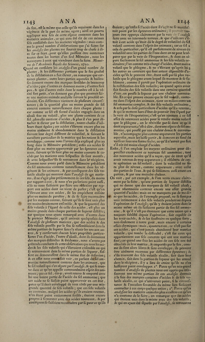 du feu, eft la même que celle qu’ils reçoivent dans les végétaux de la part du même agent ; ainfi on pourra appliquer aux fèls de cette elpece contenus dans les matières animales , ce qui aura été dit de ces mêmes fels confidérés dans les matières végétales ; mais com¬ me le grand nombre d’obfervations que j’ai faites fur les analyfes des plantes me fournit trop de chofe à di¬ re far ce fujet, pour qu’elles puiffent être contenues toutes dans les bornes d’un feul Mémoire , nous les renvoyons à ceux qui viendront dans la fuite. Mémoi¬ res de l’Academie Royale des Sciences, 1720. Quand on confidere les analyfes d’un grand nombre de plantes , & les différentes portions que le feu gradué de la diftilation en a fait élever , on remarque que cer¬ taines plantes , outre leurs parties aqueufes 8c huileu- fes donnent encore des marques fenfibles de beaucoup d’acides ; que d’autres en donnent moins ; d’autres fort peu , 8c que d’autres enfin dont le nombre eft à la vé¬ rité fort petit, n’en donnent pas plus que pourroit fai¬ re une matière animale analyfée fuivant le procédé or¬ dinaire. Ces différences viennent de plufieurs circonf- tances ; de la quantité plus ou moins grande de fel concret contenu naturellement dans chaque plante : car comme ce fel eft formé d’acides engagés dans un alcali fixe ou volatil, plus une plante contient de ce fel, plus elle contient d’acides , 8c plus il s’en peut dé¬ tacher & élever par la diftilation , toutes chofes d’ail¬ leurs étant égales ; ces acides s’élèvent encore plus ou moins aisément & abondamment dans la diftilation fuivant leur degré différent de volatilité, & fuivant le caraéiere particulier de la matrice qui les retient 8c les enveloppe, comme nous l’avons déjà expliqué plus au long dans le Mémoire précédent ; enfin ces acides fe font plus ou moins appercevoir par les épreuves con¬ nues > fuivant qu’ils font plus ou moins couverts 8c ca¬ chés par les matières avec lefquelles ils font montés , & avec lefquelles‘ils fe retrouvent dans le récipient. Comme nous avons parlé dans le Mémoire précédent du fel ammoniac contenu naturellement dans les vé¬ gétaux & les animaux , 8c par conféquent des fels vo¬ latils alcalis qui montent dans 1 ’analyfe de c#es matiè¬ res , il ne s’agit plus préfèntement de ces fels, du moins par rapport à eux , 8c nous n’en parlerions point aufiï, s’ils ne nous faifoient pas faire une réflexion par rap¬ port aux acides dont on vient de parler; c’eft qu’en s’élevant avec ces acides , ils les empêchent enfuite plus ou moins de paroître , 8c de fe faire reconnoître par les moyens connus, fuivant qu’ils fe font unis plus ou moins étroitement enfemble, & que la quantité des fels volatils à l’égard de celle des acides , eft plus ou moins grande dans chaque portion de liqueur diftilée ; car quoique nous ayons remarqué avec d’autres dans le premier Mémoire , qu’il arrivoit quelquefois dans 1’analyfe de plufieurs matières , que des acides 8c des fels volatils poufles par le feu fe raffembloient dans la même portion de liqueur fans s’y réunir les uns aux au¬ tres , 8c y confervant chacun leurs propriétés particu¬ lières l’un d’acide, l’autre d’alcali, dont ils donnoient des marques diftinétes 8c évidentes , nous n’avons pas prétendu conclurre de cette obfervation que tous les aci¬ des 8c les fels volatils qui s’élevoient enfemble ou qui fe retrouvoient dans la même portion de liqueur, fuf- fent ou demeuraffent dans le même état de defunion ; & en effet nous avons fait voir , en parlant du fel am¬ moniac naturellement contenu dans les animaux, que le fel volatil qui s’en sépare par Yanalyfe, 8c qui fe trou¬ ve dans ce qu’on appelle communément elprit des ani¬ maux; que ce fel , dis-je, avoit retenu 8c emporté avec lui une bonne partie de l’acide du fel ammoniac; que cet acide ne fe faifoit point appercevoir en cet état , parce qu’il étoit enveloppé de tous côtés par une très- grande quantité de fels volatils ; que ces fels volatils au contraire, malgré les acides qu’ils avoient retenus, n’en étant point entièrement foulés , étoient encore propres à fermenter avec des acides nouveaux, 8c par conléquentfe faifoient reconnoître par-là pour ce qu’ils étoient ; qu’enfin fi l’acide dont il s’agit ne fe manifef- toit point parles épreuves ordinaires; il pouvoir tou¬ jours être apperçu clairement par la voie de Yanalyfe faite avec un intermede terreux, 8c que d’ailleurs Ce- toit à cet acide qu’étoit dû le degré de volatilité du fel volatil contenu dans l’efprit des animaux ; car ce fel a cela de particulier, qu’il eft parfaitement de niveau de volatilité avec les parties de l’eau dont on ne peut le sé¬ parer que par la voie de l’évaporation , & dont on sé¬ pare facilement le fel ammoniac & les fels volatils or¬ dinaires; l’un comme très-chargé d’acides, étant moins volatil que le phlegme , 8c ne s’élevant qu’après lui ; les autres au contraire qui font autant dépouillés d’a¬ cides qu’ils le peuvent être, étant aufîï par-là plus vo¬ latils que le phlegme avant lequel ils montent & le fu- bliment, comme il paraît par l’opération ordinaire de la reélification des fels volatils ; ou quand après avoir fait fondre des fels volatils dans une certaine quantité d’eau, on pouffe la liqueur par une chaleur convena¬ ble. Et ce qui prouve encore que le fel volatil, conte¬ nu dans l’efprit des animaux, tient un milieu entre un fel ammoniac complet, 8c des fèls volatils ordinaires , & cela par la dofe particulière d’acides qu’il a retenus, 8c qui le mettent hors d’état de pouvoir être féparé par la voie de l’évaporation ; c’eft qu’en ajoutant à ce fèl affez de nouveaux acides pour le rendre moins volatil que le phlegme , on le révivifie par-là dans ce qu’il étoit auparavant,c’eft-à-dire, dans une elpece de fel am¬ moniac , qui pouffé par une chaleur douce 8c convena¬ ble , n’accompagne plus comme auparavant les parties aqueufes, mais les laiffe partir, 8c demeure au fond du vaiffeau fous une forme lèche, ce qü’il n’auroit pas fait s’il eût été moins chargé d’acides. Enfin, fi l’on emploie les moyens ordinaires pour dé¬ pouiller exactement ce nouveau fel ammoniac, tant des nouveaux acides qu’il a reçus, que de ceux qu’il avoit retenus de trop auparavant ; il rélultera de cet¬ te opération un fel volatil , dont la volatilité ne fe¬ ra plus de niveau , comme auparavant , avec celle des parties de l’eau, 8c qui fe fublimera aufii avant ces parties, 8c par une moindre chaleur. On voit , par cet exemple, 8c l’on verra encore claire¬ ment par la fuite , qu’une portion de liqueur diftilée qui ne donne que des marques de fèl volatil alcali , peut néantmoins contenir encore une affez grande quantité d’acides : mais on ne manquera pas de me dû1- ¥ re que les acides, de l’exemple proposé, ne fe font pas unis intimement à des fels volatils pendant ou depuis l’opération de Yanalyfe; qu’ils y étoient joints dans le mixte même où ils faifoient partie de fort fel ammo¬ niac , 8c qu’il n’eft pas étonnant que cette union qui a toujours fubfifté depuis l’opération , foit capable de les tenir cachés, & de les fouftraire en quelque forte , non-feulement à notre goût , mais encore à certains effais chymiques : mais , ajoutera-t-on , ce n’eft pas fur ces acides , qui n’ont jamais abandonné leur matrice volatile , que tombe la difficulté , c’eft fur ceux qui appartiennent aux fèls concrets qui ont une matrice fixe; car quand une fois les acides de ces fels ont été détachés de leur matrice , 8c emportés par le feu , com¬ me ils font alors libres 8c fans enveloppe, ils peuvent être aisément reconnus par différentes épreuves ; 8c s’ils trouvent des fels volatils alcalis, foit dans leur chemin, fort dans la portion de liqueur qui les attend dans le récipient, il y a lieu de croire qu’ils ne s’en laiffe,ront point envelopper. i°, Parce qu’un très-grand nombre d’ analyfes de plantes nous ont appris que très- fouvent une même portion de ces analyfes donnoit à la fois des marques certaines d’acides & de fels vo¬ latils alcalis, ce qui n’arriveroit point, fi la circonf- tance 8c l’occafion favorable du même lieu faifoient contraéler à ces corps quelque union ; 20. Parce qu’en analyfant les matières animales plus exaéfement qu’on n’a coutume de le faire , on remarque que des acides qui étoient unis dans le mixte avec des fels volatils , 8c qui en ayant été féparés par Yanalyfe, fe retrouvent