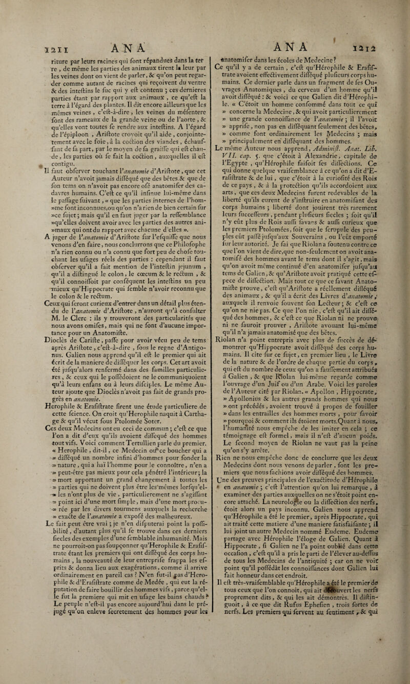 riture par leurs racines qui font répandues dans la ter re , de même les parties des animaux tirent la leur par les veines dont on vient de parler, Sc qu’on peut regar¬ der comme autant de racines qui reçoivent du ventre & des inteftins le fuc qui y eft contenu ; ces dernieres parties étant par rapport aux animaux , ce qu’eft la terre à l’égard des plantes. Il dit encore ailleurs que les mêmes veines , c’eft-à-dire-, les veines du méfentere font des rameaux de la grande veine ou de l’aorte , 8c qu’elles vont toutes fe rendre aux inteftins. A l’égard de l’épiploon , Ariftote crovoit qu’il aide , conjointe- tement avec le foie,à la coétion des viandes , échauf¬ fant de fa part, par le moyen de fa graifle qui eft chau¬ de , les parties où fe fait la coétion, auxquelles il eft contigu. ïl faut obferver touchant Y anatomie d’Ariftote , que cet Auteur n’avoit jamais difféqué que des bêtes & que de fon tems on n’avoit pas encore ofé anatomifer des ca¬ davres humains. C’eft ce qu’il infinue lui-même dans le paflage fuivant, ce que les parties internes de l’hom- ime font inconnues,ou qu’on n’a rien de bien certain fur 3>ce fujet ; mais qu’il en faut juger par la reffemblance ^qu’elles doivent avoir avec les parties des autres ani- »maux qui ont du rapport avec chacune d elles ». A juger de Y anatomie d’Ariftote fur l’efquifle que nous venons d’en faire, nous conduirons que ce Philofophe n’a rien connu ou n’a connu que fort peu de chofe tou¬ chant les ufages réels des parties : cependant il faut obferver qu’il a fait mention de l’inteftin jéjunum , qu’il a diftingué le colon, le cæcum & le reélum , & qu’il connoiftoit par conféquent les inteftins un peu mieux qu’Hippocrate qui femble n’avoir reconnu que le colon & le rectum. Ceux qui feront curieux d’entrer dans un détail plus éten¬ du de Y anatomie d’Ariftote , n’auront qu’à confulter M. le Clerc : ils y trouveront des particularités que nous avons omifès, mais qui ne font d’aucune impor¬ tance pour un Anatomifte. Dioclès de Carifte , paffe pour avoir vécu peu de tems après Ariftote , c’eft-à-dire , fous le régné d’Antigo- nus. Galien nous apprend qu’il eft le premier qui ait écrit de la maniéré de difféquer les corps. Cet art avoit été jufqu’alors renfermé dans des familles particuliè¬ res , & ceux qui le poffédoient ne le communiquoient qu’à leurs enfans ou à leurs difciples. Le même Au¬ teur ajoute que Dioclès n’avoit pas fait de grands pro¬ grès en anatomie. Herophile 8c Erafiftrate firent une étude particulière de cette fcience. On croit qu’Herophile naquit à Cartha¬ ge 8c qu’il vécut fous Ptolomée Soter. Ces deux Médecins ont eu ceci de commun ; c’eft ce que l’on a dit d’eux qu’ils avoient difféqué des hommes tout vifs. Voici comment Tertullien parle du premier. « Herophile , dit-il, ce Médecin oi#*ce boucher qui a « difféqué un nombre infini d’hommes pour fonder la » nature , qui a haï l’homme pour le connoître, n’en a a> peut-être pas mieux pour cela pénétré l’intérieur; la » mort apportant un grand changement à toutes les » parties qui ne doivent plus être les mêmes lorfqu’el- ■30 les n’ont plus de vie , particulièrement ne s’agiffant » point ici d’une mort fimple, mais d’une mortprocu- » rée par les divers tourmens auxquels la recherche » exacte de Y anatomie a expofé des malheureux. Le fait peut être vrai ; je n’en difputerai point la poffi- .bilité, d’autant plus qu’il fe trouve dans ces derniers fiecles des exemples d’une femblable inhumanité. Mais ne pourroit-on pasfoupçonner qu’Herophile 8c Erafif¬ trate étant les premiers qui ont difféqué des corps hu¬ mains , la nouveauté de leur entreprife frappa les efi- prits Se donna lieu aux exagérations, comme il arrive ordinairement en pareil cas ? N’en fut-il p>asd’Hero- phile Se d’Erafiftrate comme de Medée , qui eut la ré¬ putation de faire bouillir des hommes vifs, parce qu’el¬ le fut la première qui mit en ufage les bains chauds * Le peuple n’eft-il pas encore aujourd’hui dans le pré¬ jugé qu’on enleve fecretement des hommes pour les «natomifer dans les écoles de Medecine? Ce qu’il y a de certain , c’eft qu’Hérophile 8c Erafif¬ trate avoient effeéHvement difféqué plufieurs corps hu¬ mains. Ce dernier parle dans un fragment de fes Ou¬ vrages Anatomiques , dü cerveau d’un homme qu’il avoit difféqué : 8c voici ce que Galien dit d’Hérophi- le. « C’étoit un homme confommé dans tout ce quî » concerne la Medecine, & qui avoit particulièrement » une grande connoiffance de Y anatomie ; il l’avoit » apprife , non pas en difféquant feulement des bêtes, » comme font ordinairement les Médecins ; mais » principalement en difféquant des hommes. Le même Auteur nous apprend, Aâminift. Anat. Lib. VIL cap. 5. que c’étoit à Alexandrie, capitale de l’Egypte , qu’Hérophile faifoit fes diffe&ions. Ce qui donne quelque vraifemblance à ce qu’on a dit d’E¬ rafiftrate & de lui, que c’étoit à la curiofité des Rois de ce pays , & à la proteéfion qu’ils accordoient aux arts, que ces deux Médecins furent redevables de la liberté qu’ils eurent de s’inftruire en anatomifant des corps humains ; liberté dont jouirent très rarement leurs fucceffeurs , pendant plufieurs fiecles ; foit qu’il n’y eût plus de Rois auffi favans 8c auffi curieux que les premiers Ptolomées, foit que le fcrupule des peu¬ ples eut pafte jufqu’aux Souverains , ou l’eût emporté fur leur autorité. Je fai que Riolan a foutenu contre ce que l'on vient de dire,que non-fèulement on avoit ana- tomifé des hommes avant le tems dont il s’agit,mais qu’on avoit même continué d’en anatomifer jufqu’an tems de Galien, 8c qu’Ariftote avoit pratiqué cette e£ pece de diffeérion. Mais tout ce que ce favant Anato¬ mifte prouve, c’eft qu’Ariftote a réellement difféqué des animaux , & qu’il a écrit des Livres d’anatomie auxquels il renvoie fouvent fon Lecleur; 8c c’eft ce qu’on ne nie pas. Ce que l’on nie, c’eft qu’il ait diffé¬ qué des hommes, 8c c’eft ce que Riolan ni ne prouve ni ne fauroit prouver , Ariftote avouant lui-même qu’il n’a jamais anatomisé que des bêtes. Riolan n’a point entrepris avec plus de fùccès de dé¬ montrer qu’Hippocrate avoit difféqué des corps hu¬ mains. Il cite fur ce fujet, en premier lieu , le Livre de la nature 8c de l’ordre de chaque partie du corps , qui eft du nombre de ceux qu’on a fauftement attribués à Galien , 8c que R’îolan lui-même regarde comme l’ouvrage d’un Juif ou d’un Arabe. Voici les paroles de l’Auteur cité par Riolan. ce Apollon , Hippocrate, » Apollonius Sc les autres grands hommes qui nous » ont précédés, avoient trouvé à propos de fouiller » dans les entrailles des hommes morts , pour lavoir » pourquoi & comment ils étoient morts.Quant à nous, l’humanité nous empêche de les imiter en cela ; ce témoignage eft formel, mais il n’eft d’aucun poids. Le fécond moyen de Riolan ne vaut pas la peine qu’on s’y arrête. Rien ne nous empêche donc de conclurre que les deux Médecins dont nous venons de parler , font les pre¬ miers que nous fâchions avoir difféqué des hommes. Une des preuves principales de l’exaéritude d’Hérophile * en anatomie ; c’eft l’attention qu’on lui remarque , à examiner des parties auxquelles on ne s’étoit point en¬ core attaché. La neurologie ou la diffeérion des nerfs, étoit alors un pays inconnu. Galien nous apprend qu’Hérophile a été le premier, après Hippocrate, qui ait traité cette matière d’une maniéré fatisfaifante ; il lui joint un autre Médecin nommé Eudeme. Eudeme partage avec Hérophile l’éloge de Galien. Quant à Hippocrate , fi Galien ne l’a point oublié dans cette occafion , c’eft qu’il a pris le parti de l’élever au-deffus de tous les Médecins de l’antiquité ; car on ne voit point qu’il poffédât les connoiffances dont Galien lui fait honneur dans cet endroit. Il eft très-vraifèmblable qu’Hérophile a été le premier de tous ceux que l’on connoit, qui ait diéôuvert les nerfs proprement dits, 8c qui les ait démontrés. Il diftin- guoit, à ce que dit Rufus Ephefien , trois fortes de nerfs, Les premiers qui fervent au fentiment r & qui