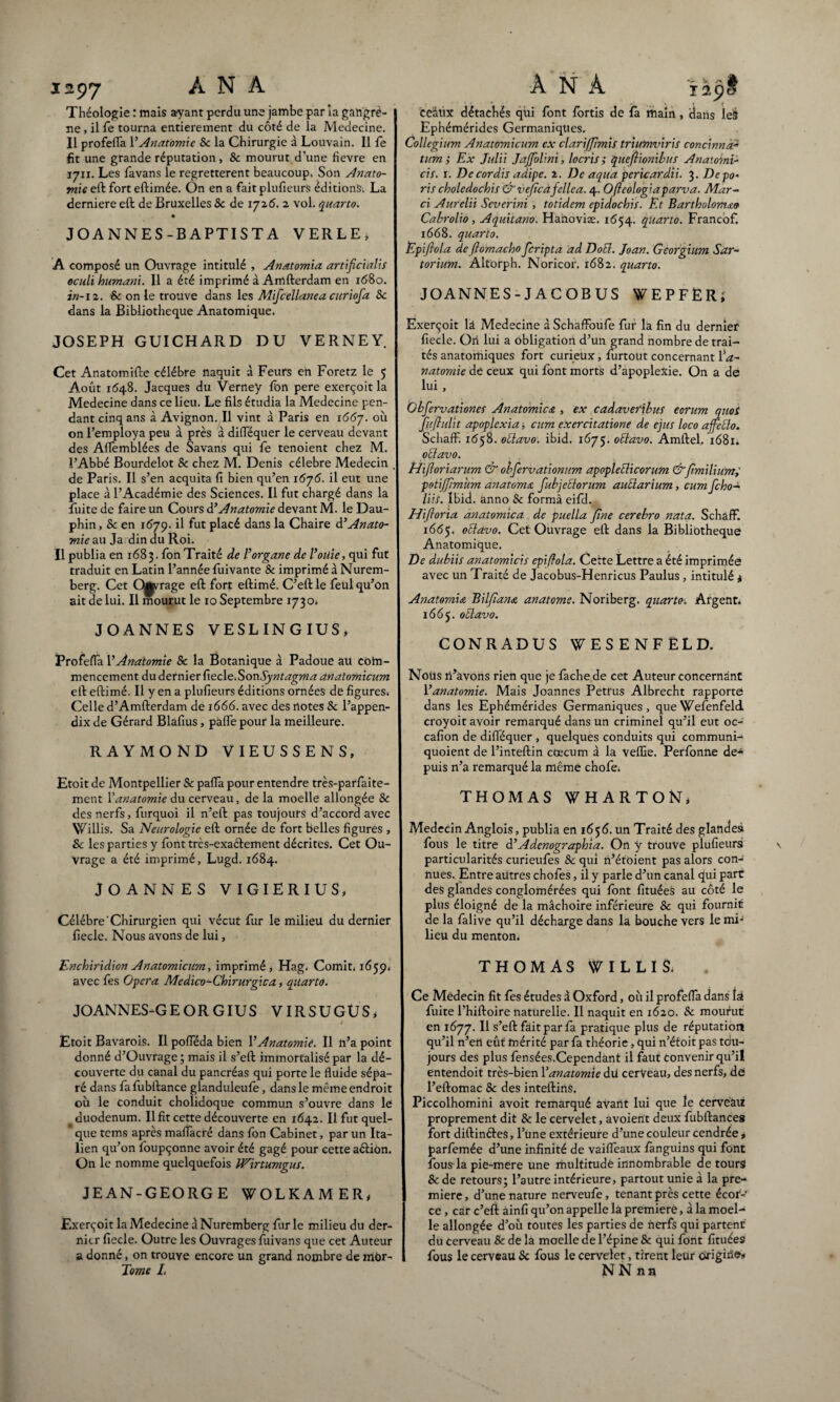 1297 À N A Théologie : mais ayant perdu une jambe par la gangrè¬ ne , il Te tourna entièrement du côté de la Medecine. Il profefla VAnatomie 8c la Chirurgie à Louvain. Il le fit une grande réputation, & mourut d’une fievre en 1711. Les favans le regrettèrent beaucoup. Son Anato¬ mie eft fort eftimée. On en a fait plufieurs édition^ La derniere eft de Bruxelles 8c de 1726. 2 vol. quarto. JOANNES-BAPTISTA VERLE, A composé un Ouvrage intitulé , Anatomia artificialis oculi humani. Il a été imprimé à Amfterdam en i(58o. in-12. & on le trouve dans les Mifcellanea curiofa Sc dans la Bibliothèque Anatomique. JOSEPH GUICHARD DU VERNEY. Cet Anatomifte célébré naquit à Feurs en Foretz le 5 Août 1548. Jacques du Verney Ibn pere exerçoit la Medecine dans ce lieu. Le fils étudia la Medecine pen¬ dant cinq ans à Avignon. Il vint à Paris en 1667. où on l’employa peu à près à difTéquer le cerveau devant des Aflèmblées de Savans qui fe tenoient chez M. l’Abbé Bourdelot Sc chez M. Denis célébré Médecin de Paris. Il s’en acquita fi bien qu’en 1675. il eut une place à l’Académie des Sciences. Il fut chargé dans la Fuite de faire un Cours à’Anatomie devant M. le Dau¬ phin, 8c en 1(579. il fut placé dans la Chaire Anato¬ mie au Ja din du Roi. Il publia en 1683. fonTraité de l’organe de l’oüie, qui fut traduit en Latin l’année fuivante & imprimé à Nurem¬ berg. Cet Q^rage eft fort eftimé. C’eftle feiil qu’on ait de lui. Il mourut le 10 Septembre 1730* JOANNES VESLINGIUS, Profefla 1 ’Anatomie 8c la Botanique à Padoue au com¬ mencement du dernier fiecle.SonSyntagma anatomicum eft eftimé. Il y en a plufieurs éditions ornées de figures. Celle d’Amfterdam de 1666. avec des notes 8c l’appen- dix de Gérard Blafius, pafle pour la meilleure. RAYMOND VIEUSSENS, Etoit de Montpellier Sc pafla pour entendre très-parfaite¬ ment Xanatomie du cerveau, de la moelle allongée & des nerfs, furquoi il n’eft pas toujours d’accord avec Vf illis. Sa Neurologie eft ornée de fort belles figures , & les parties y font très-exaélement décrites. Cet Ou¬ vrage a été imprimé, Lugd. 1684. JOANNES VIGIERIUS, Célébré'Chirurgien qui vécut fur le milieu du dernier fiecle. Nous avons de lui, Enchiridion Anatomicum, imprimé * Hag. Comit. 1659. avec fes Opéra Medico-Chïrurgica, quarto. JOANNES-G E O R GIU S VIRSUGUS* / Etoit Bavarois. Il pofleda bien l’Anatomie. Il n’a point donné d’Ouvrage; mais il s’eft immortalisé par la dé¬ couverte du canal du pancréas qui porte le fluide sépa¬ ré dans fafubftance glanduleufe, dans le même endroit où le conduit cholidoque commun s’ouvre dans le duodénum. Il fit cette découverte en 1642. Il fut quel¬ que tems après maflacré dans fon Cabinet, par un Ita¬ lien qu’on foupçonne avoir été gagé pour cette aétion. On le nomme quelquefois Wirtumgus. JEAN-GEORGE WOLKAMER, Exerçoit la Medecine a Nuremberg fur le milieu du der¬ nier fiecle. Outre les Ouvrages fuivans que cet Auteur a donné, on trouve encore un grand nombre de mdr- Tome /. A N À 129È ceàiix détachés qui font fortis de fà main, dans leà Ephémérides Germaniques. Collegium Anatomicum ex clarijjimis triumviris concinna- tum ; Ex Julii JaJJblini , locris ; queflionibus Anatomi- cis. 1. De cordis adipe. 2. De aqita pericardii. 3. Depo» ris choledochis &’ ve/îcàfellea. 4. Ofteologiaparva. Mar¬ ri Aurelii Severini, totidem epidochis. Et Bartholomao Cabrolio , Aquitano. Hanoviæ. 1654. quarto. Francof. 1668. quarto. Epiftola de ftomacho fcripta ad DoEl. Joan. Georgium Sur- torium. Altorph. Noricor. 1682. quarto. JOANNES-JACOBUS WEPFÈR; Exerçoit lâ Medecine à SchafFoufe fur la fin du dernier fiecle. Oii lui a obligation d’un grand nombre de trai¬ tés anatomiques fort curieux, lurtout concernant Xa- natomie de ceux qui font morts d’apoplexie. On a de lui , Obfervationes Anatomies , ex cadavetibus eonim quoi fufiulit apoplexia, cum exercitatione de ejus loco affetto. SchafF. 1(558. ottavo: ibid. 1675. oblavo. Amftel, 1681; oElavo. Hiftoriarum & obfervationum apopletlicorum &fimilium,' petiffimum anatoma fubjetlorum auüarium, cum feho- liis. Ibid, anno & forma eifd. Hifloria anatomica de puella fine cerebro nuta. SchafF. 1665. ottavo. Cet Ouvrage eft dans la Bibliothèque Anatomique. De dubiis anatomicis epiffola. Cette Lettre a été imprimée avec un Traité de Jacobus-Henricus Paulus , intitulé 4 Anatomia Bilfiana anatome. Noriberg. quarte. Argent. 1665. oblavo. CONRADUS WESENFÊLD. Noirs n’avons rien que je fâche de cet Auteur concernant Y anatomie. Mais Joannes Petrus Albrecht rapporte dans les Ephémérides Germaniques, queWefenfeld croyoit avoir remarqué dans un criminel qu’il eut oc- cafion de difTéquer , quelques conduits qui communi- quoient de l’inteftin cæcum à la veffie. Perfonne de¬ puis n’a remarqué la même chofe. THOMAS WHARTOKj Médecin Anglois, publia en 1656. un Traité des glandes fous le titre d’Adenographia. On y trouve plufieurs particularités curieufes 8c qui n’étoient pas alors con¬ nues. Entre aütres chofes, il y parle d’un canal qui part des glandes conglomérées qui font fituéeS au côté le plus éloigné de la mâchoire inférieure 8c qui fournit de la falive qu’il décharge dans la bouche vers le mi¬ lieu du menton. THOMAS WILLIS. Ce Médecin fit fes études à Oxford, où il profefla dans la fuite l’hiftoire naturelle. Il naquit en 1620. 8c mourut en 1677. Il s’eft fait par fa pratique plus de réputation qu’il n’en eût mérité par fa théorie, qui n’étoit pas tou¬ jours des plus fensées.Cependànt il faut convenir qu’il entendoit très-bien Xanatomie du cerveau, des nerfs, de l’eftomac 8c des inteftins. Piccolhomini avoit remarqué avant lui que le cerveau proprement dit & le cervelet, avoient deux fubftances fort diftinéfes, l’une extérieure d’une couleur cendrée , parfemée d’une infinité de vaifleaux languins qui font fous la pie-mere une multitude innombrable de tours &de retours; l’autre intérieure, partout unie à la pre¬ mière , d’une nature nerveufe, tenant près cette écor¬ ce , car c’eft âinfi qu’on appelle la première, à la moel¬ le allongée d’où toutes les parties de nerfs qui partent du cerveau 8c de la moelle de l’épine & qui font fituées fous le cerveau 8c fous le cervelet, tirent leur origine* NNnn