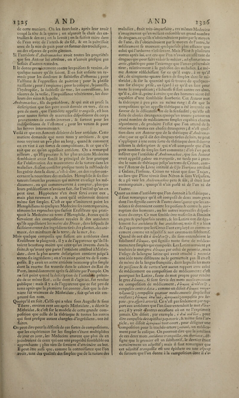 (de cette maniéré. On les écorchoit » après leur avoir coupé la tête 8c la queue ; on séparoit la chair des en¬ trailles Sc des os ; on la lavoit ; on la failoit cuire dans de l’eau avec de l’aneth Sc du fel, 8c on la paîtriffoit avec de la mie de pain pour en former des trochifques, ou des efpeces de petits gâteaux. Si l’antidote à’Andrornachus avoit toutes les propriétés que fon Auteur lui attribue, on n’auroit prefque pas befoin d’autres remedes. Il le donne premièrement contre lespoifons 8c venins, de quelque nature qu’ils foient. Il en fait enfuite un re- mede pour les douleurs Sc foibleffes d’eftomac ; pour l’afthme Sc l’oppreffion de poitrine ; pour la phtifie naiffante ; pour l’empieme ; pour la colique, la jauniffe, l’hydropifie, la foibleffe de vue, les convulfions, les ulcérés de la veille, l’impuiffance vénérienne, les dou¬ leurs des reins 8c la pelle. Andrornachus ■> fils du précédent, 8c qui mit en proie la defeription que fon pere avoit donnée en vers, dit en peu de mots , que l’antidote appellé tranqnile, eft bon pour toutes fortes de mauvaifes difpofitions du corps provenantes de caufes internes , 8c furtout pour les indifpofitions de l’eftomac , pour les venins 8c pour les fievres intermittentes. Voilà ce que ces Auteurs difoient de leur antidote. Cette matière demande cjue nous nous y arrêtions , 8c que nous voyions un peu plus au long , quand 8c comment on en vint à ces fortes de compofitions, 8c ce que c’é- toit que ce qu’on appelloit antidote. On a remarqué ailleurs , qu’Hippocrate Sc les plus anciens Médecins fembloient avoir fondé le principal de leur pratique fur l’obfervation des mouvemens de la nature dans les maladies, fai fiant confirmer prefque toute la méthode de les guérir dans la dicte, c’eil-à-dire, en des réglés con¬ cernant la nourriture des malades. Herophile Sc fes fec- tateurs furent les premiers qui mirent enufage les mé- • dicamens , ou qui commencèrent à compter, plus que leurs prédécelfeurs n’avoient fait, fur l’utilité qu’on en peut tirer. Hippocrate s’en étoit fervi avant eux , mais plus rarement , Sc ceux qu’il ordonnoit étoient même fort fimples. C’eft ce que n’imiterent point les Herophiliens ni quelques Médecins fes contemporains, témoins les reproches que faifoit Erafiftrate qui prati- quoit la Medecine au tems d'Herophile, à ceux qui fe fervoient des compofitions royales Sc des antidotes qu’ils appclloient les mains des Dieux , dans lefquels ils faifoient entrer des ingrédiens tirés des plantes, des ani¬ maux , des minéraux de la terre, de la mer, 8cc. Mais quelque compolés que fuffent ces antidotes dont Erafiftrate fe piaignoit, il y a de l’apparence qu’ils l’é- toient beaucoup moins que ceux qu’on inventa dans la fuite,8c qu’avant que parut l’antidote attribué à Mithri- date , dont la plus courte defeription contient jufqu’à trente-fix ingrédiens ; on n’en avoit point vu de fi com- pofés. 11 y avoit un autre antidote beaucoup plus fimple dont la recette fut trouvée dans le cabinet du Roi de Pont, immédiatement après fa défaite par Pompée. On ne fait point quand la defeription de l’antidote préten¬ du de ce même Roi, celle dont il s’agit ici, fut rendue publique : mais il y a de l’apparence que ce fut peu de tems après que la première fut connue , foit que la der¬ nière fût vraiment de Mithridate , foit qu’on eût em¬ prunté fon nom. Quoiqu’il en foit, Celle qui a vécu fous Augufte Sc fous Tibere, environ cent ans après Mithridate , a décrit le Mithridat, Sc c’eft fur le modèle de cette grande com- pofition que celle de la thériaque 8c toutes les autres qui font prefque autant chargées d’ingrédiens , ont été faites. On peut dire pour la défenfe de ces fortes de compofitions, que les expériences fur les fimples s’étant multipliées de jour en jour, les Médecins crurent que plus ils en joindroient de ceux qui ont une propriété femblable ou approchante ; plus surs ils feroient d’atteindre au but. Il peut être aufii que, comme la connoifïànce que l’on avoit, tant des qualités des fimples que de la nature des maladies , étoit très-imparfaite, ces mêmes Médecins s'imaginèrent qu’en mêlant enfembleun grand nombre de drogues, ce qu’ils n'obtiendraient point par le moyert de l'une, ils l’obtiendroient par le moyen de l’autre, le médicament fe trouvant quelquefois plus efficace que celui qui l’ordonne n’eft favant. Mais Pline Sc plufieuts autres après lui, ont cru que l’on n’avoit entaffé tant de drogues que pour faire valoir le métier, ad oflentationcm, artis, plutôt que pour l’avantage que l’onenprétendoit tirer, relativement à la guérifon des maladies. Le mê¬ me Auteur réfiéchifi'ant fur ce qu’il entre, à ce qu’il dit, de cinquante-quatre fortes de fimples dans le mi¬ thridat , Sc fur la quantité qui fe trouve de quelques- uns fur chaque prifie , gu égard à ce qu’il en faut pouf toute la compofition ; s’échauffe fi fort contre ces abus, qu’il a, dit-il, peine à cfoire que des hommes aient été capables d’une femblable fourberie. Cet Auteur met la thériaque à peu près au même rang : il dit que là compofition qu’on appelle thériaque a été inventée en faveur de la délicatefie^u de la fenfualité ; qu’elle eft faite de choies étrangères,quoiqu’on trouve partout un grand nombre de médicamens fimples capables chacun séparément, de produire l’effet que l’on attend de la réunion de toutes ces chofes étrangères ; il n’eft quef- ' tion dans cet Auteur que de la thériaque d’Androma- clous ; car ce qu’il dit des drogues tirées de loin, ne peut s’appliquer à une autre forte de thériaque dont il donne ailleurs la defeription Sc qui n’eft composée que d’un petit nombre de fimples fort communs : d’où l’on peut inférer que l’antidote A’Andrornachus , que fon Auteur avoit appellé galerie ou tranquile , ne tarda pas à pren¬ dre le nom de thériaque jufqu’au tems de Criton, com¬ me l’Auteur du Livre intitulé de Ufu Theriacæ attribué à Galien, l’infinue. Criton ne vécut que fous Trajan , au lieu que Pline vivoit fous Néron Sc fous Velpaüen* 8c a pû voir les Andrornachus pere Sc fils, il étoit leur contemporain , quoiqu’il n’ait parlé ni de l’un ni de l’autre. Quant au nom d’antidote que l’on donnoit à la thériaque , il faut remarquer qu’il eft compofé de deux mots grecs dont l’un fignifie contre Sc l’autre donnée parce que les an¬ tidotes fe donnoieiit contre les poifons Sc contre la cor¬ ruption des humeurs , ou les autres mauvaifes difpofi¬ tions du corps. Ce mot lèmble être malculin Sc féminin en grec Sc quelquefois neutre > Sc les Latins ont dit éga¬ lement hœc antidatas Sc hoc antidotum; mais il y a bien de l’apparence que les Grecs l’ont employé au commen¬ cement comme un adjeétif Sc non comme, un fubftantif. Quand ils ont dit h arm/Vr©, ils fous entendoient ie fubftantif cfurajuiç, qui fignifie toute forte de médica¬ mens,tant fimples que compofés. Les Latins auroient pu traduirele mot grec S'vva.p.ic, par celui de potentia, mais l’ufàge de la langue latine qui avoit attaché à potentia une idée toute différente ne le permettoit pas. Il en eft de même de la langue françoife, dans laquelle les mots de puiffance Sc de vertu n’ont aucun rapport avec celui de médicament ou compofition de médicament : c’eft pourquoi les Latins , faute de mot propre pour rendre le grec S ùvauiç, fe font fervis des mots médicamentum ou compofition de médicament, cf iIvetuiç o.vtIJ'ctQ- , compofitio contra data , comme on difoit J'vvauiç © ; compofitio quatuor medicamentis ftmplicihuS conftans i S'vva.fuc, ÎttuÎiz» , «p-repian»' ; compofitio pro he- pate , pro afperd arteria. Ce n’elt pas feulement par rap¬ port aux antidotes que l’on fous-entendoit le mot uva- /aiç; il y avoit d-’autres occafions où on ne l’exprimoit jamais. On difoit, par exemple , » xoefncev , pour1 dire compofitio de capitibuspapaveris, Sc même fans l’ar¬ ticle , on difoit àpTxptau» tout court, pour défigner une •compofition pour la trachée-artere ; xoX/xh, un médica¬ ment pour la colique. On pourroit dire que la jonélion de ces deux mots ^aniidotus tranquilla, ou thcriaca , dé- ligne que le premier eff un fubftantif, le dernier étant certainement un adjeétif; mais il faut remarquer que cet adjeétif tranquilla eft une épithete ou une efpece de furnom que l’on donne à la compofition dont il s’a-