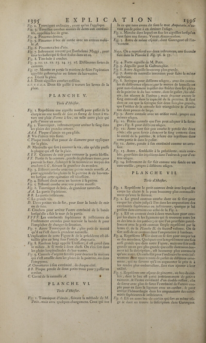 T39? Fig. 2. Tourniquet ordinaire , avant qu’on l’applique. Fig. 3. Tenailles courbes munies de dents aux extrémi¬ tés, appellées bec de grue. Fig. 4. Pincettes droites. Fig. 5. Pincettes à bec de canne avec un anneau mobi¬ le A. F'g. 6. Pincettes a bec d’oie. Fig. 7. Infiniment inventé par Barthelemi Maggi , pour tirer les balles qui fe font fixées dans un os. Fig. 8. Tire-baie à crochet. Fig. 9. xo. 11. 12. 13. 14. 15. 16. Différentes fortes de cautères. Fig. 17. Montre en partie la maniéré de faire l’opération appellée gaftroraphie ou future du bas-ventre. a a. Décrit la plaie. b. b. Deux aiguilles courbes enfilées. c. c. c. c. c. c. Deux fils palfés à travers les levres de la plaie. PLANCHE V. Tirée dé ITeifter. Fig. 1. Repréfente une aiguille moufle pour pâfler de la charpie ou une touffe de foie en forme de feton à tra¬ vers une plaie d’arme à feu, ou telle autre plaie qui paffe d’outre en outre. Fig. 2. Tourniquet, inftrumentpour arrêter le fang dans les plaies des grandes arteres. A A A. Plaque d’airain un peu pliée. jB. Vis d’airain très-forte. C. Plaque ronde d’un pouce de diamètre pour appliquer fur la plaie. D. Manivelle qui fert à tourner la vis, afin qu’elle preffe la plaque qui eft fur la plaie. E E E. Ceinture de cuir pour entourer la partie bleffée. F F. Partie de la ceinture, percée de plufieurs trous, pour pouvoir la fixer, l’alonger 8c la racourcir au moyen des crochets G G , fuivant la grandeur du membre. Fig. 3. Biftouri courbe avec une pointe ronde moufle A, pour aggrandir les plaies de la poitrine & du bas-ven¬ tre lorfque cette opération eft néceffaire. Fig. 4. Biftouri droit avec un bouton à fa pointe. Fig. 5. Biftouri courbe avec une pointe moufle. Fig. 6. Tourniquet de bois , de grandeur naturelle. A A. La partie fupérieure. B B. La partie inférieure. C. La grande vis. D. Deux petites vis de fer, pour fixer la bande de cuir ou de foie. E. Crochets pour arrêter l’autre extrémité de la bande lorfqu’elle a fait le tour de la partie. F F F F. Les extrémités fupérieures 8c inférieures de l’inftrument creusées pour recevoir la bande 8c pour l’empêcher de changer de fituation. Fig. 7. Autre Tourniquet de fer , plus petit de moitié qu’il ne l’eft dans fà grandeur naturelle. L’explication de cette Figure 8c de la précédente eft dé¬ taillée plus au long fous l’article Amputatio. Fig. 8. Rouleau large appellé Unifiant; il eft percé dans le milieu , 8c fe roule à deux chefs. On s’en fert dans les plaies longitudinales du bas-ventre. Fig. 9. Cannule d’argent flexible pour évacuer la matière qui s’eft amaffée dans les plaies de la poitrine, ou dans l’empyeme. A. Ouvertures à fon extrémité , de chaque côté. B B. Plaque percée de deux petits trous pour y paffer un C. Cavité de la cannulle A. * PLANCHE VI. Tirée déHeifter. .* 1 . J \, Fig. 1. Tourniquet d’airain , fuivant la méthode de M. Petit, mais avec quelques changemens. Ceux qui ont *3 96 lu ce que nous avons dit fous le mot Amputatio,n’au¬ ront pas de peine à en deviner fiifage. Fig. 2. Manche dans lequel on fixe les aiguilles lorfqu’on veut faire une future. Voyez Acutenaculum. Fjg. 3. Autre de même efpece , dont Garengeot eft l’in¬ venteur. Nota. On a reprefenté ces deux inftrumens,une féconds fois dans la Planche I. Fig. 3 6. 8c 3 7. Fig. 4. Porte-aiguille de M. Petit. Fig. 5. Aiguille pour la Gaftroraphie. Fig. 6. Autre Aiguille beaucoup plus grande. Fjg. 7. Autre de nouvelle invention pour faire la même opération. Fig. 8. Seringue pour différens ufages , avec des cannu- ies de differentes efpeces ;par le moyen de laquelle on peut non-feulement injeder des fluides dans les plaies de la poitrine & du bas-ventre , dans le gofier, les abf- cès , les ulcérés Se l’utérus ; mais évacuer encore le fang extravafé dans la capacité de la poitrine. Il faut dans ce cas. que la feringue foit deux fois plus grande, que l’orifice de la cannule foit triangulaire 8c d’envi¬ ron deux pouces de large. Fig. 9. Autre cannule avec un orifice rond, propre aux mêmes ufages. Fig. 10. Petite cannule que l’on peut adapter à la ferin¬ gue , Fig. 8. pour différens ufages. Fig. 11. Autre tant foit peu courbe & percée des deux côtés : elle peut fervir à évacuer le fang contenu dans la cavité de la poitrine, 8c à faire des injections dans cette partie & dans le gofier. Fig. 12. Autre, percée à fon extrémité comme un arro- foir. Fig. 13. Autre , femblable à la précédente, mais cour¬ bée , pour faire des injeétions dans l’utérus 8c pour d’au¬ tres ufages. Fig. 14. Infiniment de fer fait comme une fonde ou un cure-oreille , propre à différens ufages. PLANCHE VII. Tirée déHeifter. Fig. 1 Repréfente le petit couteau droit avec lequel on coupe les chairs 8c la peau beaucoup plus commodé¬ ment qu’avec le fuivant. Fig. 2. Le grand couteau courbe dont on fe fert pour couper les chairs jufqu’à l’os dans les amputations des extrémités fupérieures ou inférieures , quoique je lui préféré dans certains cas celui de la Fig. 1. Fig. 3. Eft un couteau droit à deux tranchans pour cou¬ per les chairs & les ligamens qui fe trouvent entre les os des bras 5c des jambes ; ce que l’on peut faire pareil¬ lement avec le petit couteau fïmple repréfenté par la lettre G. de la Planche II. du fécond volume. On le fert aufii de ce couteau dans l’amputation à lambeau. Fig. 4. Repréfente Lt feie dont on fe fert pour couper les os des membres. Quelques-uns la repréfentent une fois aufii grande que dans notre Figure, mais une feie aufii grande ou un peu plus grande que celle dont nous don¬ nons ici la defeription , eft beaucoup plus commode qu’une autre. On embellit pour l’ordinaire les trois inf- trumens dont nous venons de parler de différens orre- mens , qui ne fervent qu’à en augmenter le prix 8c à les rendre plus embarraffans , fans rien ajouter à leur utilité. bin , dont le bec eft garni intérieurement de petites rainures ,Se l’autre extrémité d’un double reffort, afin de ferrer avec plus de force l’extrémité de l’artere cou¬ pée pour en faire la ligature avec un cordon , 8c pour arrêter l’hémorrhagie dans les amputations des extré¬ mités fupérieures 8c inférieures. Fig. 6. Eft un autre bec-de-corbin qui fert au même ufà- ge & dont on trouve la defeription dans Garengeot, EXPLICATION