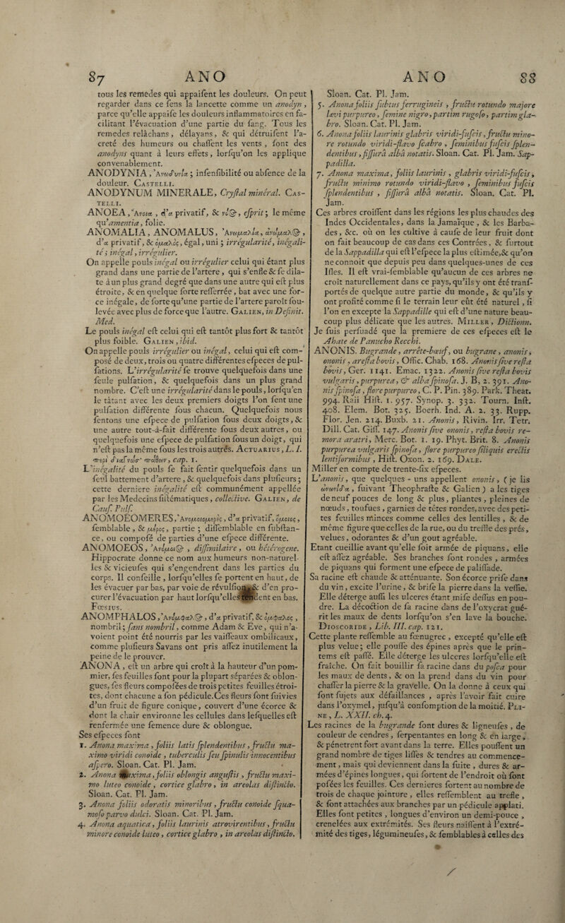 tous les remedes qui appaifent les douleurs. On peut regarder dans ce fens la lancette comme un anodyn , parce qu’elle appaife les douleurs inflammatoires en fa¬ cilitant l’évacuation d’une partie du fàr.g. Tous les remedes relâchar.s, délayans, & qui détruifent l’a- creté des Humeurs ou chaflent les vents , font des anodyns quant à leurs effets, lorfqu’on les applique convenablement. ANODYNIA , ’avuduvU ; infenfibilité ou abfence de la douleur. Castelli. ANODYNUM MINERALE, Cryftal minéral Cas¬ telli. ANOEA fiAvoict , d’a. privatif, Sc rJ®, efprit; le même qu’amenda, folie. ANOMALIA, ANOMALUS, ’avk/xciaIol, ar^ax®, d ’a. privatif, Sc ôixaAcç , égal, uni ; irrégularité, inégali¬ té s inégal, irrégulier. On appelle pouls inégal ou irrégulier celui qui étant plus grand dans une partie de l’artere , qui s’enfle Sc fe dila¬ te à un plus grand degré que dans une autre qui eft plus étroite, & en quelque forte refterrée , bat avec une for¬ ce inégale, de forte qu’une partie de l’artere paroît fou- levée avec plus de force que l’autre. Galien, in Définit. Med. Le pouls inégal eft celui qui eft tantôt plus fort Sc tantôt plus foible. Galien , ibid. On appelle pouls irrégulier ou inégal, celui qui eft com¬ posé de deux, trois ou quatre différentes efpeces depul- fations. 'L’irrégularité die trouve quelquefois dans une feule pulfation, Sc quelquefois dans un plus grand nombre. C’eft une irrégularité dans, le pouls, lorlqu’en le tâtant avec les deux premiers doigts l’on fent une pulfation différente fous chacun. Quelquefois nous fentons une efpece de pulfation fous deux doigts, Sc une autre tout-à-fait différente fous deux autres, ou quelquefois une efpece de pulfation fous un doigt, qui n’eft pas la même fous les trois autrés. Actuarius , L. I. <wepi dictévdtr' '®-aO«V, cap. I. L'inégalité du pouls fe fait fentir quelquefois dans un feul battement d’artere, Sc quelquefois dans plufieurs; cette derniere inégalité eft communément appellée par les Médecins fiftématiques, collective. Galien, de Caufi. Pulfi. AN OMOEOMERESf Avo/xoïo/xifc , d’x privatif, ofxoïoç, femblable , Sc fxlpoç, partie ; diifemblable en fubftan- ce, ou compofé de parties d’une efpece différente. ANOMOEOS, ’avlfxot% , dijjîmitaire, ou hétérogène. Hippocrate donne ce nom aux humeurs non-naturel¬ les Sc vicieufès qui s’engendrent dans les parties du corps. Il confeille , lorfqu’elles fe portent en haut, de les évacuer par bas, par voie de révulfion^c d’en pro¬ curer l’évacuation par haut lorfqu’elles tendent en bas. Fœsius. ANOMPHALOS ,,Avû[x<p&A.&, d’x privatif, Sc o/xQctAoç , nombril ; fans nombril, comme Adam Sc Eve, qui n’a- voient point été nourris par les vaifteaux ombilicaux, comme plufieurs Savans ont pris allez inutilement la peine de le prouver. ANONA , eft un arbre qui croît à la hauteur d’un pom¬ mier, fes feuilles font pour la plupart séparées & oblon- gues, fes fleurs compofées de trois petites feuilles étroi¬ tes, dont chacune a fon pédicule.Ces fleurs font fuivies d’un fruit de figure conique, couvert d’une écorce & dont la chair environne les cellules dans lefquelles eft renfermée une femence dure Sc oblongue. Ses efpeces font 1. Anona maxima, foliis lads fiplendentibus, fruélu ma- ximo viridi conoide , tuberculis fieufipinulis innocendbus afipero. Sloan. Cat. PL Jam. 2. Anona maxima,foliis oblongis anguflis , frudu maxi- mo luteo conoide , cortice glabro, in areolas diflintlo. Sloan. Cat. PI. Jam. 3. Anona foliis odorads minoribus, fruiïu conoide fiqua- mofo parvo dulci. Sloan. Cat. PI. Jam. 4. Anona aquadca, foliis laurinis atrovirentibus, fruÜu minore conoide luteo, cortice glabro » in areolas difiinclo. Sloan. Cat. PL Jam. 5. Anona foliis fubtus jerrugineis , fruün rotundo majore Dvi purpureo, femine nigro ,partim rugofo, partira gla¬ bro. Sloan. Cat. Pl. Jam. 6. Anona foliis laurinis glabris viridi-fufeis ,fruélu mino¬ re rotundo viridi-flavo ficabro , feminibus fufeis fplen- dentibus ,fiffura albà notatis. Sloan. Cat. Pl. Jam. Sap- padilla. y. Anona maxima, foliis laurinis , glabris viridi-fufeis, fruél u minimo rotundo viridi-flavo , feminibus fufeis fplendentibus , fijfurâ albcl notatis. Sloan. Cat. Pl. Jam. Ces arbres croiffent dans les régions les plus chaudes des Indes Occidentales, dans la Jamaïque , Sc les Barba¬ des , &c. où on les cultive à caufe de leur fruit dont on fait beaucoup de cas dans ces Contrées, Sc furtout de la Sappadilla qui eft l’efpece la plus eftimée,& qu’on neconnoit que depuis peu dans quelques-unes de ces Ifles. Il eft vrai-femblable qu’aucun de ces arbres ne croît naturellement dans ce pays, qu’ils y ont été tranf portés de quelque autre partie du monde, Sc qu’ils y ont profité comme fi le terrain leur eût été naturel, Ci l’on en excepte la Sappadille qui eft d’une nature beau¬ coup plus délicate que les autres. Miller , Dillionn. Je fuis perfuadé que la première de ces efpeces eft le Ahate de Panucho Recchi. ANONIS. Bugrande, arrête-bœuf, ou bugrane, anonis » ononis, arefla bovis, Offic. Chab. 168. Anonisfive refta bovis, Ger. 1141. Emac. 1322. Anonis five refta bovis vulgaris,purpurea, & albafpinofa. J. B, 2. 391. Ano¬ nis fpinofa, flore purpureo, C. P. Pin. 389. Park. Theat. 994. Raii Hift. 1.957. Synop. 3. 332. Tourn. Inft. 408. Elem. Bot. 325. Boerh. Ind. A. 2. 33. Rupp. filor. Jen. 214. Buxb. 21. Anonis, Rivin. Irr. Tetr. Dili. Cat. GiiT. 147. Anonis five ononis, refia bovis ré¬ mora aratri, Merc. Bot. 1. 19. Phyt. Brit. 8. Anonis purpurea vulgaris fpinofa, flore purpureo (tliquis erectis lendformibus , Hift. Oxon. 2. 169. Dale. Miller en compte de trente-fix efpeces. L’anonis, que quelques - uns appellent ononis, (je iis mmlda , fuivant Theophrafte Sc Galien ) a les tiges de neuf pouces de long & plus, pliantes , pleines de nœuds, toufues , garnies de têtes rondes, avec des peti¬ tes feuilles minces comme celles des lentilles , Sc de même figure que celles de la rue, ou du treffle des prés, velues, odorantes & d’un goût agréable. Etant cueillie avant qu’elle foit armée de piquans, elle eft allez agréable. Ses branches font rondes , armées de piquans qui forment une efpece de paliffade. Sa racine eft chaude Sc atténuante. Son écorce prife dans du vin, excite l’urine, Sc brife la pierre dans la veffie. Elle déterge auffï les ulcérés étant mife deffùs en pou¬ dre. La décoéïion de fa racine dans de l’oxycrat gué¬ rit les maux de dents lorfqu’on s’en lave la bouche. D ioscoride , Lib. III. cap. 121. Cette plante reflemble au fœnugrec , excepté qu’elle eft plus velue; elle pouffe des épines après que le prin- tems eft paifé. Elle déterge les ulcérés lorfqu’elle eft fraîche. On fait bouillir fa racine dans du pofca pour les maux de dents, Sc on la prend dans du vin pour chaffer la pierre & la gravelle. On la donne à ceux qui font fujets aux défaillances , après l’avoir fait cuire dans l’oxymel, jufqu’à confomption de la moitié. Pli¬ ne , L. XXII. ch. 4. Les racines de la bugrande font dures Sc ligneufès , de couleur de cendres , ferpentantes en long Sc en large * & pénètrent fort avant dans la terre. Elles pouffent un grand nombre de tiges liffes & tendres au commence¬ ment , mais qui deviennent dans la fuite , dures & ar¬ mées d’épines longues, qui fortent de l’endroit où font pofées les feuilles. Ces dernieres fortent au nombre de trois de chaque jointure , elles reftemblent au trefle , Sc font attachées aux branches par un pédicule apçdati. Elles font petites , longues d’environ un demi-pouce , crenelées aux extrémités. Ses fleurs naiftent à l’extré¬ mité des tiges, légumineufes, Sc femblables à celles des