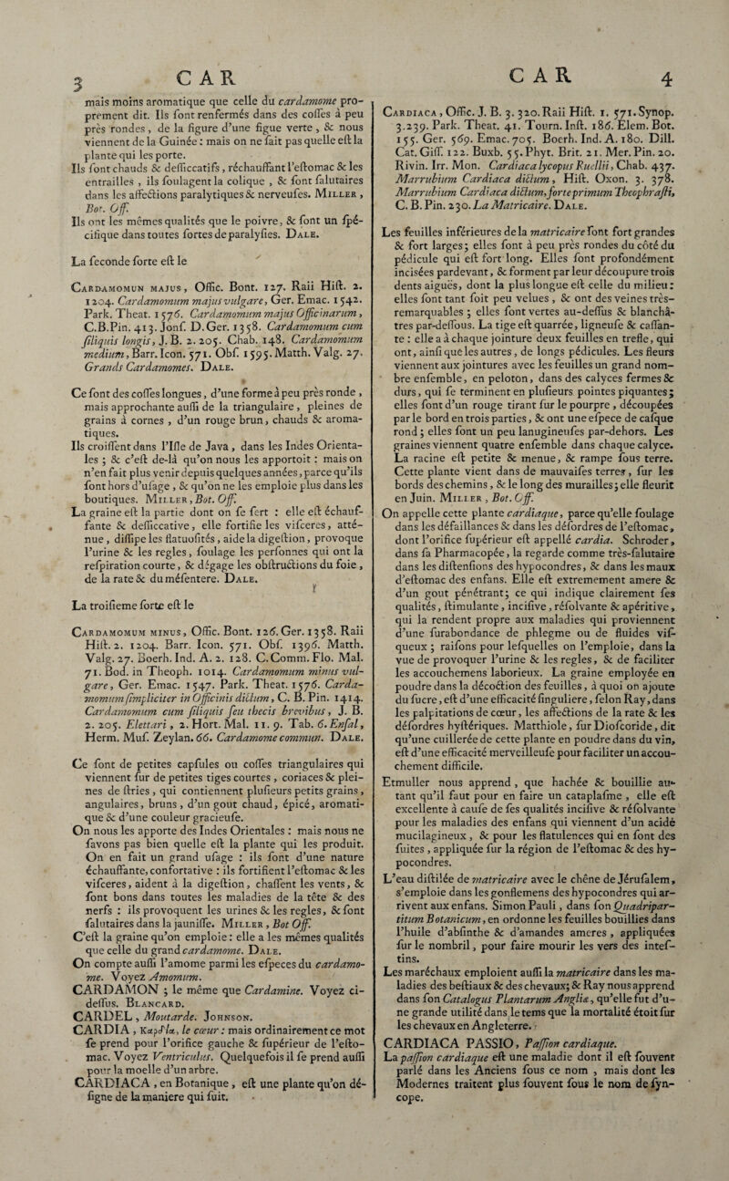 mais moins aromatique que celle du cardamome pro¬ prement dit. Us font renfermés dans des codes à peu près rondes, de la figure d’une figue verte, & nous viennent de la Guinée : mais on ne fait pas quelle eft la plante qui les porte. Ils font chauds 8c delTiccatifs , réchauffant i’eflomac 8c les entrailles , ils fbulagent la colique , & font falutaires dans les afteélions paralytiques & nerveufes. Miller , Bot.Of. Us ont les mêmes qualités que le poivre, Sc font un fpé- cifique dans toutes fortes de paralyfies. Dale. La fécondé forte eft le Cardamomun majus , Offic. Bont. 127. Raii Hift. 2. 1204. Cardamomum majusvulgare, Ger. Emac. 1542 Park. Theat. 1 575. Cardamomum majus Offic'marum, C.B.Pin. 413. Jonf. D.Ger. 13 58. Cardamomum cum Jüiquis longis, J. B. 2.205. Chab. 148. Cardamomum medium, Barr. Icon. 571. Obft 1595. Matth. Valg. 27, Grands Cardamomes. Dale. Ce font des codes longues, d’une forme à peu près ronde , mais approchante aufii de la triangulaire, pleines de grains à cornes , d’un rouge brun, chauds Sc aroma¬ tiques. Ils croiffent dans l’Ifle de Java , dans les Indes Orienta¬ les ; 8c c’eft de-là qu’on nous les apportoit : mais on n’en fait plus venir depuis quelques années, parce qu’ils font hors d’ufage , Sc qu’on ne les emploie plus dans les boutiques. Miller , Bot. Off. La graine eft la partie dont on fe fert : elle eft échauf¬ fante Sc defiiccative, elle fortifie les vifceres, atté¬ nue , di/fipe les flatuofités, aide la digeftion, provoque l’urine Sc les réglés, foulage les perfonnes qui ont la refpiration courte, Sc dégage les obftruclions du foie , de la rate Sc duméfentere. Dale. ï La troifieme forte eft le Cardamomum minus, Offic. Bont. 126. Ger. 135S. Raii Hift. 2. 1204. Barr. Icon. 571. Obf. 1396. Matth. Valg. 27. Boerh. Ind. A. 2. 128. C.Comm. Flo. Mal. 71. Bod. in Theoph. 1014. Cardamomum minus vul¬ gare , Ger. Emac. 1547. Park. Theat. 15y 6. Carda¬ momum fmpliciter in Officiais diotum, C. B. Pin. 1414. Cardamomum cum filiquis feu tbecis brevibus, J. B. 2. 205. Elettari, 2. Hort. Mal. 11,9. Tab. é.Enfal, Herm. Muf. Zeylan. 66. Cardamome commun. Dale. Ce font de petites capfules ou coffes triangulaires qui viennent fur de petites tiges courtes , coriaces Sc plei¬ nes de ftries , qui contiennent plufieurs petits grains, angulaires, bruns, d’un goût chaud, épicé, aromati¬ que Sc d’une couleur gracieufe. On nous les apporte des Indes Orientales : mais nous ne favons pas bien quelle eft la plante qui les produit. On en fait un grand ufage : ils font d’une nature échauffante,confortative : ils fortifientl’eftomac Scies vifceres, aident à la digeftion, chaffent les vents, Sc font bons dans toutes les maladies de la tête Sc des nerfs : ils provoquent les urines Sc les réglés, 8c font falutaires dans la jauniffe. Miller , Bot Off. C’eft la graine qu’on emploie : elle a les mêmes qualités que celle du grand cardamome. Dale. On compte auflî l’amome parmi les efpeces du cardamo¬ me. Voyez Amomum. CARDAMON ; le même que Cardamine. Voyez ci- deffus. Blancard. CARDEL, Moutarde. Johnson. CARDIA , Kctffi!*, le cœur : mais ordinairement ce mot fe prend pour l’orifice gauche 8c fupérieur de l’efto- mac. Voyez Ventriculus. Quelquefois il fe prend auflî pour la moelle d’un arbre. CARDIACA , en Botanique , eft une plante qu’on dé- ftgne de la maniéré qui fuit. Cardiaca , Offic. J. B. 3. 320.Raii Hift. 1. <7i.Synop. 3.239. Park. Theat. 41. Tourn. Inft. 186. Elem. Bot. 155. Ger. 559. Emac. 705. Boerh. Ind. A. 180. Dill. Cat.Giffi 122. Buxb. 55*Phyt. Brit. 21. Mer.Pin. 20. Rivin. Irr. Mon. Cardiaca lycopus Ruellii, Chab. 437. Marrubium Cardiaca ditium, Hift. Oxon. 3. 378. Marrubium Cardiaca diElum,forteprimum Theophrajli, C. B. Pin. 230.LaMatricaire. Dale. Les feuilles inférieures delà matricaire font fort grandes Sc fort larges; elles font à peu près rondes du côté du pédicule qui eft fort long. Elles font profondément incisées pardevant, Sc forment par leur découpure trois dents aiguës, dont la plus longue eft celle du milieu: elles font tant foit peu velues , Sc ont des veines très- remarquables ; elles font vertes au-deffus Sc blanchâ¬ tres par-deffous. La tige eft quarrée, ligneufe Sc caftan¬ te : elle a à chaque jointure deux feuilles en trefle, qui ont, ainfi que les autres, de longs pédicules. Les fleurs viennent aux jointures avec les feuilles un grand nom¬ bre enfemble, en peloton, dans des calyces fermes Sc durs, qui fe terminent en plufieurs pointes piquantes; elles font d’un rouge tirant fur le pourpre , découpées par le bord en trois parties, 8c ont une efpece de cafque rond ; elles font un peu lanugineufes par-dehors. Les graines viennent quatre enfemble dans chaque calyce. La racine eft petite Sc menue, 8c rampe fous terre. Cette plante vient dans de mauvaifes terres, fur les bords des chemins, Sc le long des murailles ; elle fleurit en Juin. Milier , Bot. Off. On appelle cette plante cardiaque, parce qu’elle foulage dans les défaillances Sc dans les défordres de l’eftomac, dont l’orifice fupérieur eft appellé cardia. Schroder, dans fa Pharmacopée, la regarde comme très-falutaire dans les diftenfions des hypocondres, 8c dans les maux d’eftomac des enfans. Elle eft extrêmement amere Sc d’un goût pénétrant; ce qui indique clairement fes qualités, ftimulante , incifive, réfolvante Sc apéritive, qui la rendent propre aux maladies qui proviennent d’une furabondance de phlegme ou de fluides vif- queux ; raifons pour lefquelles on l’emploie, dans la vue de provoquer l’urine Sc les réglés, 8c de faciliter les accouchemens laborieux. La graine employée en poudre dans la décoéiion des feuilles, à quoi on ajoute du fucre, eft d’une efficacité finguliere, félon Ray, dans les palpitations de cœur, les affeéHons de la rate 8c les défordres hyftériques. Matthiole, fur Diofcoride, dit qu’une cuillerée de cette plante en poudre dans du vin, eft d’une efficacité merveilleufe pour faciliter un accou¬ chement difficile. Etmuller nous apprend , que hachée Sc bouillie au*- tant qu’il faut pour en faire un cataplafme , elle eft excellente à caufe de fes qualités incifive Sc réfolvante pour les maladies des enfans qui viennent d’un acidè mucilagineux , Sc pour les flatulences qui en font des fuites , appliquée fur la région de l’eftomac Sc des hy¬ pocondres. L’eau diftilée de matricaire avec le chêne de Jérufalem, s’emploie dans les gonflemens des hypocondres qui ar¬ rivent aux enfans. Simon Pauli, dans fon Quadripar- titum Botanicum, en ordonne les feuilles bouillies dans l’huile d’abfinthe Sc d’amandes ameres , appliquées fur le nombril, pour faire mourir les vers des intef- tins. Les maréchaux emploient auflî la matricaire dans les ma¬ ladies des beftiaux Sc des chevaux; Sc Ray nous apprend dans fon Catalogus Plantarum Anglim, qu’elle fut d’u¬ ne grande utilité dans letemsque la mortalité étoitfùr les chevaux en Angleterre. 1 CARDIACA PASSIO, Paffon cardiaque. \-2ipaffion cardiaque eft une maladie dont il eft fouvent parlé dans les Anciens fous ce nom , mais dont les Modernes traitent plus fouvent fous le nom de fyn- cope.