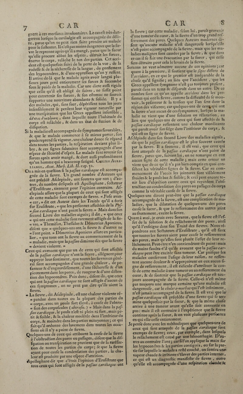 gncnt a ces morfures involontaires. Le caseft tres-cfan- gereux lorfque la cardialgie eft accompagnée du déli- re , parce qu’on ne peut rien faire prendre au malade pour le fuftenter. 11 n’eft pas moins dangereux que la fiè¬ vre le reprenne après qu’il a mange, parce que la ueur qu’elle procure abbat les efprits, détruit les forces , énerve le corps, relâche le ton des parties. Cet acci¬ dent eft quelquefois fuivi de la perte de la vue , de la rudeffe 8c de la séchereiTe de la langue , du gonflement des hypocondres, 8c d’une opprefîion qu on y relient. Il arrive de-là que le malade après avoir langui plu- fieurs jours perd entièrement les forces Sc fuccombe fous le poids de la maladie. Car une diete auffi rigide que celle qu’il eft obligé de fuivre , ne fuffit point pour entretenir fes forces, Sc fon eftomac ne fauroit ftipporter une nourriture abondante Sc iolide. Il y a des malades, qui, fans fuer, dépérifTent tous les jours infenfiblement Sc perdent leur vigueur naturelle par une transpiration que les Grecs appellent infenfible , âfnteç jWpwfc , dans laquelle toute l’habitude du corps eft relâchée , 8c dans un état de fluxion Sc de Si pouls reprend fa vigueur, une chaleur douce fe répand dans toutes les parties, la refpiration devient plus li¬ bre , Sc ces fignes falutaires font accompagnés d’une efpece de fécurité d’efprit. Le malade fent revenir fes forces après avoir mangé, Sc dort aufli profondément qu’un homme qui a beaucoup fatigue. Ccelius Aure- lianus , aient. Morb. Lib. II. cap. 3-- On a mis en queftion fi Xtipajfon cardiaque eft accompa¬ gnée de la fievre. Un grand nombre d’Auteurs ^qui ont précédé Afclepiade, ont Soutenu que non 5 d au¬ tres, du nombre defquels eft Apollophane , feélateur d’Erafiftrate , tiennent pour l’opinion contraire. Af¬ clepiade affine que la plupart de ceux qui font affligés de cette maladie font exempts de fievre. « J’ofe ayan¬ te cer, » dit cet Auteur dans les Traites qu il a écrit fur Erafiftrate, œ que les perfonnes affedtees de la Paf « [ton cardiaque n’ont point la fievre. » Mais dans fon fécond Livre des maladies aiguës; il dit, « que ceux « qui ont cette maladie font rarement affligés de la fie- cc vre. » Themifon, Theffalus Sc Démetrius Aponieus, difent que ce quelques-uns ont, la fievre 8c d’autres ne «Font point. x> Démetrius Aponieus affine en particu¬ lier , « que tous ont la fievre au commencement de la « maladie, mais que lapajjion diminue des que la fievre « devient violente. » Ceux qui avancent que pas un de ceux qui font affectés de la pajjion cardiaque n’ont la fievre , allèguent pour appuyer leur fentiment, que toutes les fievres en gene¬ ral font accompagnées d’une grande chaleur , de pe- fanteur Sc d’engourdifïement, dune fécherefle Sc d un picotement dans les pores, de rougeur Sc d’une diften- tion des hypocondres. Puis donc, difent-ils, que ceux qui ont lapajfion cardiaque ne font affliges d aucun de ces fymptomes , on ne peut pas dire qu’ils aient la fievre. , « La fievre , dit Afclepiade , eft une chaleur violente re- « pandue dans toutes ou la plupart des parties du « corps, avec un pouls fort élevé, à caufe de l’obtru- « fion des corpufcules ( obtritfio. ) » Mais dans la paf- fion cardiaque, le pouls n’eft ni plein ni fort, mais pe¬ tit Sc foible, Sc la chaleur modérée dans l’intérieur du corps, Sc moindre dans les parties mitoyennes ; ce qui fait qu’il ordonne des lavemens dans toutes les occa- fions où il n’y a point de fievre. Quelques-uns de ceux qui atribuent la caufe de la fievre à l’obftruftion des pores ou paffages, difent que la dif- fipation ou tranfpiration ne provient que de la raréfac¬ tion de toutes les parties du corps ; Sc que la fievre ayant pour caufe la condenfation des parties , la cha¬ leur eft produite par une efpece d’attrition. Apollophane dit que c’étoit l’opinion d’Erafiftrate que tous ceux qui font affligés de la pajjion cardiaque ont dilfipation. la maladie eft accompagnée de fymptomes favorables, fv- nnp fp malade commence à fe mieux porter, fon car s la fievre ; car cette maladie, félon lui, paroît provenir d’une tumeur du cœur, Sc la fievre d’un trop grand ref- ferrement des pores. Quelques Auteurs modernes di¬ fent qu’aucune maladie n’eft dangereufe lorfqu’elle n’eft point accompagnée de la fievre, mais que les ma¬ ladies malignes font causées par la fievre , Sc que dans ce cas il fe fait une évacuation par la fueur , qui ceffe fans détruire pour cela le levain de la fievre. Soranus ne veut admettre aucune de ces opinions ; car quant à la première, il foutient que le figne différé de Y accident, en ce que le premier eft inséparable de la chofe qu’il fignifie ; au lieu que l’accident , que les Grecs appellent fymptome n’eft pas toujours prefent, paroît dans un tems Sc difparoît dans un autre. De ce nombre font ce qu’on appelle accidens dans les per¬ fonnes qui ont la fievre, comme la difficulté de fe mou¬ voir , la pefanteur Sc la tenfion que l’on fent dans- la région des vifeeres; car quelques-uns de ceu^qui ont la fievre n’ont aucun de ces fymptomes, lorfque la ma¬ ladie ne vient que d’une folution ou relaxation , au lieu que quelques-uns de ceux qui font affectes de la pajjion cardiaque reffentent une chaleur mordicante qui paroît avoir fon fiége dans l’interieur du corps , 8c qui eft un figne de fievre. . Afclépiade dans fon fécond Livre des maladies aigues , dit que la pajfion cardiaque eft le plus fouvent causée par la fievre. 1.1 a foutenu , il e'ft vrai, que ceux qui font attaqués de la pajfion cardiaque n’ont point de fievre, parce que, fuivant lui, on ne remarque en eux aucun figne de cette maladie ; mais cette erreur ne vient que de ce qu’il n’a pas bien compris en quoi con- fiftent les véritables figqes de la fievre. Car au com¬ mencement de l’accès les jointures font vifiblement froides Sc le pouls bas Sc foible ; Sc ceci peut encore te¬ nir lieu d’objeéiion contre ceux qui regardent l’obf truétion ou condenfation des pores ou paffages du corps comme la véritable caufe de la fievre. Quelques uns diront peut-être que la paffion cardiaque accompagnée de la fievre, eft une complication de ma¬ ladies, que la dilatation de quelques-uns des pores caufe la fueur, 8c que le refferrement des autres joint au frottement, excite la fievre. Quant à moi, je crois avec Soranus, que la fievre eft 1 ef¬ fet de la folution Sc du relâchement des pores, ainfi qu’il l’enfeigne dans fon Traité des fievres. Nous ré¬ pondrons aux Se&ateurs d’Erafiftrate , qu’il eft faux que toutes les fievres aient pour caufe le refferrement des pores, mais qu’elles font plutôt l’effet de leur re¬ lâchement. Peut-être n’en conviendront-ils point : mais du moins faudra-t’il qu’ils avouent que la pajjion car¬ diaque peut être excitée fans tumeur. Car puifque les malades confervent l’ufage de leur raifon, ne reffen¬ tent aucune douleur Sc n’apperçoivent en eux aucun fi¬ gne de refferrement, il eft ridicule d’attribuer la cau- fê de cette maladie dune tumeur ou au refferrement du cœur, Sc de foutenir que la pajfion cardiaque eft tou¬ jours accompagnée de la fievre. Celle-ci n’eft même pas toujours une marque certaine qu’une maladie eft dangereufe, car le cholera-morbusqui l’eft infiniment, n’eft jamais accompagné de la fievre. 11 eft vrai que la pajfion cardiaque eft précédée d’une fievre qui fe ter¬ mine quelquefois par la fueur, Sc que la même chofe arrive à une tumeur avant qu’elle foit convertie en pus : mais il eft contraire à l’expérience que la fievre continue après la fueur, 8c on voit plufieurs perfonnes en qui elle ceffe entièrement. Jepenfe donc avec les méthodiques que quelques-uns de ceux qui font attaqués de la pajjion cardiaque font exempts de fievre; ceux, par exemple, dans lefquels le relâchement eft. causé par une hémorrhagie. D au¬ tres au contraire l’ont; car fi l’on applique la main fur les hypocondres Sc les parties contiguës, eu fur la par¬ tie fur laquelle le malade a refté couché, on fentira une vapeur chaude 8c irritante s’élever des parties internes, ce qui eft un diagnoftic manifefte de fievre , outre qu’elle eft accompagnée d’une refpiration chaude Sc