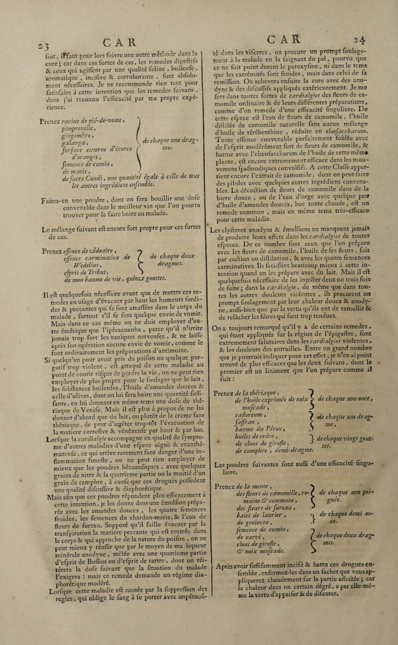 n foit, if faut pour lors fuivre une autre méthode dans la cure; car dans ces fortes de cas, les remedes digeftifs 8c ceux qui agiffent par une qualité faline , huileufe , aromatique , incifive Sc corroborante font abfolu- ment néceffaires. Je ne recommande rien tant pour fatisfaire à cette intention que les remedes frnvans , dont j’ai reconnu l’efficacité par ma propre expé¬ rience. Prenez racine de pié-de-veau , pimprenclle, ç>lYlVCrfflbY6 » ï , » » gàlanga, / V chaiLue une draê' furface externe d’écorce ( me. d’oranges, femence de cumin, de macis , j de fliere Candi, une quantité égalé a celle de mis les autres ingrédiens enfemble. Faites-en une poudre, dont on fera bouillir une dofe convenable dans le meilleur vin que l’on pourra trouver pour la faire boire au malade. Le mélange fuivant eft encore fort propre pour ces fortes de cas. CAR de chaque deux dragmes. Prenez effence de ze'doaire , ejfence carminative de Wedelius, efprit de Tribus, _ - de mon baume de vie, quinze gouttes. Il eft quelquefois néceffiaire avant que de mettre ces re¬ medes en ufage d’évacuer par haut les humeurs fordi- des & peccantes qui fe font amaflees dans le corps du malade , furtout s’il fe fent quelque envie de vomir. Mais dans ce cas même on ne doit employer d au¬ tre émétique que l’ipécacuanha , parce qu il n irrite jamais trop fort les tuniques nerveufes , Sc ne laiffie après fon opération aucune envie de vomir, comme le font ordinairement les préparations d’antimoine. Si quelqu’un pour avoir pris du poifon ou quelque pur¬ gatif trop violent , eft attaqué de cette maladie au point de courir rifquede perdre la vie, on ne peut rien employer de plus propre pour le foulager que le lait, les fubftances huileufes, l’huile d’amandes douces & celle d’olives, dont on lui fera boire une quantité fuffi- fante, en lui donnant en même tems une dofe de thé¬ riaque de Venife. Mais il eft plus à propos de ne^lui donner d’abord que du lait, ou plutôt de la cremelans thériaque, de peur d’arrêter trop-tôt l’évacuation de la matière corrofive Sc vénéneufe par haut & par bas. Lorfque la cardialgie accompagne en qualité de fympto- me d’autres maladies d’une efpece aiguë Sc exanthe- mateufe, ce qui arrive rarement fans danger d’une in¬ flammation funefte , on ne peut rien employer de mieux que les poudres bezoardiques , avec quelques grains de nitre Sc la quatrième partie ou la moitié d’un grain de camphre , à caufe que ces drogues poffiedent une qualité difeuffive Sc diaphonique. Mais afin que ces poudres répondent plus efficacement a cette intention, je les donne dans une émulfion prépa¬ rée avec les amandes douces , les quatre femences froides, les femences du chardon-marie, Sc l’eau de fleurs de fureau. Supposé qu’il faille évacuer par la tranfpiration la matière peccante qui eft rentrée dans le corps Sc qui approche de la nature du poifon , on ne peut mieux y réuffir que par le moyen de ma liqueur minérale anodyne , mêlée avec une quatrième partie d’efprit de Buffius ou d’efprit de tartre , dont on réi¬ térera la dofe fuivant que la fituation du malade l’exigera : mais ce remede demande un régime dia¬ phonique modéré. Lorfque cette maladie eft causée par la fuppreffion des réglés, qui oblige le fang à fe porter avec impétuofi- tê dans les vifeeres , on procure un prompt foulage- ment à la malade en la faignant du pié, pourvu que ce ne foit point durant le paroxyfme, ni dans le tems que les extrémités font froides , mais dans celui de fa remiffion. On achèvera enfuite la cure avec des ano- dyns Sc des difeuffifs appliqués extérieurement. Je me fers dans toutes fortes de cardialgies des fleurs de ca- momile ordinaire Sc de leurs différentes préparations, comme d’un remede d’une efficacité finguliere. De cette efpece eft l’eau de fleurs de camomile, l’huile diftilée de camomile naturelle fans aucun mélange d’huile de térébenthine , réduite en eUofaccharum. Toute effence convenable parfaitement foulée avec de l’efprit modérément fort de fleurs de camomile , Sc battue avec l’elœofaccharum de l’huile de cette mêm* plante, eft encore extrêmement efficace dans les mou- vemens fpafmodiques convulfifs. A cette Claffe appar¬ tient encore l’extrait de camomile, dont on peut faire des pilules avec quelques autres ingrédiens convena¬ bles. La déco&ion de fleurs de camomile dans de la biere douce , ou de l’eau d’orge avec quelque peu d’huile d’amandes douces, bue toute chaude, eft un remede commun , mais en même tems tres-efficace pour cette maladie. Les clyfteres anodyns Sc émolliens ne manquent jamais de produire leurs effets dans les cardialgies de toutes efpeces. De ce nombre font ceux que l’on prépare avec les fleurs de camomile, l’huile defes fleurs , foit par coefion ou diftilation, Sc avec les quatre femences carminatives. Ils fatisfont beaucoup mieux à cette in¬ tention quand on les prépare avec du lait. Mais il eft quelquefois néceffaire de les inje&er deux ou trois fois de fuite ; dans la cardialgie, de même que dans tou¬ tes les autres douleurs violentes , ils procurent un prompt foulagement par leur chaleur douce 8c anody¬ ne, auffi-bien que parla vertu qu’ils ont de ramollir Sc de relâcher les fibres qui font trop tendues. On a toujours remarqué qu’il y a de certains remedes , qui étant appliqués fur la région de l’épigaftre, font extrêmement falutaires dans les cardialgies violentes, Sc les douleurs des entrailles. Entre ungrand nombre que je pourrois indiquer pour cet effet, je n’en ai point trouvé de plus efficaces que les deux fuivans , dont le premier eft un liniment que 1 on préparé comme il fuit : Prenez de la thériaque, , de l’huile exprimée de noix > de chaque une once, mufeade, 3 caftoreum , 3 de chaque une drag- faffran , £ me baume du Pérou, ^ huiles de cedre , de clous de girofle, - t£U de camphre , demi-dragme. Les poudres fuivantes font auffi d’une efficacité fingu- liere. f de chaque vingt goût- Prenez de la mente , des fleurs de camomille, ro¬ maine & commune, des fleurs de fureau , baies de laurier , de genievre, femence de cumin» de carvi, clous de girofle, & noix mufeade. Après avoir fuffifamment incifé Sc battu ces drogues en¬ femble , enfermez-les dans un fachet que vous ap¬ pliquerez chaudement fur la partie aflèélée ; car la chaleur dans un certain dégré, a par elle-mê¬ me la vertu d’appaifer Sc de difeuter. de chaque une poi¬ gnée. de chaque demi on¬ ce. de chaque deux drag* mes.