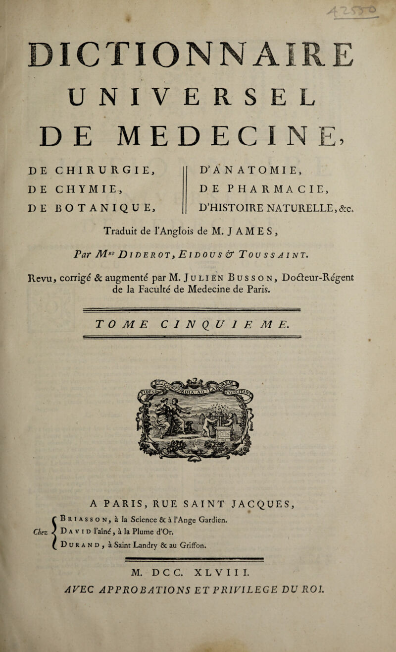 UNIVERSEL DE MEDECINE, DE CHIRURGIE, DE CHYMIE, DE BOTANIQUE, D’ANATOMIE, DE PHARMACIE, D’HISTOIRE NATURELLE,&c. Traduit de l’Anglois de M. J A M E S , Par M*s Diderot,Eidous & Toussaint. \ Revu, corrigé & augmenté par M. Julien Busson, Doéleur-Régent de la Faculté de Medecine de Paris. TOME CINQUIEME. A PARIS, RUE SAINT JACQUES, f Briasson, à la Science & à l’Ange Gardien. Chez < David l’aîné, à la Plume d’Or. £ Durand, à Saint Landry & au Griffon. M. D C C. X L V I I I. AVEC APPROBATIONS ET PRIVILEGE DU ROI