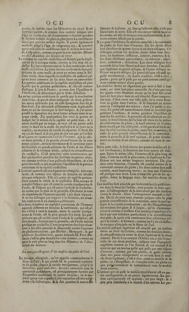 mains, Se insérée dans les Mémoires de 1726. Il eft fort tranfparent, Sc comme fans couleur jufques vers l’âge de trente ans, où il commence à devenir jaunâtre & devient enfuite de plus en plus jaune La confiftance fuit à peu près les mêmes degrés. Il paroît également mollalTe jufqu’à l’âge de vingt-cinq ans , Sc acquiert après cela plus de confiftance dans le milieu de la maf- fe. Cela varie , comme on peut le voir dans les Mémoi¬ res de l’Académie des Sciences de 1727. La tunique ou capfule cryftallineeft formée par la dupli- cature de la tunique vitrée, comme je l’ai déjà dit ci- deiîus. La lame externe couvre la face antérieure de la maffc cryftalline. La lame interne renferme la face pof- térieure de cette malle, Se revet en même tems la fof- fettc vitrée, dans laquelle le cryftallin eft enfoncé juf- qu’au bord commun de fes deux faces ou convexités. La portion antérieure de la capfule cryftalline eft plus épailfe que la portion poftérieure, Sc elle eft comme élaftique. L’une Sc l’autre , je veux dire l’épailfeur Sc l’éiafticité , fe découvrent par la feule dilTcéHon. La même portion antérieure fe gonfle par la macération dans l’eau , Sc paroît alors composée de deux pellicu¬ les unies enfemble par un tiffu fpongieux fort fin Sc fort ferré. J’ai démontré vifiblement cette duplicature dans un œil de cheval par le feul fcalpel, Sc j’ai même pouffé la séparation des deux lames jufques dans la tu¬ nique vitrée. J’ai quelquefois fait avec la pointe du fcalpel fur le milieu de la capfule un petit trou , Sc y ayant fouffié par un tuyau, le vent eft en partie refté entre le bord de la mafte du cryftallin Sc le bord de la capfule, en maniéré de cercle tranfparent. C’étoit fur un oeil de bœuf, & il y a plus de dix ans que je l’ai fait. Il m’a paru en examinant Yœil de l’Homme, que la réti¬ ne étant arrivée à la grande circonférence de la cou¬ ronne ciliaire, devient très-mince Sc fe continue entre les feuillets ou procès ciliaires de l’uvée & les filions ciliaires de la tunique vitrée, jufqu’à la circonférence du cryftallin. C’eft peut-être cette continuation qui fait quelquefois paraître les feuillets ou procès ciliai¬ res comme revêtus d’une pellicule blanchâtre, Sc c’eft peut-être aufiï ce qui augmente lepailfeur de la portion antérieure de la capfule cryftalline. L’humeur aqueufe eft une liqueur très-limpide, très-cou¬ lante, Sc comme une efpece de lymphe ou sérofité très-peu vifqueufe. Elle n’a point de capfule particu¬ lière comme la vitrée & le cryftallin. Elle occupe Sc remplit l’efpace qui eft entre la cornée tranfparente Sc l’uvée, Sc l’efpace qui eft entre l’uvée Sc le cryftallin , de même que le trou de la prunelle. On donne le nom de chambres de l’humeur aqueufe à ces deux eftpaces , Sc on les diftingue par rapport à la fituation, en cham¬ bre antérieure Sc en chambre poftérieure. Ces deux chambres ou capfules communes de l’humeur aqueufe different en étendue. L’antérieure , qui eft af- fez vifible à tout le monde, entre la cornée tranfpa¬ rente Sc l’uvée, eft la plus grande des deux. La pof¬ térieure qui eft cachée entre l’uvée Sc le cryftallin , eft fort étroite , furtout vers la prunelle, où l’uvée touche prefqueau cryftallin. Cette proportion des deux cham¬ bres a été affez prouvée Sc démontrée contre l’opinion de plufieurs anciens , par Heifter , Morgagni, Sc par plufieurs Académiciens, parmi lefquels M. Petit Mé¬ decin s’eft le plus étendu fur cette matière, comme on peut le voir plus au long dans les Mémoires de l’Aca¬ démie des Sciences. La tunique albuginée & les mufcles du globe de l’œil. La tunique albuginée , qu’on appelle communément le blanc de l’œil, Sc qui paroît fur la convexité antérieu¬ re du globe, depuis la cornée tranfparente , jufqu’à la rencontre, pour ainfi dire, de cette convexité avec la convexité poftérieure, eft principalement formée par J’expanfion tendineufe de quatre mufcles , de la ma¬ niéré que je vais expofer.Cette expanfion eft très-adhé¬ blanche Sc luifante, au lieu qu’ailleurs elle n’eft que blanchâtre Sc terne. Elle eft très-mince vers le bord de la cornée, où elle le termine très-uniformément, & de¬ vient comme effacée par la cornée. Il y a pour l’ordinaire fix mufcles attachés à la convexité du globe de l’œil dans l’homme. On les divife félon leur direction en quatre droits Sc en deux obliques. On diftingue enfuite les mufcles droits félon leur fitua¬ tion, enfupérieur, inférieur, interne, externe ; & fé¬ lon leurs fondions particulières, en releveur , abaif- feur, addudeur , abdudeur. Les deux obliques font pommés félon leur fituation & leur étendue, l’un obli¬ que fupérieur ou grand oblique, Sc l’autre oblique in¬ férieur ou petit oblique. Le grand oblique eft auffi ap- pellé trochleateur , du Latin trochlea, c’eft-à-dire , poulie , parce qu’il paffe par un petit anneau cartilagi¬ neux comme autour d’une poulie. Les mufcles droits ne répondent pas tout-à-fait à leur nom; car dans leur place naturelle ils n’ont pas tous les quatre cette fituation droite qu’on leur fait avoir hors de leur place dans un œil détaché. Pour compren¬ dre ceci, il faut avoir une idée jufte de la vraie fitua¬ tion du globe dans l’orbite, Sc fe fouvenir en même tems de l’obliquité des orbites , dont j’ai parlé ci-de¬ vant. Ce globe eft naturellement fituéde maniéré que pendant l’inadion , & même pendant l’équilibre de tous les fix mufcles, la prunelle eft diredement en-de¬ vant; le bord interne de l’orbite eft vis-à-vis le milieu du côté interne du globe ; le bord externe de l’orbite étant reculé par fon obliquité , n’eft pas vis-à-vis le mi¬ lieu du côté externe du globe, mais fort en arriéré; Sc enfin la plus grande circonférence de la convexité , entre la prunelle Sc le nerf optique , fe porte direde- . ment en-dedans Sc en dehors, comme en-haut Sc em- bas. Selon cette idée, le feul interne des quatre mufcles eft fi- tué diredement; la fituation des trois autres eft obli¬ que. Selon la même idée, l’externe eft le plus long de tous, l’interne en eft le plus court ; le fupérieur Sc l’in¬ férieur ont une même longueur moyenne. De plus dans cette fituation , l’externe eft courbé autour de la convexité externe du globe ; les deux autres font auffi courbés, mais beaucoup moins, au lieu que l’interne eft prefque tout droit. Cela n’empêche pas de les ap- peller, félon le langage reçu, les mufcles droits de l’œil. Ces mufcles font attachés par leurs extrémités poftérieu- res dans le fond de l’orbite, tout proche le trou opti¬ que, à l’allongement de la dure-mere par des tendons courts Sc étroits , félon l’arrangement marqué ei-def- fus. De-là ils vont tous charnus jufques vers la plus grande circonférence de la convexité, entre le nerf op¬ tique Sc la cornée tranfparente , où ils s’élargiffentpar des tendons fort plats Sc fi larges , qu’ils s’entretou¬ chent Sc enfuite s’unifient. Ces tendons s’attachent d’a¬ bord par une infertion particulière à la circonférence marquée, Sc après cela continuent leur adhérence juf¬ qu’à la cornée, Sc forment, comme on l’a dit ci-deflùs, la tunique albuginée ou le blanc de l’œil. Le mufcle oblique fupérieur eft attaché par un tendon étroit au fond de l’orbite, comme les mufcles droits, Sc cela précisément entre le droit fupérieur Sc le droit interne. De-là il va cotoyer l’Orbite vis-à-vis l’inter¬ valle de ces deux mufcles, jufques vers l’apophyfe augiftaire interne de l’os frontal. A cet endroit il fe termine par un tendon grêle qui pafte par une efpece d’anneau , comme par une poulie, fe porte enfuite dans une gaine obliquement en arriéré fous le muf¬ cle droit fupérieur, c’eft-à-dire, entre ce mufcle Sc le globe, en s’élargififant, Sc s’attache enfin au globe un peu poi^rieurement Sc latéralement vers le mufcle droit externe. L’anneau par où pafie le mufcle trochléateur eft en par¬ tie cartilagineux, Sc en partie ligamenteux. La por¬ tion cartilagineufe eft applatie, un peu large, Sc à