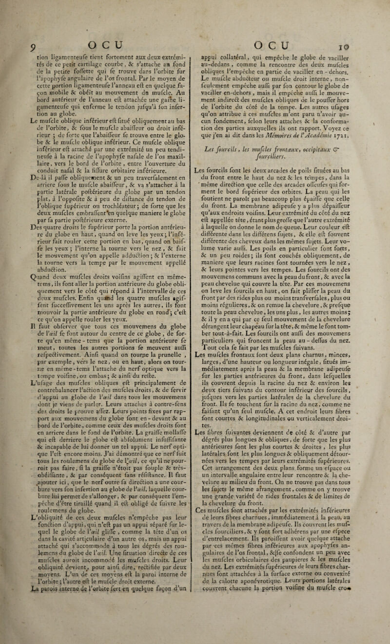 tion ligamenteufe tient fortement aux deux extrémi¬ tés de ce petit cartilage courbe, Sc s’attache au fond de la petite follette qui fo trouve dans l’orbite fur l’apophyfo angulaire de l’os frontal. Par le moyen de cette portion ligamenteufe l’anneau eft en quelque fa¬ çon mobile Sc obéit au mouvement dn mufcle. Au bord antérieur de l’anneau eft attachée une gaine li¬ gamenteufe qui enferme le tendon jufqu’à fon infer- tion au globe. Le mufcle oblique inférieur eft fitué obliquement au bas de l’orbite, Sc fous le mufcle abaiiïeur ou droit infé¬ rieur ; de forte que l’abaifteur fe trouve entre le glo¬ be & le mufcle oblique inférieur. Ce mufcle oblique inférieur eft attaché par une extrémité un peu tendi- neufe à la racine de l’apophyfe nafale de l’os maxil¬ laire, vers le bord de l’orbite, entre l’ouverture du conduit nafal & la filfure orbitaire inférieure. De-là il paffe obliquement Sc un peu traverfalement en arriéré fous le mufcle abailfeur, Se va s’attacher à la partie latérale poftérieure du globe par un tendon plat, à l’oppofite Sc à peu de diftance du tendon de l’oblique Supérieur ou trochléateur; de forte que les deux mufcles embra(fent*en quelque maniéré le globe par fa partie poftérieure externe. Des quatre droits le fupérieur porte la portion antérieu¬ re du globe en haut, quand on leve les yeux; l’infé¬ rieur fait rouler cette portion en bas, quand on baif- fe les yeux ; l’interne la tourne vers le nez , Sc fait le mouvement qu’on appelle adduélion ; Sc l’externe la tourne vers la tempe par le mouvement appellé abduélion. Quand deux mufcles droits voifins agiiïent en même- tems, ils font aller la portion antérieure du globe obli¬ quement vers le côté qui répond à l’intervalle de ces deux mufcles. Enfin quand les quatre mufcles agif- fent fuccefïivement les uns après les autres, ils font mouvoir la partie antérieure du globe en rond’; c’eft ce qu’on appelle rouler les yeux. Il faut obferver que tous ces mouvemens du globe de l’œil fe font autour du centre de ce globe , de for¬ te qu’en même - tems que la portion antérieure fe meut, toutes les autres portions fe meuvent aulfi relpeélivement. Ainfi quand on tourne la prunelle , par exemple, vers le nez, ou en haut, alors on tour¬ ne en même-tems l’attache du nerf optique vers la tempe voifine,ou embas; Sc ainfi du relie. L’ufage des mufcles obliques eft principalement de contrebalancer l’aélion des mufcles droits, Sc de fervir d’appui au globe de l’œil dans tous les mouvemens dont je viens de parler. Leurs attaches à contre-fens des droits le prouve aiTez. Leurs points fixes par rap¬ port aux mouvemens du globe font en-devant Sc au bord de l’orbite, comme ceux des mufcles droits font en arriéré dans le fond de l’orbite. La grailfe mollafle qui eft derrière le globe eft abfolument infulfifante & incapable de lui donner un tel appui. Le nerf opti¬ que l’eft encore moins. J’ai démontré que ce nerf luit tous les roulemens du globe de 1jœil, ce qu’il ne pour- roit pas faire, fi la grailfe n’étoit pas fouple Sc très- obéilfante, Sc par conséquent fans réfiftance. Il faut .ajouter ici, que le nerf outre fa direélion a une cour¬ bure vers fon infection au globe de l’œil, laquelle cour¬ bure lui permet de s’allonger, Sc par conséquent l’em¬ pêche d’être tiraillé quand il eft obligé de fuivre les roulemens du globe. L’obliquité de ces deux mufcles n’empêche pas leur fonélion d’appui, qui n’eft pas un appui séparé fur le¬ quel le globe de l’œil glilfe , comme la tête d’un os dans la cavité articulaire d’un autre os, mais un appui attaché qui s’accommode à tous les dégrés des rou- lemcns du globe de l’œil. Une fituation direéle de ces mufcles auroit incommodé les mufcles droits. Leur obliquité devient., pour ainfi dire, reélifiée par deux moyens. L’un de ces moyens eft la paroi interne de l’orbite ; l’autre eft le mufcle droit externe. La paroi? interne dç l’orbite fert en quelque façon d’un appui collatéral, qui empêche le globe de vaciller au-dedans , comme la rencontre des deux mufcles obliques l’empêche en partie de vaciller en - dehors. Le mufcle abduéteur ou mufcle droit interne, non- feulement empêche aulfi par fon contour le globe de vaciller en-dehors , mais il empêche aulfi le mouve¬ ment indireét des mufcles obliques de le pouffer hors de l’orbite du côté de la tempe. Les autres ufages qu’on attribue à ces mufcles m’ont paru n’avoir au¬ cun fondement, félon leurs attaches Sc la conforma¬ tion des parties auxquelles ils ont rapport. Voyez ce que j’en ai dit dans les Mémoires de l’Académie ijn. Les [ourdis , les mufcles frontaux, occipitaux & fourçiliers. Les fourcils font les deux arcades de poils fituées au bas du front entre le haut du nez Sc les tempes, dans la ' même direélion que celle des arcades olfeufes qui for¬ ment le bord fupérieur des orbites. La peau qui les foutient ne paroît pas beaucoup plus épailfe que celle du front. La membrane adipeufe y a plus dépailfeur qu’aux endroits voifins. Leur extrémité du côté du nez eft appellée tête, étant plus groffe que l’autre extrémité à laquelle on donne le nom de queue. Leur couleur eft différente dans les différens fujets, Sc elle eft fouvent différente des cheveux dans les mêmes fujets. Leur vo¬ lume varie aulfi. Les poils en particulier font forts, Sc un peu roides; ils font couchés obliquement, de maniéré que leurs racines font tournées vers le nez, 8c leurs pointes vers les tempes. Les fourcils ont des mouvemens communs avec la peau du front, Sc avec la peau chevelue qui couvre la tête. Par ces mouvemens on leve les fourcils en haut, on fait plilfer la peau du front par des rides plus ou moins tranfverfales, plus ou moins régulières, Sc on remue la chevelure, Sc prefque toute la peau chevelue, les uns plus, les autres moins; 8c il y en a qui par ce feul mouvement de la chevelure dérangent leur chapeau fur la tête, 8c même le font tom¬ ber tout-à-fait. Les fourcils ont aulfi des mouvemens particuliers qui froncent la peau au - delfus du nez. Tout cela fe fait par les mufcles fuivans. Les mufcles frontaux font deux plans charnus, minces, larges, d’une hauteur ou longueur inégale, fitués im¬ médiatement après la peau Sc la membrane adipeufe fur les parties antérieures du front, dans lefquelles ils couvrent depuis la racine du nez Sc environ les deux tiers fuivans du contour inférieur des fourcils, jufques vers les parties latérales de la chevelure du front. Ils fe touchent fur la racine du nez, comme ne faifant qu’un feul mufcle. A cet endroit leurs fibres font courtes Sc longitudinales ou verticalement droi¬ tes. , Les fibres fuivantes deviennent de côté Sc d’autre par dégrés plus longues Sc obliques, de forte que les plus antérieures font les plus courtes 8c droites , les plus latérales font les plus longues Sc obliquement détour¬ nées vers les tempes par leurs extrémités fupérieures. Cet arrangement des deux plans, forme un efpace ou un intervalle angulaire entre leur rencontre Sc la che¬ velure au milieu du front. On ne trouve pas dans tous les fujets le même arrangement, comme on y trouve une grande variété de rides frontales Sc de limites de la chevelure du front. Ces mufcles font attachés par les extrémités inférieures de leurs fibres charnues , immédiatement à la peau, au travers de la membrane adipeufe. Ils couvrent les muf¬ cles fourçiliers,Sc y font fort adhérens par une efpece d’entrelacement. Ils parodient avoir quelque attache par ces mêmes fibres inférieures aux apophyfes an¬ gulaires de l’os frontal, Scjfe confondent un peu avec les mufcles orbiculaires des paupières Sc les mufcles du nez. Les extrémités fupérieures de leurs fibres char¬ nues font attachées à la furface externe ou convexité de la calotte aponévrotique. Leurs portions latérales couvrent chacune la portion Yoifine du mufcle cro«